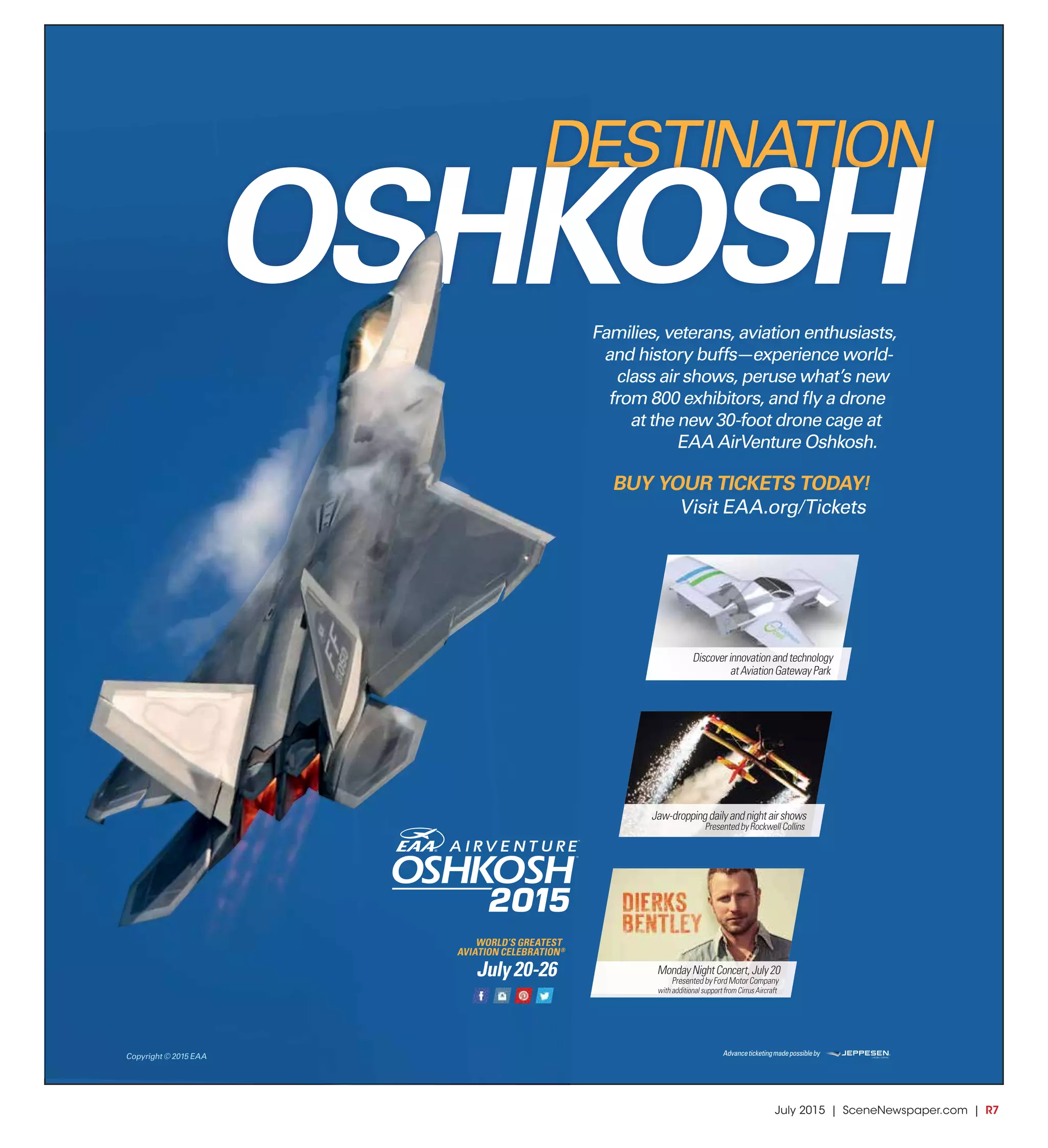 July 2015 | SceneNewspaper.com | R7
Advanceticketingmadepossibleby
Families, veterans, aviation enthusiasts,
and history buffs—experience world-
class air shows, peruse what’s new
from 800 exhibitors, and ﬂy a drone
at the new 30-foot drone cage at
EAA AirVenture Oshkosh.
BUY YOUR TICKETS TODAY!
Visit EAA.org/Tickets
Discoverinnovationandtechnology
atAviationGatewayPark
Jaw-droppingdailyandnightairshows
PresentedbyRockwellCollins
MondayNightConcert,July20
PresentedbyFordMotorCompany
withadditionalsupportfromCirrusAircraft
WORLD’S GREATEST
AVIATION CELEBRATION®
Copyright © 2015 EAA
 