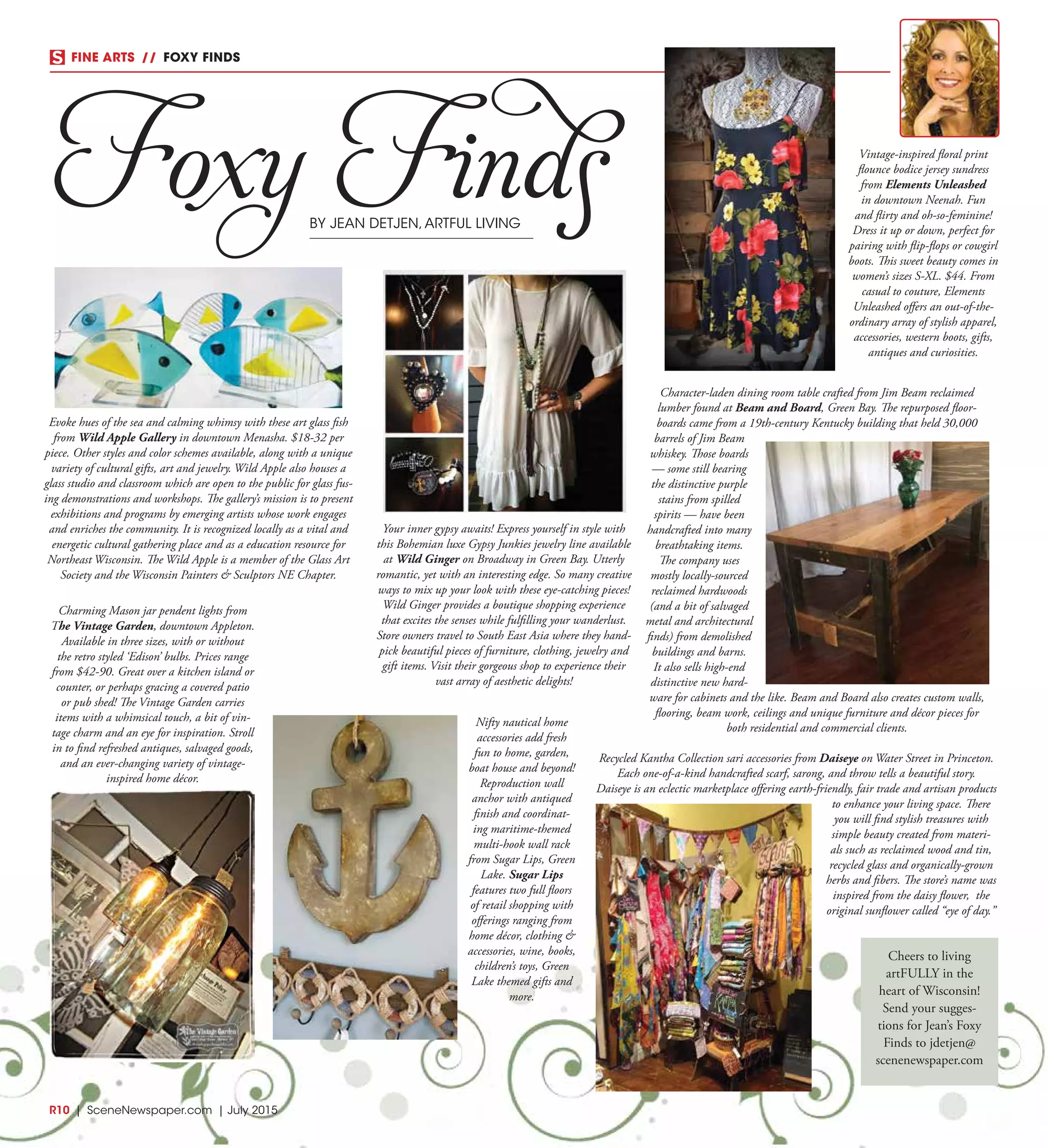 FINE ARTS  //  FOXY FINDS
Foxy FindsBY JEAN DETJEN,ARTFUL LIVING
Evoke hues of the sea and calming whimsy with these art glass fish
from Wild Apple Gallery in downtown Menasha. $18-32 per
piece. Other styles and color schemes available, along with a unique
variety of cultural gifts, art and jewelry. Wild Apple also houses a
glass studio and classroom which are open to the public for glass fus-
ing demonstrations and workshops. The gallery’s mission is to present
exhibitions and programs by emerging artists whose work engages
and enriches the community. It is recognized locally as a vital and
energetic cultural gathering place and as a education resource for
Northeast Wisconsin. The Wild Apple is a member of the Glass Art
Society and the Wisconsin Painters & Sculptors NE Chapter. 
R10  |  SceneNewspaper.com  | July 2015
Charming Mason jar pendent lights from
The Vintage Garden, downtown Appleton.
Available in three sizes, with or without
the retro styled ‘Edison’ bulbs. Prices range
from $42-90. Great over a kitchen island or
counter, or perhaps gracing a covered patio
or pub shed! The Vintage Garden carries
items with a whimsical touch, a bit of vin-
tage charm and an eye for inspiration. Stroll
in to find refreshed antiques, salvaged goods,
and an ever-changing variety of vintage-
inspired home décor.
Nifty nautical home
accessories add fresh
fun to home, garden,
boat house and beyond!
Reproduction wall
anchor with antiqued
finish and coordinat-
ing maritime-themed
multi-hook wall rack
from Sugar Lips, Green
Lake. Sugar Lips
features two full floors
of retail shopping with
offerings ranging from
home décor, clothing &
accessories, wine, books,
children’s toys, Green
Lake themed gifts and
more.
Vintage-inspired floral print
flounce bodice jersey sundress
from Elements Unleashed
in downtown Neenah. Fun
and flirty and oh-so-feminine!
Dress it up or down, perfect for
pairing with flip-flops or cowgirl
boots. This sweet beauty comes in
women’s sizes S-XL. $44. From
casual to couture, Elements
Unleashed offers an out-of-the-
ordinary array of stylish apparel,
accessories, western boots, gifts,
antiques and curiosities.
Recycled Kantha Collection sari accessories from Daiseye on Water Street in Princeton.
Each one-of-a-kind handcrafted scarf, sarong, and throw tells a beautiful story.
Daiseye is an eclectic marketplace offering earth-friendly, fair trade and artisan products
to enhance your living space. There
you will find stylish treasures with
simple beauty created from materi-
als such as reclaimed wood and tin,
recycled glass and organically-grown
herbs and fibers. The store’s name was
inspired from the daisy flower, the
original sunflower called “eye of day.”
Character-laden dining room table crafted from Jim Beam reclaimed
lumber found at Beam and Board, Green Bay. The repurposed floor-
boards came from a 19th-century Kentucky building that held 30,000
barrels of Jim Beam
whiskey. Those boards
— some still bearing
the distinctive purple
stains from spilled
spirits — have been
handcrafted into many
breathtaking items.
The company uses
mostly locally-sourced
reclaimed hardwoods
(and a bit of salvaged
metal and architectural
finds) from demolished
buildings and barns.
It also sells high-end
distinctive new hard-
ware for cabinets and the like. Beam and Board also creates custom walls,
flooring, beam work, ceilings and unique furniture and décor pieces for
both residential and commercial clients.
Your inner gypsy awaits! Express yourself in style with
this Bohemian luxe Gypsy Junkies jewelry line available
at Wild Ginger on Broadway in Green Bay. Utterly
romantic, yet with an interesting edge. So many creative
ways to mix up your look with these eye-catching pieces!
Wild Ginger provides a boutique shopping experience
that excites the senses while fulfilling your wanderlust.
Store owners travel to South East Asia where they hand-
pick beautiful pieces of furniture, clothing, jewelry and
gift items. Visit their gorgeous shop to experience their
vast array of aesthetic delights!
Cheers to living
artFULLY in the
heart of Wisconsin!
Send your sugges-
tions for Jean’s Foxy
Finds to jdetjen@
scenenewspaper.com
 