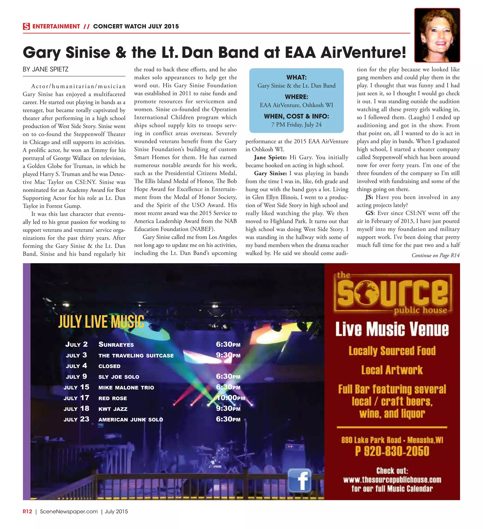 R12  |  SceneNewspaper.com  | July 2015
Gary Sinise & the Lt. Dan Band at EAA AirVenture!
BY JANE SPIETZ
Actor/humanitarian/musician
Gary Sinise has enjoyed a multifaceted
career. He started out playing in bands as a
teenager, but became totally captivated by
theater after performing in a high school
production of West Side Story. Sinise went
on to co-found the Steppenwolf Theater
in Chicago and still supports its activities.
A prolific actor, he won an Emmy for his
portrayal of George Wallace on television,
a Golden Globe for Truman, in which he
played Harry S. Truman and he was Detec-
tive Mac Taylor on CSI:NY. Sinise was
nominated for an Academy Award for Best
Supporting Actor for his role as Lt. Dan
Taylor in Forrest Gump.
It was this last character that eventu-
ally led to his great passion for working to
support veterans and veterans’ service orga-
nizations for the past thirty years. After
forming the Gary Sinise & the Lt. Dan
Band, Sinise and his band regularly hit
the road to back these efforts, and he also
makes solo appearances to help get the
word out. His Gary Sinise Foundation
was established in 2011 to raise funds and
promote resources for servicemen and
women. Sinise co-founded the Operation
International Children program which
ships school supply kits to troops serv-
ing in conflict areas overseas. Severely
wounded veterans benefit from the Gary
Sinise Foundation’s building of custom
Smart Homes for them. He has earned
numerous notable awards for his work,
such as the Presidential Citizens Medal,
The Ellis Island Medal of Honor, The Bob
Hope Award for Excellence in Entertain-
ment from the Medal of Honor Society,
and the Spirit of the USO Award. His
most recent award was the 2015 Service to
America Leadership Award from the NAB
Education Foundation (NABEF).
Gary Sinise called me from Los Angeles
not long ago to update me on his activities,
including the Lt. Dan Band’s upcoming
performance at the 2015 EAA AirVenture
in Oshkosh WI.
Jane Spietz:  Hi Gary. You initially
became hooked on acting in high school.
Gary Sinise: I was playing in bands
from the time I was in, like, 6th grade and
hung out with the band guys a lot. Living
in Glen Ellyn Illinois, I went to a produc-
tion of West Side Story in high school and
really liked watching the play. We then
moved to Highland Park. It turns out that
high school was doing West Side Story. I
was standing in the hallway with some of
my band members when the drama teacher
walked by. He said we should come audi-
tion for the play because we looked like
gang members and could play them in the
play. I thought that was funny and I had
just seen it, so I thought I would go check
it out. I was standing outside the audition
watching all these pretty girls walking in,
so I followed them. (Laughs) I ended up
auditioning and got in the show. From
that point on, all I wanted to do is act in
plays and play in bands. When I graduated
high school, I started a theater company
called Steppenwolf which has been around
now for over forty years. I’m one of the
three founders of the company so I’m still
involved with fundraising and some of the
things going on there.
JS:  Have you been involved in any
acting projects lately?
GS: Ever since CSI:NY went off the
air in February of 2013, I have just poured
myself into my foundation and military
support work. I’ve been doing that pretty
much full time for the past two and a half
ENTERTAINMENT // CONCERT WATCH JULY 2015
WHAT:
Gary Sinise & the Lt. Dan Band
WHERE:
EAA AirVenture, Oshkosh WI
WHEN, COST & INFO:
7 PM Friday, July 24
Continue on Page R14
JULY LIVE MUSIC
July 2 SunraeyeS 6:30pm
July 3 the traveling SuitcaSe 9:30pm
July 4 cloSed
July 9 Sly Joe Solo 6:30pm
July 15 mike malone trio 6:30pm
July 17 red roSe 10:00pm
July 18 kwt Jazz 9:30pm
July 23 american Junk Solo 6:30pm
 