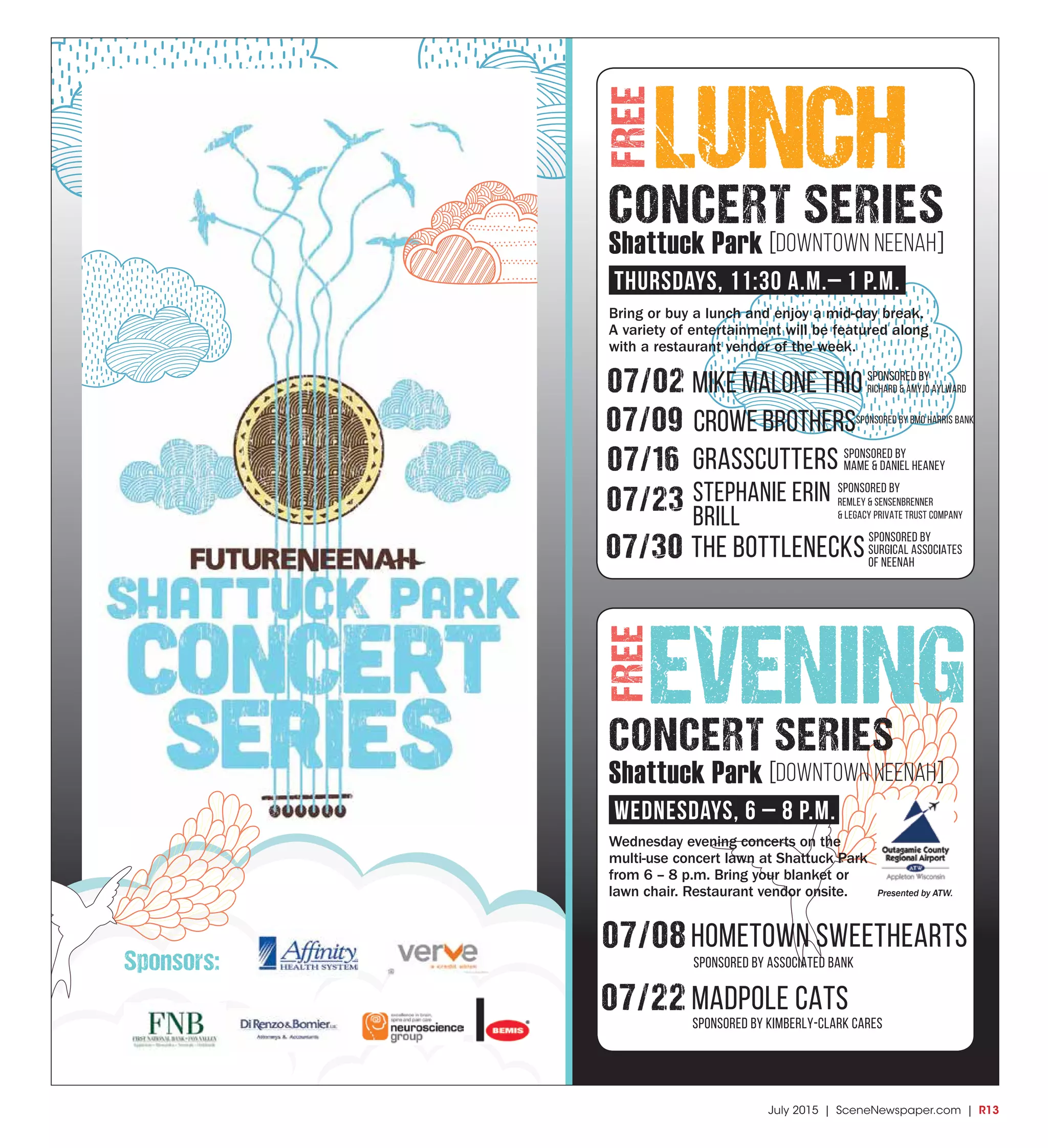 July 2015 | SceneNewspaper.com | R13
LUNCH
07/08hometown sweethearts
SPonsored by associated bank
07/22 madpole cats
SPonsored by kimberly-clark cares
Bring or buy a lunch and enjoy a mid-day break.
A variety of entertainment will be featured along
with a restaurant vendor of the week.
Wednesday evening concerts on the
multi-use concert lawn at Shattuck Park
from 6 – 8 p.m. Bring your blanket or
lawn chair. Restaurant vendor onsite.
CONCERT SERIES
EVENING
Sponsors:
FREEFREE
CONCERT SERIES
Shattuck Park [DOWNTOWN NEENAH]
Thursdays, 11:30 a.m.– 1 p.m.
Shattuck Park [DOWNTOWN NEENAH]
WednesdayS, 6 – 8 p.m.
07/02 Mike Malone Trio
07/09 crowe brothers
07/16 grasscutters
the bottlenecks
SPonsored by BMo Harris bank
07/23
07/30
stephanie erin
brill
SPonsored by
surgical associates
of neenah
SPonsored by
mame & daniel heaney
SPonsored by
remley & sensenbrenner
& legacy private trust company
SPonsored by
Richard & Amyjo Aylward
Presented by ATW.
 