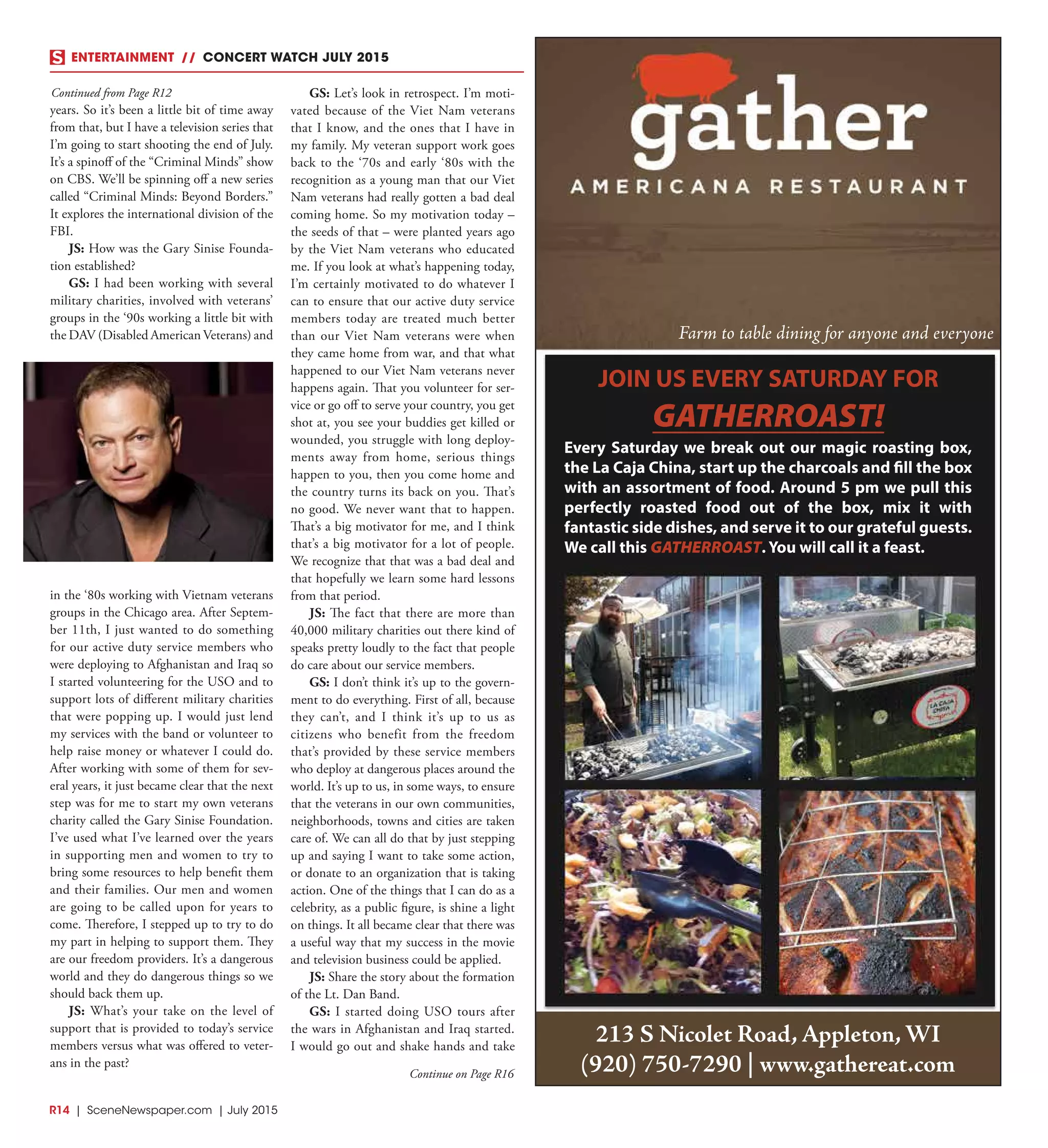 R14  |  SceneNewspaper.com  | July 2015
ENTERTAINMENT // CONCERT WATCH JULY 2015
years. So it’s been a little bit of time away
from that, but I have a television series that
I’m going to start shooting the end of July.
It’s a spinoff of the “Criminal Minds” show
on CBS. We’ll be spinning off a new series
called “Criminal Minds: Beyond Borders.”
It explores the international division of the
FBI.
JS: How was the Gary Sinise Founda-
tion established?
GS: I had been working with several
military charities, involved with veterans’
groups in the ‘90s working a little bit with
the DAV (Disabled American Veterans) and
in the ‘80s working with Vietnam veterans
groups in the Chicago area. After Septem-
ber 11th, I just wanted to do something
for our active duty service members who
were deploying to Afghanistan and Iraq so
I started volunteering for the USO and to
support lots of different military charities
that were popping up. I would just lend
my services with the band or volunteer to
help raise money or whatever I could do.
After working with some of them for sev-
eral years, it just became clear that the next
step was for me to start my own veterans
charity called the Gary Sinise Foundation.
I’ve used what I’ve learned over the years
in supporting men and women to try to
bring some resources to help benefit them
and their families. Our men and women
are going to be called upon for years to
come. Therefore, I stepped up to try to do
my part in helping to support them. They
are our freedom providers. It’s a dangerous
world and they do dangerous things so we
should back them up.
JS: What’s your take on the level of
support that is provided to today’s service
members versus what was offered to veter-
ans in the past?
GS: Let’s look in retrospect. I’m moti-
vated because of the Viet Nam veterans
that I know, and the ones that I have in
my family. My veteran support work goes
back to the ‘70s and early ‘80s with the
recognition as a young man that our Viet
Nam veterans had really gotten a bad deal
coming home. So my motivation today –
the seeds of that – were planted years ago
by the Viet Nam veterans who educated
me. If you look at what’s happening today,
I’m certainly motivated to do whatever I
can to ensure that our active duty service
members today are treated much better
than our Viet Nam veterans were when
they came home from war, and that what
happened to our Viet Nam veterans never
happens again. That you volunteer for ser-
vice or go off to serve your country, you get
shot at, you see your buddies get killed or
wounded, you struggle with long deploy-
ments away from home, serious things
happen to you, then you come home and
the country turns its back on you. That’s
no good. We never want that to happen.
That’s a big motivator for me, and I think
that’s a big motivator for a lot of people.
We recognize that that was a bad deal and
that hopefully we learn some hard lessons
from that period.
JS: The fact that there are more than
40,000 military charities out there kind of
speaks pretty loudly to the fact that people
do care about our service members.
GS: I don’t think it’s up to the govern-
ment to do everything. First of all, because
they can’t, and I think it’s up to us as
citizens who benefit from the freedom
that’s provided by these service members
who deploy at dangerous places around the
world. It’s up to us, in some ways, to ensure
that the veterans in our own communities,
neighborhoods, towns and cities are taken
care of. We can all do that by just stepping
up and saying I want to take some action,
or donate to an organization that is taking
action. One of the things that I can do as a
celebrity, as a public figure, is shine a light
on things. It all became clear that there was
a useful way that my success in the movie
and television business could be applied.
JS: Share the story about the formation
of the Lt. Dan Band.
GS: I started doing USO tours after
the wars in Afghanistan and Iraq started.
I would go out and shake hands and take
Continued from Page R12
Continue on Page R16
Every Saturday we break out our magic roasting box,
the La Caja China, start up the charcoals and ll the box
with an assortment of food. Around 5 pm we pull this
perfectly roasted food out of the box, mix it with
fantastic side dishes, and serve it to our grateful guests.
We call this GATHERROAST. You will call it a feast.
Farm to table dining for anyone and everyone
213 S Nicolet Road, Appleton, WI
(920) 750-7290 | www.gathereat.com
 