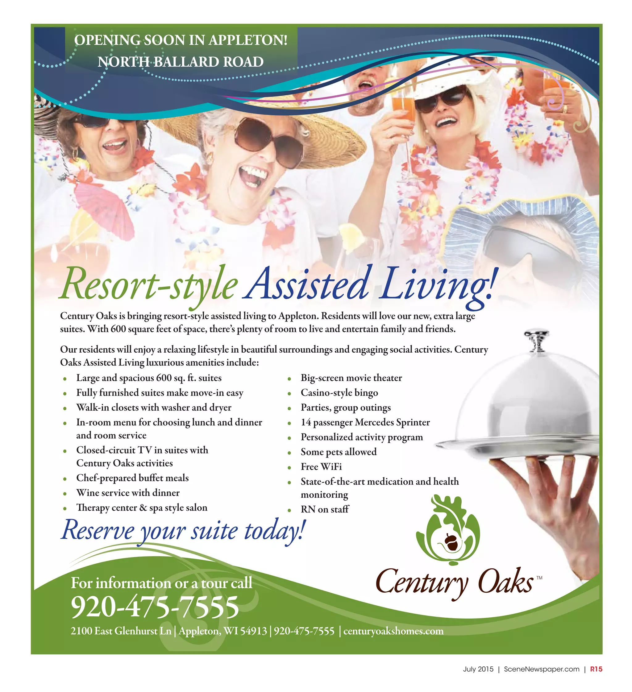 July 2015 | SceneNewspaper.com | R15June 2015 | Appleton • Fox Cities | SceneNewspaper.com | L7
Forinformationoratourcall
920-475-7555
Resort-style Assisted Living!Century Oaks is bringing resort-style assisted living to Appleton. Residents will love our new, extra large
suites. With 600 square feet of space, there’s plenty of room to live and entertain family and friends.
Our residents will enjoy a relaxing lifestyle in beautiful surroundings and engaging social activities. Century
Oaks Assisted Living luxurious amenities include:
• Large and spacious 600 sq. ft. suites
• Fully furnished suites make move-in easy
• Walk-in closets with washer and dryer
• In-room menu for choosing lunch and dinner
and room service
• Closed-circuit TV in suites with
Century Oaks activities
• Chef-prepared buffet meals
• Wine service with dinner
• Therapy center & spa style salon
• Big-screen movie theater
• Casino-style bingo
• Parties, group outings
• 14 passenger Mercedes Sprinter
• Personalized activity program
• Some pets allowed
• Free WiFi
• State-of-the-art medication and health
monitoring
• RN on staff
OPENING SOON IN APPLETON!
NORTH BALLARD ROAD
2100EastGlenhurstLn|Appleton,WI54913|920-475-7555 |centuryoakshomes.com
Reserve your suite today!
 