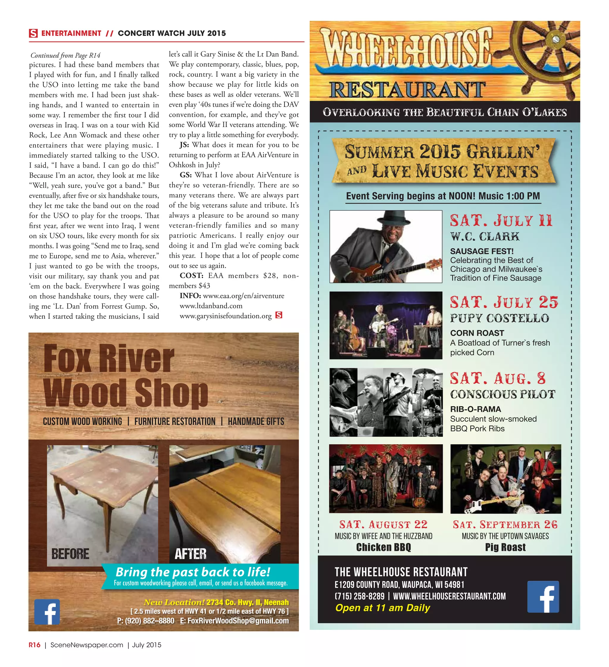 R16  |  SceneNewspaper.com  | July 2015
ENTERTAINMENT // CONCERT WATCH JULY 2015
The Wheelhouse Restaurant
E1209 County Road, Waupaca, WI 54981
(715) 258-8289 | www.wheelhouserestaurant.com
Open at 11 am Daily
Summer 2015 Grillin'
] Live Music Events
Event Serving begins at NOON! Music 1:00 PM
SAT. July 25
PUPY COSTELLO
CORN ROAST
A Boatload of Turner`s fresh
picked Corn
SAT. August 22
Music by Wifee and the Huzzband
Chicken BBQ
Sat. September 26
Music by The Uptown Savages
Pig Roast
SAT. July 11
W.C. CLARK
SAUSAGE FEST!
Celebrating the Best of
Chicago and Milwaukee`s
Tradition of Fine Sausage
SAT. Aug. 8
CONSCIOUS PILOT
RIB-O-RAMA
Succulent slow-smoked
BBQ Pork Ribs
Overlooking the Beautiful Chain O’Lakes
Fox River
Wood Shop
Custom Wood Working | Furniture Restoration | Handmade Gifts
New Location! 2734 Co. Hwy. II, Neenah
[ 2.5 miles west of HWY 41 or 1/2 mile east of HWY 76 ]
P: (920) 882–8880 E: FoxRiverWoodShop@gmail.com
Bring the past back to life!
For custom woodworking please call, email, or send us a facebook message.
BEFORE AFTER
pictures. I had these band members that
I played with for fun, and I finally talked
the USO into letting me take the band
members with me. I had been just shak-
ing hands, and I wanted to entertain in
some way. I remember the first tour I did
overseas in Iraq. I was on a tour with Kid
Rock, Lee Ann Womack and these other
entertainers that were playing music. I
immediately started talking to the USO.
I said, “I have a band. I can go do this!”
Because I’m an actor, they look at me like
“Well, yeah sure, you’ve got a band.” But
eventually, after five or six handshake tours,
they let me take the band out on the road
for the USO to play for the troops. That
first year, after we went into Iraq, I went
on six USO tours, like every month for six
months. I was going “Send me to Iraq, send
me to Europe, send me to Asia, wherever.”
I just wanted to go be with the troops,
visit our military, say thank you and pat
‘em on the back. Everywhere I was going
on those handshake tours, they were call-
ing me ‘Lt. Dan’ from Forrest Gump. So,
when I started taking the musicians, I said
let’s call it Gary Sinise & the Lt Dan Band.
We play contemporary, classic, blues, pop,
rock, country. I want a big variety in the
show because we play for little kids on
these bases as well as older veterans. We’ll
even play ‘40s tunes if we’re doing the DAV
convention, for example, and they’ve got
some World War II veterans attending. We
try to play a little something for everybody.
JS: What does it mean for you to be
returning to perform at EAA AirVenture in
Oshkosh in July?
GS: What I love about AirVenture is
they’re so veteran-friendly. There are so
many veterans there. We are always part
of the big veterans salute and tribute. It’s
always a pleasure to be around so many
veteran-friendly families and so many
patriotic Americans. I really enjoy our
doing it and I’m glad we’re coming back
this year. I hope that a lot of people come
out to see us again.
COST: EAA members $28, non-
members $43  
INFO: www.eaa.org/en/airventure
www.ltdanband.com
www.garysinisefoundation.org
Continued from Page R14
 