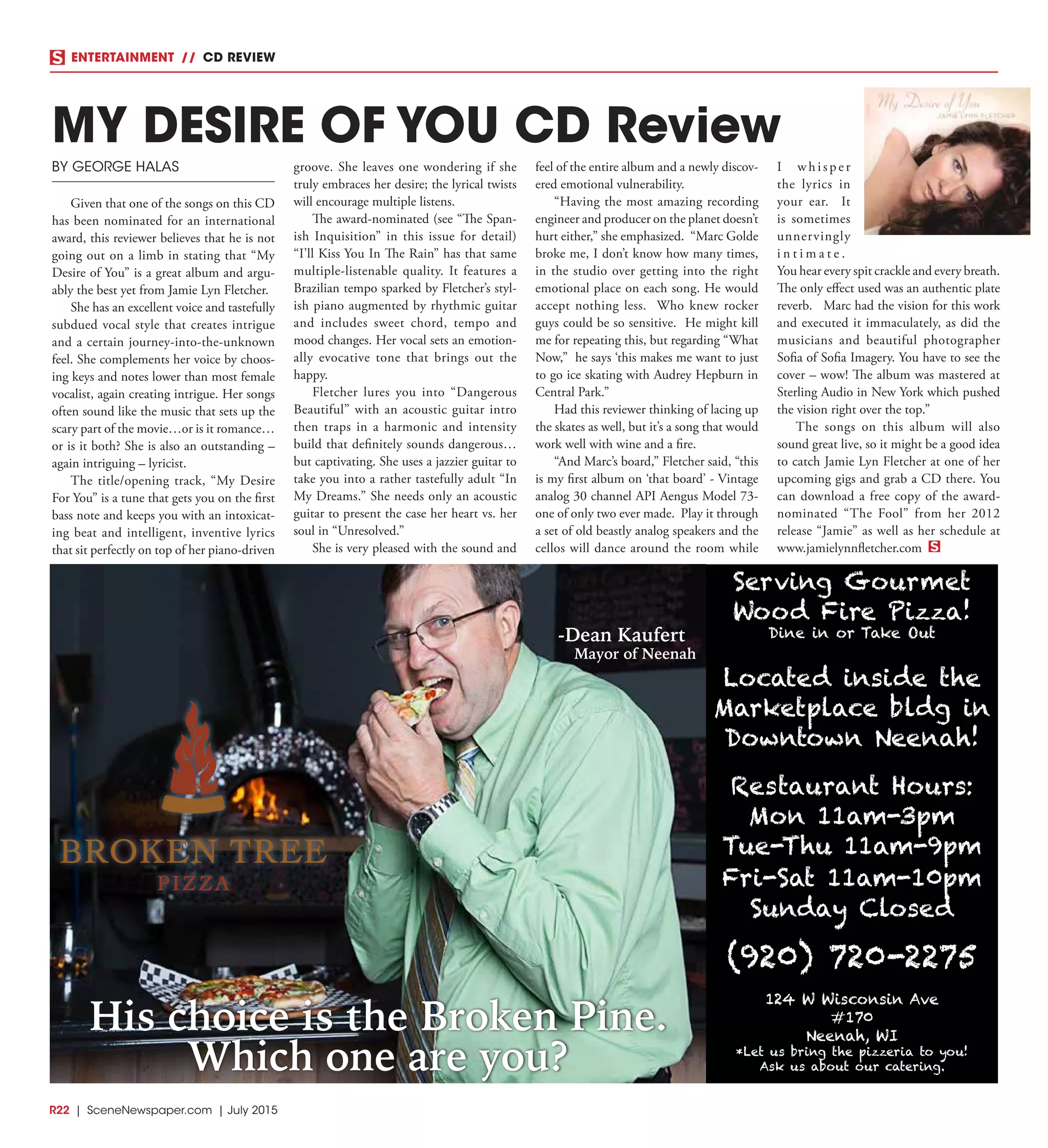 R22  |  SceneNewspaper.com  | July 2015
ENTERTAINMENT // CD REVIEW
His choice is the Broken Pine.
Which one are you?
Serving Gourmet
Wood Fire Pizza!
Dine in or Take Out
Located inside the
Marketplace bldg in
Downtown Neenah!
Restaurant Hours:
Mon 11am-3pm
Tue-Thu 11am-9pm
Fri-Sat 11am-10pm
Sunday Closed
(920) 720-2275
124 W Wisconsin Ave
#170
Neenah, WI
*Let us bring the pizzeria to you!
Ask us about our catering.
-Dean Kaufert
Mayor of Neenah
BY GEORGE HALAS
Given that one of the songs on this CD
has been nominated for an international
award, this reviewer believes that he is not
going out on a limb in stating that “My
Desire of You” is a great album and argu-
ably the best yet from Jamie Lyn Fletcher.
She has an excellent voice and tastefully
subdued vocal style that creates intrigue
and a certain journey-into-the-unknown
feel. She complements her voice by choos-
ing keys and notes lower than most female
vocalist, again creating intrigue. Her songs
often sound like the music that sets up the
scary part of the movie…or is it romance…
or is it both? She is also an outstanding –
again intriguing – lyricist.
The title/opening track, “My Desire
For You” is a tune that gets you on the first
bass note and keeps you with an intoxicat-
ing beat and intelligent, inventive lyrics
that sit perfectly on top of her piano-driven
groove. She leaves one wondering if she
truly embraces her desire; the lyrical twists
will encourage multiple listens.
The award-nominated (see “The Span-
ish Inquisition” in this issue for detail)
“I’ll Kiss You In The Rain” has that same
multiple-listenable quality. It features a
Brazilian tempo sparked by Fletcher’s styl-
ish piano augmented by rhythmic guitar
and includes sweet chord, tempo and
mood changes. Her vocal sets an emotion-
ally evocative tone that brings out the
happy.
Fletcher lures you into “Dangerous
Beautiful” with an acoustic guitar intro
then traps in a harmonic and intensity
build that definitely sounds dangerous…
but captivating. She uses a jazzier guitar to
take you into a rather tastefully adult “In
My Dreams.” She needs only an acoustic
guitar to present the case her heart vs. her
soul in “Unresolved.”
She is very pleased with the sound and
feel of the entire album and a newly discov-
ered emotional vulnerability.
“Having the most amazing recording
engineer and producer on the planet doesn’t
hurt either,” she emphasized.  “Marc Golde
broke me, I don’t know how many times,
in the studio over getting into the right
emotional place on each song. He would
accept nothing less.  Who knew rocker
guys could be so sensitive.  He might kill
me for repeating this, but regarding “What
Now,” he says ‘this makes me want to just
to go ice skating with Audrey Hepburn in
Central Park.”  
Had this reviewer thinking of lacing up
the skates as well, but it’s a song that would
work well with wine and a fire.
“And Marc’s board,” Fletcher said, “this
is my first album on ‘that board’ - Vintage
analog 30 channel API Aengus Model 73-
one of only two ever made.  Play it through
a set of old beastly analog speakers and the
cellos will dance around the room while
I w h i s p e r
the lyrics in
your ear.  It
is sometimes
unnervingly
i n t i m a t e .  
You hear every spit crackle and every breath. 
The only effect used was an authentic plate
reverb.   Marc had the vision for this work
and executed it immaculately, as did the
musicians and beautiful photographer
Sofia of Sofia Imagery. You have to see the
cover – wow! The album was mastered at
Sterling Audio in New York which pushed
the vision right over the top.”
The songs on this album will also
sound great live, so it might be a good idea
to catch Jamie Lyn Fletcher at one of her
upcoming gigs and grab a CD there. You
can download a free copy of the award-
nominated “The Fool” from her 2012
release “Jamie” as well as her schedule at
www.jamielynnfletcher.com
MY DESIRE OF YOU CD Review
 