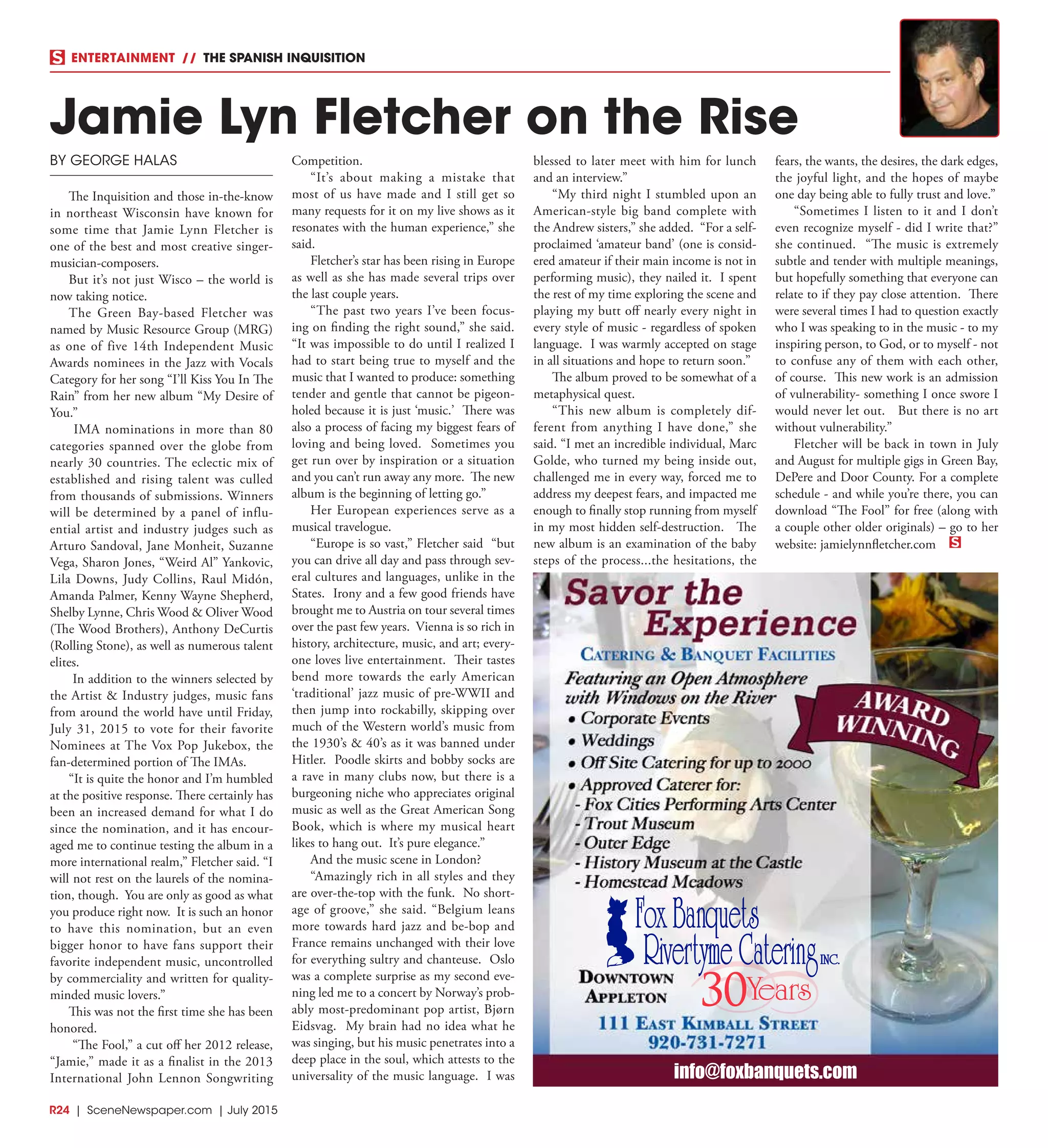 R24  |  SceneNewspaper.com  | July 2015
ENTERTAINMENT // THE SPANISH INQUISITION
BY GEORGE HALAS
The Inquisition and those in-the-know
in northeast Wisconsin have known for
some time that Jamie Lynn Fletcher is
one of the best and most creative singer-
musician-composers.
But it’s not just Wisco – the world is
now taking notice.
The Green Bay-based Fletcher was
named by Music Resource Group (MRG)
as one of five 14th Independent Music
Awards nominees in the Jazz with Vocals
Category for her song “I’ll Kiss You In The
Rain” from her new album “My Desire of
You.”
IMA nominations in more than 80
categories spanned over the globe from
nearly 30 countries. The eclectic mix of
established and rising talent was culled
from thousands of submissions. Winners
will be determined by a panel of influ-
ential artist and industry judges such as
Arturo Sandoval, Jane Monheit, Suzanne
Vega, Sharon Jones, “Weird Al” Yankovic,
Lila Downs, Judy Collins, Raul Midón,
Amanda Palmer, Kenny Wayne Shepherd,
Shelby Lynne, Chris Wood & Oliver Wood
(The Wood Brothers), Anthony DeCurtis
(Rolling Stone), as well as numerous talent
elites.
In addition to the winners selected by
the Artist & Industry judges, music fans
from around the world have until Friday,
July 31, 2015 to vote for their favorite
Nominees at The Vox Pop Jukebox, the
fan-determined portion of The IMAs.
“It is quite the honor and I’m humbled
at the positive response. There certainly has
been an increased demand for what I do
since the nomination, and it has encour-
aged me to continue testing the album in a
more international realm,” Fletcher said. “I
will not rest on the laurels of the nomina-
tion, though. You are only as good as what
you produce right now. It is such an honor
to have this nomination, but an even
bigger honor to have fans support their
favorite independent music, uncontrolled
by commerciality and written for quality-
minded music lovers.”
This was not the first time she has been
honored.
“The Fool,” a cut off her 2012 release,
“Jamie,” made it as a finalist in the 2013
International John Lennon Songwriting
Competition.  
“It’s about making a mistake that
most of us have made and I still get so
many requests for it on my live shows as it
resonates with the human experience,” she
said.
Fletcher’s star has been rising in Europe
as well as she has made several trips over
the last couple years.
“The past two years I’ve been focus-
ing on finding the right sound,” she said. 
“It was impossible to do until I realized I
had to start being true to myself and the
music that I wanted to produce: something
tender and gentle that cannot be pigeon-
holed because it is just ‘music.’ There was
also a process of facing my biggest fears of
loving and being loved.  Sometimes you
get run over by inspiration or a situation
and you can’t run away any more.  The new
album is the beginning of letting go.”
Her European experiences serve as a
musical travelogue.  
“Europe is so vast,” Fletcher said “but
you can drive all day and pass through sev-
eral cultures and languages, unlike in the
States.  Irony and a few good friends have
brought me to Austria on tour several times
over the past few years. Vienna is so rich in
history, architecture, music, and art; every-
one loves live entertainment. Their tastes
bend more towards the early American
‘traditional’ jazz music of pre-WWII and
then jump into rockabilly, skipping over
much of the Western world’s music from
the 1930’s & 40’s as it was banned under
Hitler. Poodle skirts and bobby socks are
a rave in many clubs now, but there is a
burgeoning niche who appreciates original
music as well as the Great American Song
Book, which is where my musical heart
likes to hang out.  It’s pure elegance.”
And the music scene in London? 
“Amazingly rich in all styles and they
are over-the-top with the funk.  No short-
age of groove,” she said. “Belgium leans
more towards hard jazz and be-bop and
France remains unchanged with their love
for everything sultry and chanteuse. Oslo
was a complete surprise as my second eve-
ning led me to a concert by Norway’s prob-
ably most-predominant pop artist, Bjørn
Eidsvag. My brain had no idea what he
was singing, but his music penetrates into a
deep place in the soul, which attests to the
universality of the music language.  I was
blessed to later meet with him for lunch
and an interview.” 
“My third night I stumbled upon an
American-style big band complete with
the Andrew sisters,” she added.  “For a self-
proclaimed ‘amateur band’ (one is consid-
ered amateur if their main income is not in
performing music), they nailed it.  I spent
the rest of my time exploring the scene and
playing my butt off nearly every night in
every style of music - regardless of spoken
language.  I was warmly accepted on stage
in all situations and hope to return soon.”
The album proved to be somewhat of a
metaphysical quest.
“This new album is completely dif-
ferent from anything I have done,” she
said. “I met an incredible individual, Marc
Golde, who turned my being inside out,
challenged me in every way, forced me to
address my deepest fears, and impacted me
enough to finally stop running from myself
in my most hidden self-destruction.   The
new album is an examination of the baby
steps of the process...the hesitations, the
fears, the wants, the desires, the dark edges,
the joyful light, and the hopes of maybe
one day being able to fully trust and love.”  
“Sometimes I listen to it and I don’t
even recognize myself - did I write that?”
she continued.  “The music is extremely
subtle and tender with multiple meanings,
but hopefully something that everyone can
relate to if they pay close attention.  There
were several times I had to question exactly
who I was speaking to in the music - to my
inspiring person, to God, or to myself - not
to confuse any of them with each other,
of course.  This new work is an admission
of vulnerability- something I once swore I
would never let out.   But there is no art
without vulnerability.”
Fletcher will be back in town in July
and August for multiple gigs in Green Bay,
DePere and Door County. For a complete
schedule - and while you’re there, you can
download “The Fool” for free (along with
a couple other older originals) – go to her
website: jamielynnfletcher.com 
Jamie Lyn Fletcher on the Rise
30
info@foxbanquets.com
 