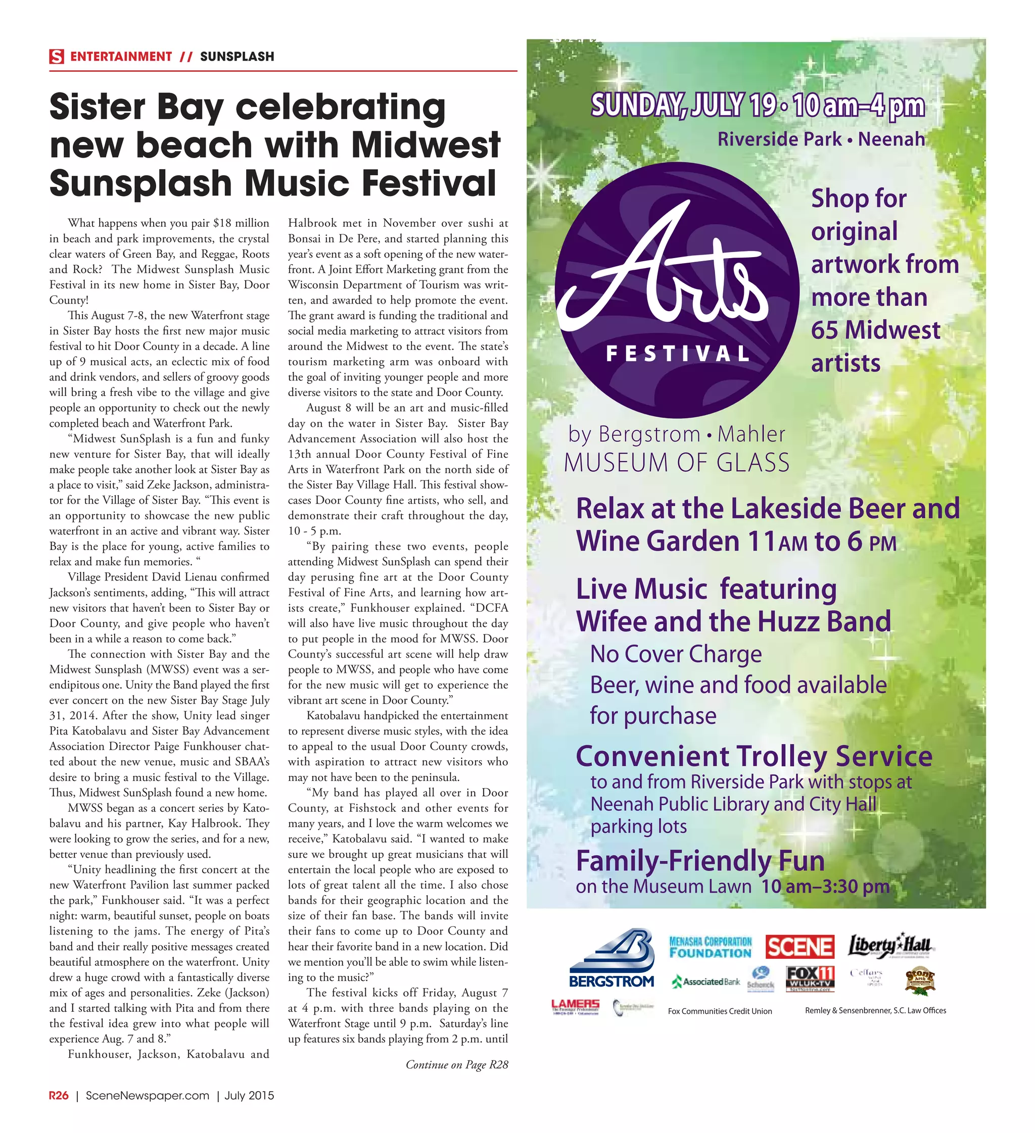 R26  |  SceneNewspaper.com  | July 2015
ENTERTAINMENT // SUNSPLASH
What happens when you pair $18 million
in beach and park improvements, the crystal
clear waters of Green Bay, and Reggae, Roots
and Rock? The Midwest Sunsplash Music
Festival in its new home in Sister Bay, Door
County!
This August 7-8, the new Waterfront stage
in Sister Bay hosts the first new major music
festival to hit Door County in a decade. A line
up of 9 musical acts, an eclectic mix of food
and drink vendors, and sellers of groovy goods
will bring a fresh vibe to the village and give
people an opportunity to check out the newly
completed beach and Waterfront Park.
“Midwest SunSplash is a fun and funky
new venture for Sister Bay, that will ideally
make people take another look at Sister Bay as
a place to visit,” said Zeke Jackson, administra-
tor for the Village of Sister Bay. “This event is
an opportunity to showcase the new public
waterfront in an active and vibrant way. Sister
Bay is the place for young, active families to
relax and make fun memories. “
Village President David Lienau confirmed
Jackson’s sentiments, adding, “This will attract
new visitors that haven’t been to Sister Bay or
Door County, and give people who haven’t
been in a while a reason to come back.”
The connection with Sister Bay and the
Midwest Sunsplash (MWSS) event was a ser-
endipitous one. Unity the Band played the first
ever concert on the new Sister Bay Stage July
31, 2014. After the show, Unity lead singer
Pita Katobalavu and Sister Bay Advancement
Association Director Paige Funkhouser chat-
ted about the new venue, music and SBAA’s
desire to bring a music festival to the Village.
Thus, Midwest SunSplash found a new home.
MWSS began as a concert series by Kato-
balavu and his partner, Kay Halbrook. They
were looking to grow the series, and for a new,
better venue than previously used.
“Unity headlining the first concert at the
new Waterfront Pavilion last summer packed
the park,” Funkhouser said. “It was a perfect
night: warm, beautiful sunset, people on boats
listening to the jams. The energy of Pita’s
band and their really positive messages created
beautiful atmosphere on the waterfront. Unity
drew a huge crowd with a fantastically diverse
mix of ages and personalities. Zeke (Jackson)
and I started talking with Pita and from there
the festival idea grew into what people will
experience Aug. 7 and 8.”
Funkhouser, Jackson, Katobalavu and
Halbrook met in November over sushi at
Bonsai in De Pere, and started planning this
year’s event as a soft opening of the new water-
front. A Joint Effort Marketing grant from the
Wisconsin Department of Tourism was writ-
ten, and awarded to help promote the event.
The grant award is funding the traditional and
social media marketing to attract visitors from
around the Midwest to the event. The state’s
tourism marketing arm was onboard with
the goal of inviting younger people and more
diverse visitors to the state and Door County.
August 8 will be an art and music-filled
day on the water in Sister Bay. Sister Bay
Advancement Association will also host the
13th annual Door County Festival of Fine
Arts in Waterfront Park on the north side of
the Sister Bay Village Hall. This festival show-
cases Door County fine artists, who sell, and
demonstrate their craft throughout the day,
10 - 5 p.m.
“By pairing these two events, people
attending Midwest SunSplash can spend their
day perusing fine art at the Door County
Festival of Fine Arts, and learning how art-
ists create,” Funkhouser explained. “DCFA
will also have live music throughout the day
to put people in the mood for MWSS. Door
County’s successful art scene will help draw
people to MWSS, and people who have come
for the new music will get to experience the
vibrant art scene in Door County.”
Katobalavu handpicked the entertainment
to represent diverse music styles, with the idea
to appeal to the usual Door County crowds,
with aspiration to attract new visitors who
may not have been to the peninsula.
“My band has played all over in Door
County, at Fishstock and other events for
many years, and I love the warm welcomes we
receive,” Katobalavu said. “I wanted to make
sure we brought up great musicians that will
entertain the local people who are exposed to
lots of great talent all the time. I also chose
bands for their geographic location and the
size of their fan base. The bands will invite
their fans to come up to Door County and
hear their favorite band in a new location. Did
we mention you’ll be able to swim while listen-
ing to the music?”
The festival kicks off Friday, August 7
at 4 p.m. with three bands playing on the
Waterfront Stage until 9 p.m. Saturday’s line
up features six bands playing from 2 p.m. until
Sister Bay celebrating
new beach with Midwest
Sunsplash Music Festival
Riverside Park • Neenah
SUNDAY, JULY 19 • 10 am–4 pm
Convenient Trolley Service
to and from Riverside Park with stops at
Neenah Public Library and City Hall
parking lots
Family-Friendly Fun
on the Museum Lawn 10 am–3:30 pm
Shop for
original
artwork from
more than
65 Midwest
artists
Relax at the Lakeside Beer and
Wine Garden 11am to 6 pm
Live Music featuring
Wifee and the Huzz Band
No Cover Charge
Beer, wine and food available
for purchase
Fox Communities Credit Union Remley & Sensenbrenner, S.C. Law Offices
Continue on Page R28
 