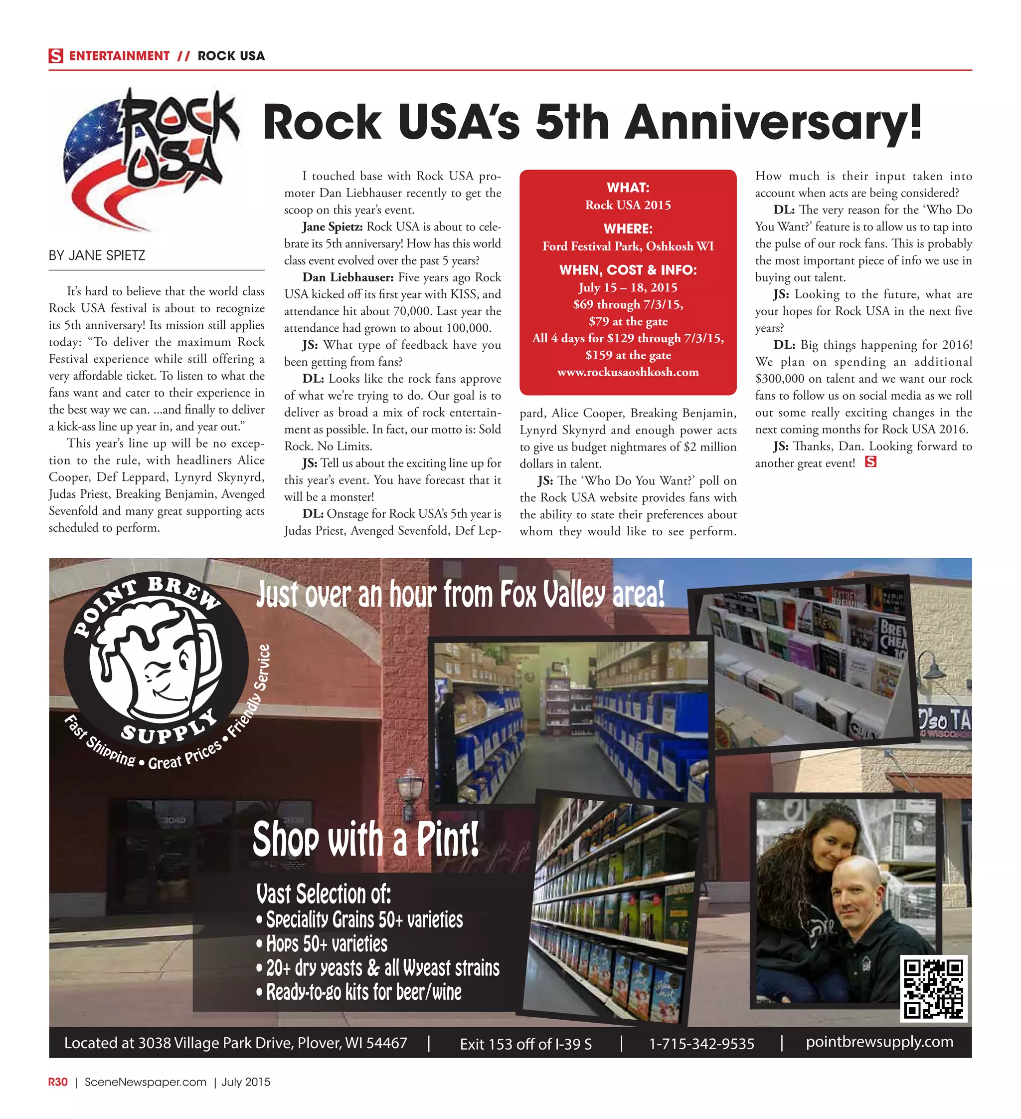 R30  |  SceneNewspaper.com  | July 2015
ENTERTAINMENT // ROCK USA
BY JANE SPIETZ
It’s hard to believe that the world class
Rock USA festival is about to recognize
its 5th anniversary! Its mission still applies
today: “To deliver the maximum Rock
Festival experience while still offering a
very affordable ticket. To listen to what the
fans want and cater to their experience in
the best way we can. ...and finally to deliver
a kick-ass line up year in, and year out.” 
This year’s line up will be no excep-
tion to the rule, with headliners Alice
Cooper, Def Leppard, Lynyrd Skynyrd,
Judas Priest, Breaking Benjamin, Avenged
Sevenfold and many great supporting acts
scheduled to perform.
I touched base with Rock USA pro-
moter Dan Liebhauser recently to get the
scoop on this year’s event. 
Jane Spietz: Rock USA is about to cele-
brate its 5th anniversary! How has this world
class event evolved over the past 5 years?
Dan Liebhauser: Five years ago Rock
USA kicked off its first year with KISS, and
attendance hit about 70,000. Last year the
attendance had grown to about 100,000.
JS: What type of feedback have you
been getting from fans?
DL: Looks like the rock fans approve
of what we’re trying to do. Our goal is to
deliver as broad a mix of rock entertain-
ment as possible. In fact, our motto is: Sold
Rock. No Limits.
JS: Tell us about the exciting line up for
this year’s event. You have forecast that it
will be a monster!
DL: Onstage for Rock USA’s 5th year is
Judas Priest, Avenged Sevenfold, Def Lep-
pard, Alice Cooper, Breaking Benjamin,
Lynyrd Skynyrd and enough power acts
to give us budget nightmares of $2 million
dollars in talent.
JS: The ‘Who Do You Want?’ poll on
the Rock USA website provides fans with
the ability to state their preferences about
whom they would like to see perform.
How much is their input taken into
account when acts are being considered?
DL: The very reason for the ‘Who Do
You Want?’ feature is to allow us to tap into
the pulse of our rock fans. This is probably
the most important piece of info we use in
buying out talent.
JS: Looking to the future, what are
your hopes for Rock USA in the next five
years?
DL: Big things happening for 2016!
We plan on spending an additional
$300,000 on talent and we want our rock
fans to follow us on social media as we roll
out some really exciting changes in the
next coming months for Rock USA 2016.
JS: Thanks, Dan. Looking forward to
another great event!
Rock USA’s 5th Anniversary!
WHAT:
Rock USA 2015
WHERE:
Ford Festival Park, Oshkosh WI
WHEN, COST & INFO:
July 15 – 18, 2015
$69 through 7/3/15,
$79 at the gate
All 4 days for $129 through 7/3/15,
$159 at the gate
www.rockusaoshkosh.com
Fas
t Shipping • Great Prices • F
riendlyService
Vast Selection of:
• Speciality Grains 50+ varieties
• Hops 50+ varieties
• 20+ dry yeasts & all Wyeast strains
• Ready-to-go kits for beer/wine
pointbrewsupply.comLocated at 3038 Village Park Drive, Plover, WI 54467 Exit 153 off of I-39 S| | 1-715-342-9535 |
Just over an hour from Fox Valley area!
Shop with a Pint!
 