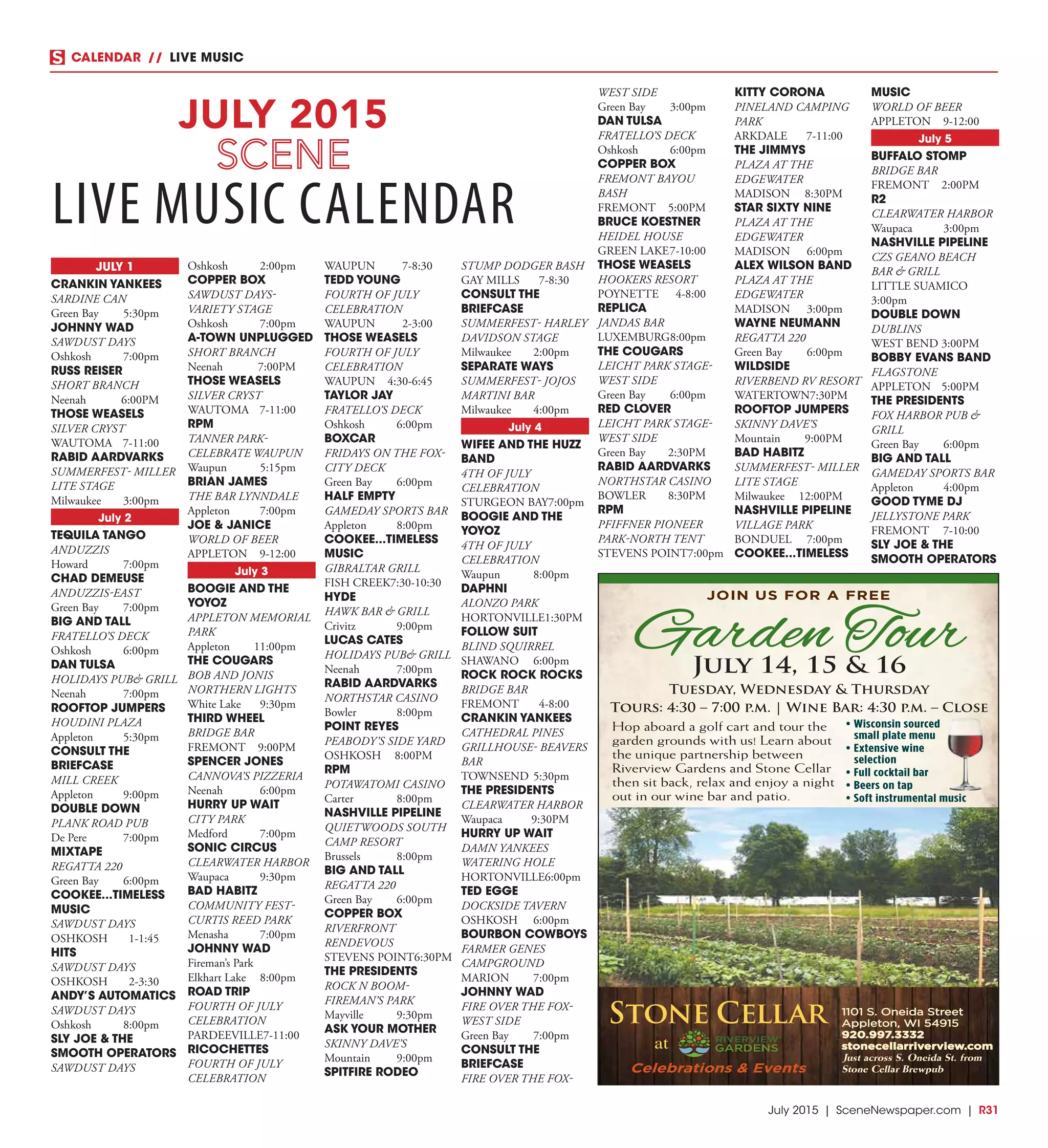 July 2015 | SceneNewspaper.com | R31
CALENDAR // LIVE MUSIC
JULY 1
CRANKIN YANKEES
SARDINE CAN
Green Bay	 5:30pm
JOHNNY WAD
SAWDUST DAYS
Oshkosh	7:00pm
RUSS REISER
SHORT BRANCH
Neenah	6:00PM
THOSE WEASELS
SILVER CRYST
WAUTOMA	7-11:00
RABID AARDVARKS
SUMMERFEST- MILLER
LITE STAGE
Milwaukee	3:00pm
July 2
TEQUILA TANGO
ANDUZZIS
Howard	7:00pm
CHAD DEMEUSE
ANDUZZIS-EAST
Green Bay	 7:00pm
BIG AND TALL
FRATELLO’S DECK
Oshkosh	6:00pm
DAN TULSA
HOLIDAYS PUB& GRILL
Neenah	7:00pm
ROOFTOP JUMPERS
HOUDINI PLAZA
Appleton	5:30pm
CONSULT THE
BRIEFCASE
MILL CREEK
Appleton	9:00pm
DOUBLE DOWN
PLANK ROAD PUB
De Pere	 7:00pm
MIXTAPE
REGATTA 220
Green Bay	 6:00pm
COOKEE...TIMELESS
MUSIC
SAWDUST DAYS
OSHKOSH	1-1:45
HITS
SAWDUST DAYS
OSHKOSH	2-3:30
ANDY’S AUTOMATICS
SAWDUST DAYS
Oshkosh	8:00pm
SLY JOE & THE
SMOOTH OPERATORS
SAWDUST DAYS
Oshkosh	2:00pm
COPPER BOX
SAWDUST DAYS-
VARIETY STAGE
Oshkosh	7:00pm
A-TOWN UNPLUGGED
SHORT BRANCH
Neenah	7:00PM
THOSE WEASELS
SILVER CRYST
WAUTOMA	7-11:00
RPM
TANNER PARK-
CELEBRATE WAUPUN
Waupun	5:15pm
BRIAN JAMES
THE BAR LYNNDALE
Appleton	7:00pm
JOE & JANICE
WORLD OF BEER
APPLETON	9-12:00
July 3
BOOGIE AND THE
YOYOZ
APPLETON MEMORIAL
PARK
Appleton	11:00pm
THE COUGARS
BOB AND JONIS
NORTHERN LIGHTS
White Lake	 9:30pm
THIRD WHEEL
BRIDGE BAR
FREMONT	9:00PM
SPENCER JONES
CANNOVA’S PIZZERIA
Neenah	6:00pm
HURRY UP WAIT
CITY PARK
Medford	7:00pm
SONIC CIRCUS
CLEARWATER HARBOR
Waupaca	9:30pm
BAD HABITZ
COMMUNITY FEST-
CURTIS REED PARK
Menasha	7:00pm
JOHNNY WAD
Fireman’s Park
Elkhart Lake	 8:00pm
ROAD TRIP
FOURTH OF JULY
CELEBRATION
PARDEEVILLE	7-11:00
RICOCHETTES
FOURTH OF JULY
CELEBRATION
WAUPUN	7-8:30
TEDD YOUNG
FOURTH OF JULY
CELEBRATION
WAUPUN	2-3:00
THOSE WEASELS
FOURTH OF JULY
CELEBRATION
WAUPUN	4:30-6:45
TAYLOR JAY
FRATELLO’S DECK
Oshkosh	6:00pm
BOXCAR
FRIDAYS ON THE FOX-
CITY DECK
Green Bay	 6:00pm
HALF EMPTY
GAMEDAY SPORTS BAR
Appleton	8:00pm
COOKEE...TIMELESS
MUSIC
GIBRALTAR GRILL
FISH CREEK	7:30-10:30
HYDE
HAWK BAR & GRILL
Crivitz	9:00pm
LUCAS CATES
HOLIDAYS PUB& GRILL
Neenah	7:00pm
RABID AARDVARKS
NORTHSTAR CASINO
Bowler	8:00pm
POINT REYES
PEABODY’S SIDE YARD
OSHKOSH	8:00PM
RPM
POTAWATOMI CASINO
Carter	8:00pm
NASHVILLE PIPELINE
QUIETWOODS SOUTH
CAMP RESORT
Brussels	8:00pm
BIG AND TALL
REGATTA 220
Green Bay	 6:00pm
COPPER BOX
RIVERFRONT
RENDEVOUS
STEVENS POINT	6:30PM
THE PRESIDENTS
ROCK N BOOM-
FIREMAN’S PARK
Mayville	9:30pm
ASK YOUR MOTHER
SKINNY DAVE’S
Mountain	9:00pm
SPITFIRE RODEO
STUMP DODGER BASH
GAY MILLS	 7-8:30
CONSULT THE
BRIEFCASE
SUMMERFEST- HARLEY
DAVIDSON STAGE
Milwaukee	2:00pm
SEPARATE WAYS
SUMMERFEST- JOJOS
MARTINI BAR
Milwaukee	4:00pm
July 4
WIFEE AND THE HUZZ
BAND
4TH OF JULY
CELEBRATION
STURGEON BAY	7:00pm
BOOGIE AND THE
YOYOZ
4TH OF JULY
CELEBRATION
Waupun	8:00pm
DAPHNI
ALONZO PARK
HORTONVILLE	1:30PM
FOLLOW SUIT
BLIND SQUIRREL
SHAWANO	6:00pm
ROCK ROCK ROCKS
BRIDGE BAR
FREMONT	4-8:00
CRANKIN YANKEES
CATHEDRAL PINES
GRILLHOUSE- BEAVERS
BAR
TOWNSEND	5:30pm
THE PRESIDENTS
CLEARWATER HARBOR
Waupaca	9:30PM
HURRY UP WAIT
DAMN YANKEES
WATERING HOLE
HORTONVILLE	6:00pm
TED EGGE
DOCKSIDE TAVERN
OSHKOSH	6:00pm
BOURBON COWBOYS
FARMER GENES
CAMPGROUND
MARION	7:00pm
JOHNNY WAD
FIRE OVER THE FOX-
WEST SIDE
Green Bay	 7:00pm
CONSULT THE
BRIEFCASE
FIRE OVER THE FOX-
WEST SIDE
Green Bay	 3:00pm
DAN TULSA
FRATELLO’S DECK
Oshkosh	6:00pm
COPPER BOX
FREMONT BAYOU
BASH
FREMONT	5:00PM
BRUCE KOESTNER
HEIDEL HOUSE
GREEN LAKE	7-10:00
THOSE WEASELS
HOOKERS RESORT
POYNETTE	4-8:00
REPLICA
JANDAS BAR
LUXEMBURG	8:00pm
THE COUGARS
LEICHT PARK STAGE-
WEST SIDE
Green Bay	 6:00pm
RED CLOVER
LEICHT PARK STAGE-
WEST SIDE
Green Bay	 2:30PM
RABID AARDVARKS
NORTHSTAR CASINO
BOWLER	8:30PM
RPM
PFIFFNER PIONEER
PARK-NORTH TENT
STEVENS POINT	7:00pm
KITTY CORONA
PINELAND CAMPING
PARK
ARKDALE	7-11:00
THE JIMMYS
PLAZA AT THE
EDGEWATER
MADISON	8:30PM
STAR SIXTY NINE
PLAZA AT THE
EDGEWATER
MADISON	6:00pm
ALEX WILSON BAND
PLAZA AT THE
EDGEWATER
MADISON	3:00pm
WAYNE NEUMANN
REGATTA 220
Green Bay	 6:00pm
WILDSIDE
RIVERBEND RV RESORT
WATERTOWN	7:30PM
ROOFTOP JUMPERS
SKINNY DAVE’S
Mountain	9:00PM
BAD HABITZ
SUMMERFEST- MILLER
LITE STAGE
Milwaukee	12:00PM
NASHVILLE PIPELINE
VILLAGE PARK
BONDUEL	7:00pm
COOKEE...TIMELESS
MUSIC
WORLD OF BEER
APPLETON	9-12:00
July 5
BUFFALO STOMP
BRIDGE BAR
FREMONT	2:00PM
R2
CLEARWATER HARBOR
Waupaca	3:00pm
NASHVILLE PIPELINE
CZS GEANO BEACH
BAR & GRILL
LITTLE SUAMICO	
3:00pm
DOUBLE DOWN
DUBLINS
WEST BEND	3:00PM
BOBBY EVANS BAND
FLAGSTONE
APPLETON	5:00PM
THE PRESIDENTS
FOX HARBOR PUB &
GRILL
Green Bay	 6:00pm
BIG AND TALL
GAMEDAY SPORTS BAR
Appleton	4:00pm
GOOD TYME DJ
JELLYSTONE PARK
FREMONT	7-10:00
SLY JOE & THE
SMOOTH OPERATORS
JULY 2015
LIVE MUSIC CALENDAR
1101 S. Oneida Street
Appleton, WI 54915
920.997.3332
stonecellarriverview.com
Just across S. Oneida St. from
Stone Cellar Brewpub
JOIN US FOR A FREE
Garden TourJuly 14, 15 & 16
Tuesday, Wednesday & Thursday
Tours: 4:30 – 7:00 p.m. | Wine Bar: 4:30 p.m. – Close
Hop aboard a golf cart and tour the
garden grounds with us! Learn about
the unique partnership between
Riverview Gardens and Stone Cellar
then sit back, relax and enjoy a night
out in our wine bar and patio.
• Wisconsin sourced
small plate menu
• Extensive wine
selection
• Full cocktail bar
• Beers on tap
• Soft instrumental music
 