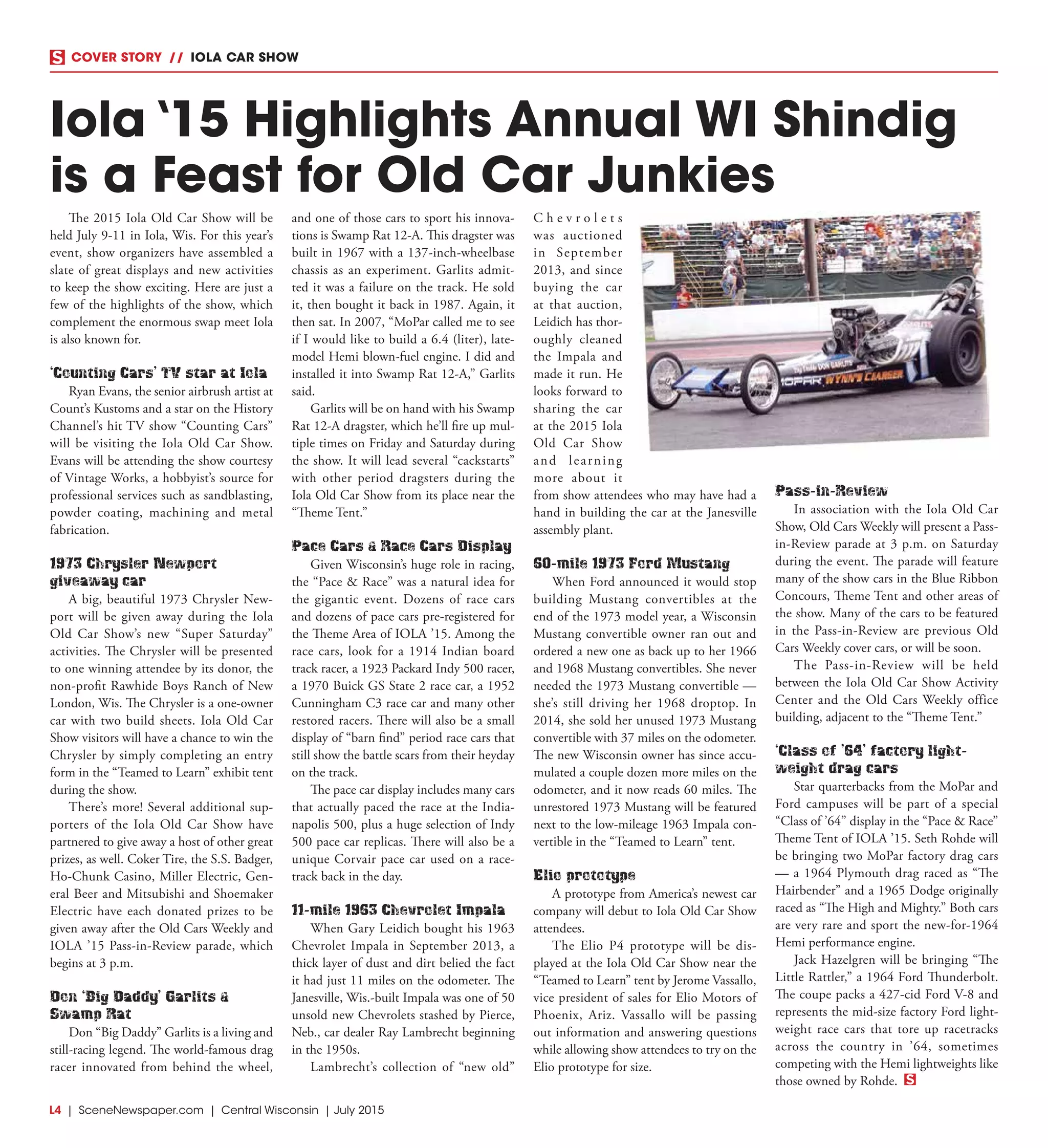 L4  | SceneNewspaper.com | Central Wisconsin | July 2015
COVER STORY  //  IOLA CAR SHOW
Iola ‘15 Highlights Annual WI Shindig
is a Feast for Old Car Junkies
The 2015 Iola Old Car Show will be
held July 9-11 in Iola, Wis. For this year’s
event, show organizers have assembled a
slate of great displays and new activities
to keep the show exciting. Here are just a
few of the highlights of the show, which
complement the enormous swap meet Iola
is also known for.
‘Counting Cars’ TV star at Iola
Ryan Evans, the senior airbrush artist at
Count’s Kustoms and a star on the History
Channel’s hit TV show “Counting Cars”
will be visiting the Iola Old Car Show.
Evans will be attending the show courtesy
of Vintage Works, a hobbyist’s source for
professional services such as sandblasting,
powder coating, machining and metal
fabrication.
1973 Chrysler Newport
giveaway car
A big, beautiful 1973 Chrysler New-
port will be given away during the Iola
Old Car Show’s new “Super Saturday”
activities. The Chrysler will be presented
to one winning attendee by its donor, the
non-profit Rawhide Boys Ranch of New
London, Wis. The Chrysler is a one-owner
car with two build sheets. Iola Old Car
Show visitors will have a chance to win the
Chrysler by simply completing an entry
form in the “Teamed to Learn” exhibit tent
during the show.
There’s more! Several additional sup-
porters of the Iola Old Car Show have
partnered to give away a host of other great
prizes, as well. Coker Tire, the S.S. Badger,
Ho-Chunk Casino, Miller Electric, Gen-
eral Beer and Mitsubishi and Shoemaker
Electric have each donated prizes to be
given away after the Old Cars Weekly and
IOLA ’15 Pass-in-Review parade, which
begins at 3 p.m.
Don ‘Big Daddy’ Garlits &
Swamp Rat
Don “Big Daddy” Garlits is a living and
still-racing legend. The world-famous drag
racer innovated from behind the wheel,
and one of those cars to sport his innova-
tions is Swamp Rat 12-A. This dragster was
built in 1967 with a 137-inch-wheelbase
chassis as an experiment. Garlits admit-
ted it was a failure on the track. He sold
it, then bought it back in 1987. Again, it
then sat. In 2007, “MoPar called me to see
if I would like to build a 6.4 (liter), late-
model Hemi blown-fuel engine. I did and
installed it into Swamp Rat 12-A,” Garlits
said.
Garlits will be on hand with his Swamp
Rat 12-A dragster, which he’ll fire up mul-
tiple times on Friday and Saturday during
the show. It will lead several “cackstarts”
with other period dragsters during the
Iola Old Car Show from its place near the
“Theme Tent.”
Pace Cars & Race Cars Display
Given Wisconsin’s huge role in racing,
the “Pace & Race” was a natural idea for
the gigantic event. Dozens of race cars
and dozens of pace cars pre-registered for
the Theme Area of IOLA ’15. Among the
race cars, look for a 1914 Indian board
track racer, a 1923 Packard Indy 500 racer,
a 1970 Buick GS State 2 race car, a 1952
Cunningham C3 race car and many other
restored racers. There will also be a small
display of “barn find” period race cars that
still show the battle scars from their heyday
on the track.
The pace car display includes many cars
that actually paced the race at the India-
napolis 500, plus a huge selection of Indy
500 pace car replicas. There will also be a
unique Corvair pace car used on a race-
track back in the day.
11-mile 1963 Chevrolet Impala
When Gary Leidich bought his 1963
Chevrolet Impala in September 2013, a
thick layer of dust and dirt belied the fact
it had just 11 miles on the odometer. The
Janesville, Wis.-built Impala was one of 50
unsold new Chevrolets stashed by Pierce,
Neb., car dealer Ray Lambrecht beginning
in the 1950s.
Lambrecht’s collection of “new old”
C h e v r o l e t s
was auctioned
in September
2013, and since
buying the car
at that auction,
Leidich has thor-
oughly cleaned
the Impala and
made it run. He
looks forward to
sharing the car
at the 2015 Iola
Old Car Show
and learning
more about it
from show attendees who may have had a
hand in building the car at the Janesville
assembly plant.
60-mile 1973 Ford Mustang
When Ford announced it would stop
building Mustang convertibles at the
end of the 1973 model year, a Wisconsin
Mustang convertible owner ran out and
ordered a new one as back up to her 1966
and 1968 Mustang convertibles. She never
needed the 1973 Mustang convertible —
she’s still driving her 1968 droptop. In
2014, she sold her unused 1973 Mustang
convertible with 37 miles on the odometer.
The new Wisconsin owner has since accu-
mulated a couple dozen more miles on the
odometer, and it now reads 60 miles. The
unrestored 1973 Mustang will be featured
next to the low-mileage 1963 Impala con-
vertible in the “Teamed to Learn” tent.
Elio prototype
A prototype from America’s newest car
company will debut to Iola Old Car Show
attendees.
The Elio P4 prototype will be dis-
played at the Iola Old Car Show near the
“Teamed to Learn” tent by Jerome Vassallo,
vice president of sales for Elio Motors of
Phoenix, Ariz. Vassallo will be passing
out information and answering questions
while allowing show attendees to try on the
Elio prototype for size.
Pass-in-Review
In association with the Iola Old Car
Show, Old Cars Weekly will present a Pass-
in-Review parade at 3 p.m. on Saturday
during the event. The parade will feature
many of the show cars in the Blue Ribbon
Concours, Theme Tent and other areas of
the show. Many of the cars to be featured
in the Pass-in-Review are previous Old
Cars Weekly cover cars, or will be soon.
The Pass-in-Review will be held
between the Iola Old Car Show Activity
Center and the Old Cars Weekly office
building, adjacent to the “Theme Tent.”
‘Class of ’64’ factory light-
weight drag cars
Star quarterbacks from the MoPar and
Ford campuses will be part of a special
“Class of ’64” display in the “Pace & Race”
Theme Tent of IOLA ’15. Seth Rohde will
be bringing two MoPar factory drag cars
— a 1964 Plymouth drag raced as “The
Hairbender” and a 1965 Dodge originally
raced as “The High and Mighty.” Both cars
are very rare and sport the new-for-1964
Hemi performance engine.
Jack Hazelgren will be bringing “The
Little Rattler,” a 1964 Ford Thunderbolt.
The coupe packs a 427-cid Ford V-8 and
represents the mid-size factory Ford light-
weight race cars that tore up racetracks
across the country in ’64, sometimes
competing with the Hemi lightweights like
those owned by Rohde.
 