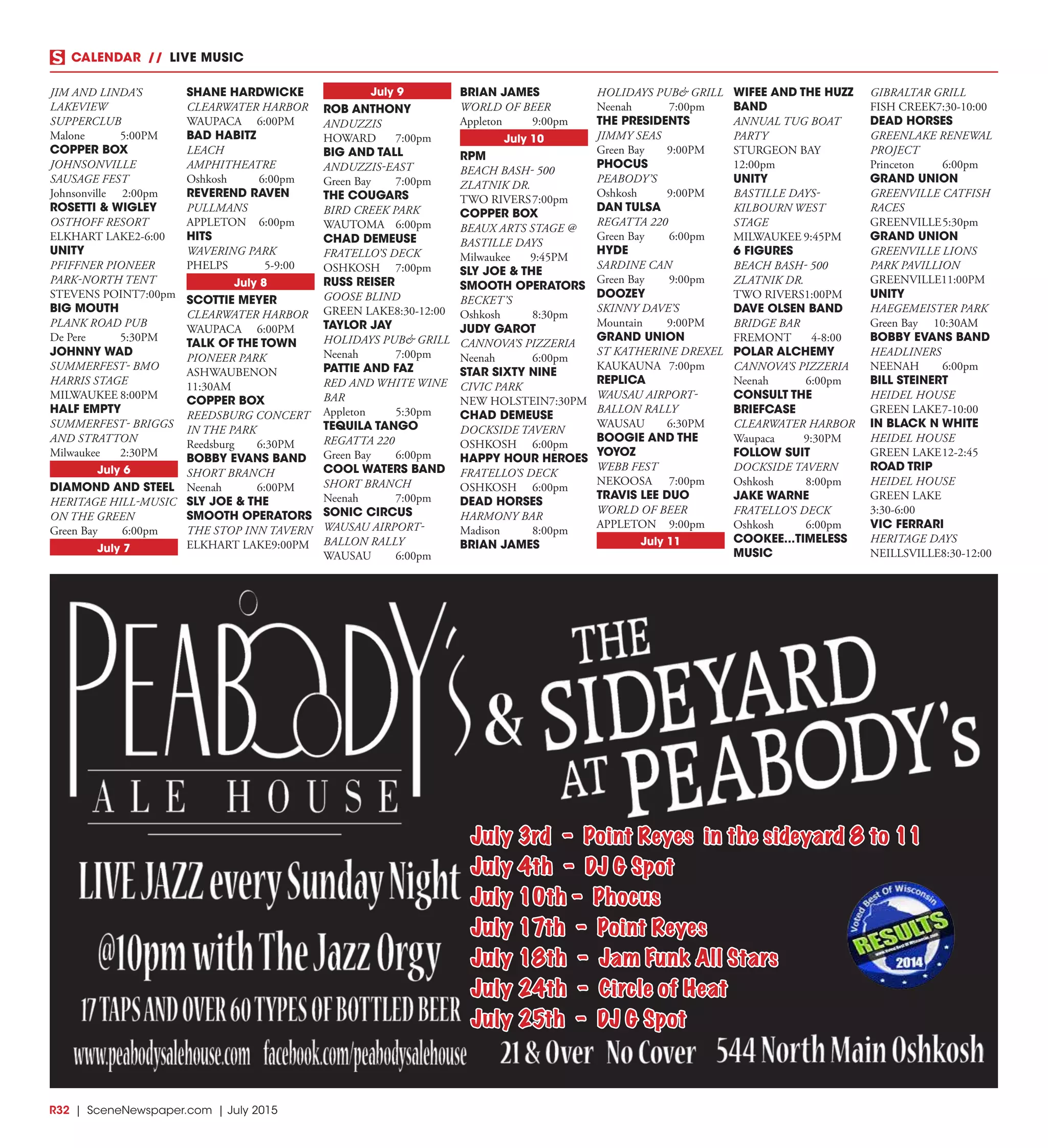 R32  |  SceneNewspaper.com  | July 2015
CALENDAR // LIVE MUSIC
JIM AND LINDA’S
LAKEVIEW
SUPPERCLUB
Malone	5:00PM
COPPER BOX
JOHNSONVILLE
SAUSAGE FEST
Johnsonville	2:00pm
ROSETTI & WIGLEY
OSTHOFF RESORT
ELKHART LAKE	2-6:00
UNITY
PFIFFNER PIONEER
PARK-NORTH TENT
STEVENS POINT	7:00pm
BIG MOUTH
PLANK ROAD PUB
De Pere	 5:30PM
JOHNNY WAD
SUMMERFEST- BMO
HARRIS STAGE
MILWAUKEE	8:00PM
HALF EMPTY
SUMMERFEST- BRIGGS
AND STRATTON
Milwaukee	2:30PM
July 6
DIAMOND AND STEEL
HERITAGE HILL-MUSIC
ON THE GREEN
Green Bay	 6:00pm
July 7
SHANE HARDWICKE
CLEARWATER HARBOR
WAUPACA	6:00PM
BAD HABITZ
LEACH
AMPHITHEATRE
Oshkosh	6:00pm
REVEREND RAVEN
PULLMANS
APPLETON	6:00pm
HITS
WAVERING PARK
PHELPS	5-9:00
July 8
SCOTTIE MEYER
CLEARWATER HARBOR
WAUPACA	6:00PM
TALK OF THE TOWN
PIONEER PARK
ASHWAUBENON	
11:30AM
COPPER BOX
REEDSBURG CONCERT
IN THE PARK
Reedsburg	6:30PM
BOBBY EVANS BAND
SHORT BRANCH
Neenah	6:00PM
SLY JOE & THE
SMOOTH OPERATORS
THE STOP INN TAVERN
ELKHART LAKE	9:00PM
July 9
ROB ANTHONY
ANDUZZIS
HOWARD	7:00pm
BIG AND TALL
ANDUZZIS-EAST
Green Bay	 7:00pm
THE COUGARS
BIRD CREEK PARK
WAUTOMA	6:00pm
CHAD DEMEUSE
FRATELLO’S DECK
OSHKOSH	7:00pm
RUSS REISER
GOOSE BLIND
GREEN LAKE	8:30-12:00
TAYLOR JAY
HOLIDAYS PUB& GRILL
Neenah	7:00pm
PATTIE AND FAZ
RED AND WHITE WINE
BAR
Appleton	5:30pm
TEQUILA TANGO
REGATTA 220
Green Bay	 6:00pm
COOL WATERS BAND
SHORT BRANCH
Neenah	7:00pm
SONIC CIRCUS
WAUSAU AIRPORT-
BALLON RALLY
WAUSAU	6:00pm
BRIAN JAMES
WORLD OF BEER
Appleton	9:00pm
July 10
RPM
BEACH BASH- 500
ZLATNIK DR.
TWO RIVERS	7:00pm
COPPER BOX
BEAUX ARTS STAGE @
BASTILLE DAYS
Milwaukee	9:45PM
SLY JOE & THE
SMOOTH OPERATORS
BECKET’S
Oshkosh	8:30pm
JUDY GAROT
CANNOVA’S PIZZERIA
Neenah	6:00pm
STAR SIXTY NINE
CIVIC PARK
NEW HOLSTEIN	7:30PM
CHAD DEMEUSE
DOCKSIDE TAVERN
OSHKOSH	6:00pm
HAPPY HOUR HEROES
FRATELLO’S DECK
OSHKOSH	6:00pm
DEAD HORSES
HARMONY BAR
Madison	8:00pm
BRIAN JAMES
HOLIDAYS PUB& GRILL
Neenah	7:00pm
THE PRESIDENTS
JIMMY SEAS
Green Bay	 9:00PM
PHOCUS
PEABODY’S
Oshkosh	9:00PM
DAN TULSA
REGATTA 220
Green Bay	 6:00pm
HYDE
SARDINE CAN
Green Bay	 9:00pm
DOOZEY
SKINNY DAVE’S
Mountain	9:00PM
GRAND UNION
ST KATHERINE DREXEL
KAUKAUNA	7:00pm
REPLICA
WAUSAU AIRPORT-
BALLON RALLY
WAUSAU	6:30PM
BOOGIE AND THE
YOYOZ
WEBB FEST
NEKOOSA	7:00pm
TRAVIS LEE DUO
WORLD OF BEER
APPLETON	9:00pm
July 11
WIFEE AND THE HUZZ
BAND
ANNUAL TUG BOAT
PARTY
STURGEON BAY	
12:00pm
UNITY
BASTILLE DAYS-
KILBOURN WEST
STAGE
MILWAUKEE	9:45PM
6 FIGURES
BEACH BASH- 500
ZLATNIK DR.
TWO RIVERS	1:00PM
DAVE OLSEN BAND
BRIDGE BAR
FREMONT	4-8:00
POLAR ALCHEMY
CANNOVA’S PIZZERIA
Neenah	6:00pm
CONSULT THE
BRIEFCASE
CLEARWATER HARBOR
Waupaca	9:30PM
FOLLOW SUIT
DOCKSIDE TAVERN
Oshkosh	8:00pm
JAKE WARNE
FRATELLO’S DECK
Oshkosh	6:00pm
COOKEE...TIMELESS
MUSIC
GIBRALTAR GRILL
FISH CREEK	7:30-10:00
DEAD HORSES
GREENLAKE RENEWAL
PROJECT
Princeton	6:00pm
GRAND UNION
GREENVILLE CATFISH
RACES
GREENVILLE	5:30pm
GRAND UNION
GREENVILLE LIONS
PARK PAVILLION
GREENVILLE	11:00PM
UNITY
HAEGEMEISTER PARK
Green Bay	 10:30AM
BOBBY EVANS BAND
HEADLINERS
NEENAH	6:00pm
BILL STEINERT
HEIDEL HOUSE
GREEN LAKE	7-10:00
IN BLACK N WHITE
HEIDEL HOUSE
GREEN LAKE	12-2:45
ROAD TRIP
HEIDEL HOUSE
GREEN LAKE
3:30-6:00
VIC FERRARI
HERITAGE DAYS
NEILLSVILLE	8:30-12:00
July 3rd - Point Reyes in the sideyard 8 to 11
July 4th - DJ G Spot
July 10th - Phocus
July 17th - Point Reyes
July 18th - Jam Funk All Stars
July 24th - Circle of Heat
July 25th - DJ G Spot
 