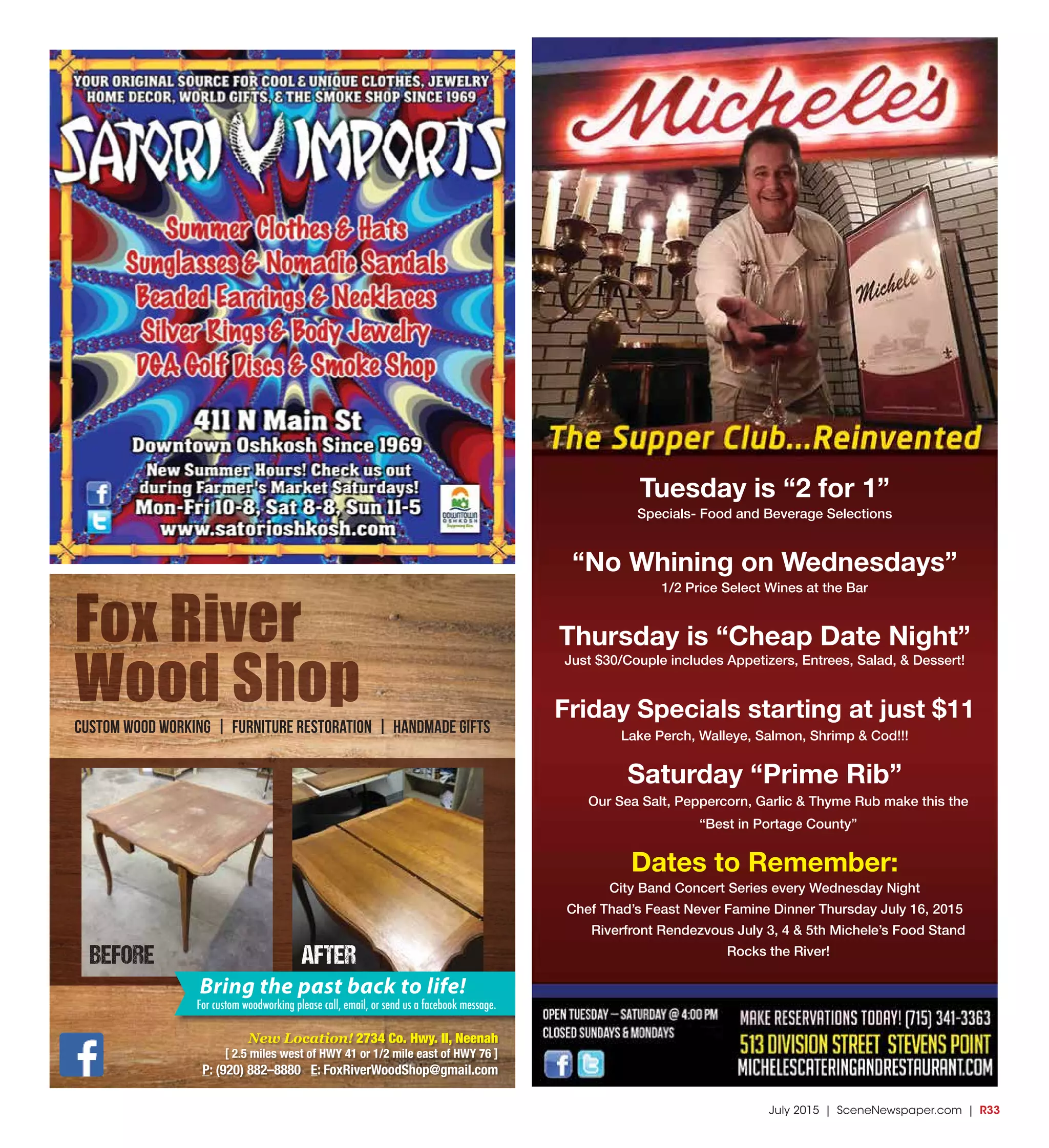 July 2015 | SceneNewspaper.com | R33
Tuesday is “2 for 1”
Specials- Food and Beverage Selections
“No Whining on Wednesdays”
1/2 Price Select Wines at the Bar
Thursday is “Cheap Date Night”
Just $30/Couple includes Appetizers, Entrees, Salad, & Dessert!
Friday Specials starting at just $11
Lake Perch, Walleye, Salmon, Shrimp & Cod!!!
Saturday “Prime Rib”
Our Sea Salt, Peppercorn, Garlic & Thyme Rub make this the
“Best in Portage County”
Dates to Remember:
City Band Concert Series every Wednesday Night
Chef Thad’s Feast Never Famine Dinner Thursday July 16, 2015
Riverfront Rendezvous July 3, 4 & 5th Michele’s Food Stand
Rocks the River!
Fox River
Wood Shop
Custom Wood Working | Furniture Restoration | Handmade Gifts
New Location! 2734 Co. Hwy. II, Neenah
[ 2.5 miles west of HWY 41 or 1/2 mile east of HWY 76 ]
P: (920) 882–8880 E: FoxRiverWoodShop@gmail.com
Bring the past back to life!
For custom woodworking please call, email, or send us a facebook message.
BEFORE AFTER
 