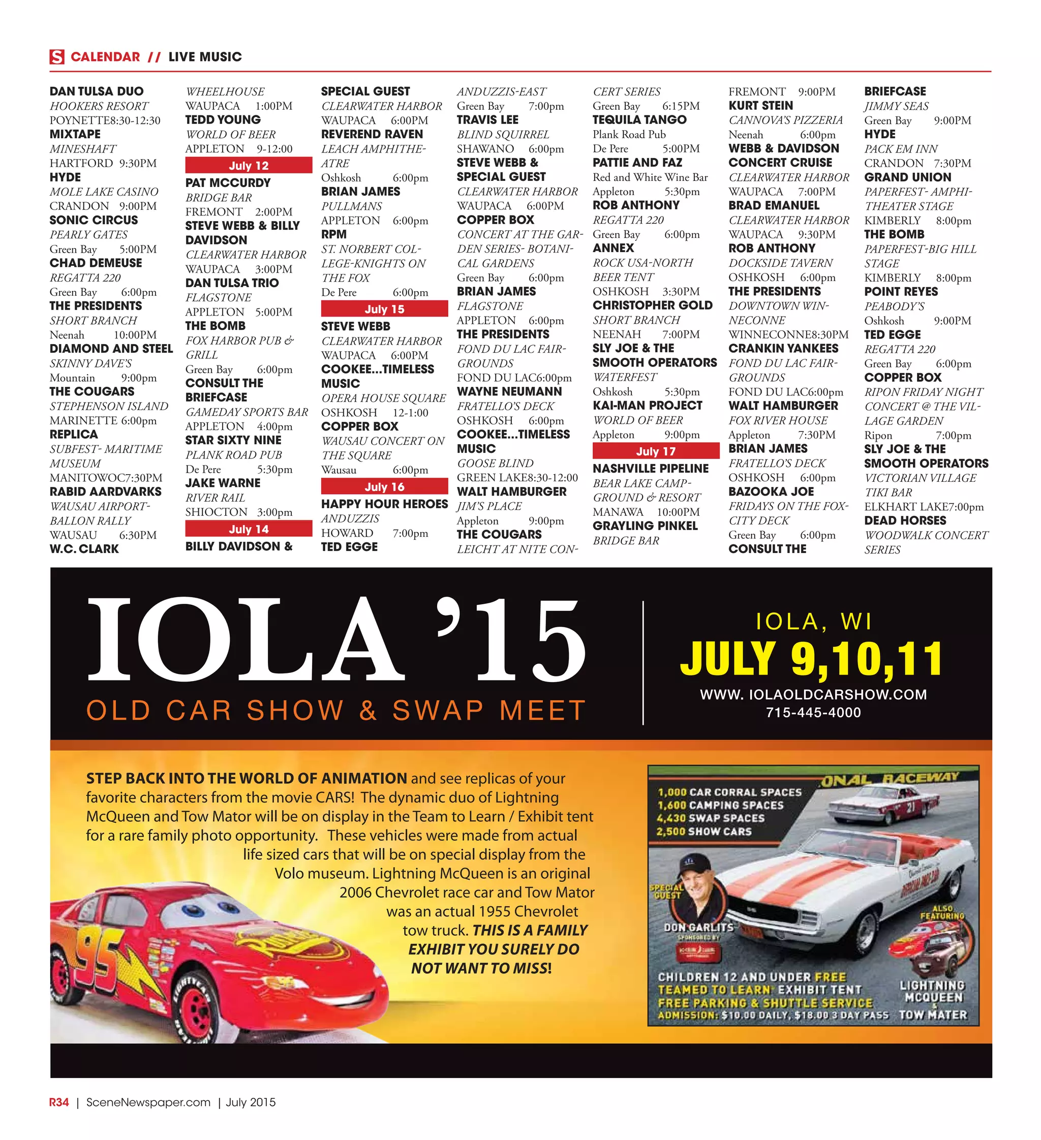 R34  |  SceneNewspaper.com  | July 2015
CALENDAR // LIVE MUSIC
DAN TULSA DUO
HOOKERS RESORT
POYNETTE	8:30-12:30
MIXTAPE
MINESHAFT
HARTFORD	9:30PM
HYDE
MOLE LAKE CASINO
CRANDON	9:00PM
SONIC CIRCUS
PEARLY GATES
Green Bay	 5:00PM
CHAD DEMEUSE
REGATTA 220
Green Bay	 6:00pm
THE PRESIDENTS
SHORT BRANCH
Neenah	10:00PM
DIAMOND AND STEEL
SKINNY DAVE’S
Mountain	9:00pm
THE COUGARS
STEPHENSON ISLAND
MARINETTE	6:00pm
REPLICA
SUBFEST- MARITIME
MUSEUM
MANITOWOC	7:30PM
RABID AARDVARKS
WAUSAU AIRPORT-
BALLON RALLY
WAUSAU	6:30PM
W.C. CLARK
WHEELHOUSE
WAUPACA	1:00PM
TEDD YOUNG
WORLD OF BEER
APPLETON	9-12:00
July 12
PAT MCCURDY
BRIDGE BAR
FREMONT	2:00PM
STEVE WEBB & BILLY
DAVIDSON
CLEARWATER HARBOR
WAUPACA	3:00PM
DAN TULSA TRIO
FLAGSTONE
APPLETON	5:00PM
THE BOMB
FOX HARBOR PUB &
GRILL
Green Bay	 6:00pm
CONSULT THE
BRIEFCASE
GAMEDAY SPORTS BAR
APPLETON	4:00pm
STAR SIXTY NINE
PLANK ROAD PUB
De Pere	 5:30pm
JAKE WARNE
RIVER RAIL
SHIOCTON	3:00pm
July 14
BILLY DAVIDSON &
SPECIAL GUEST
CLEARWATER HARBOR
WAUPACA	6:00PM
REVEREND RAVEN
LEACH AMPHITHE-
ATRE
Oshkosh	6:00pm
BRIAN JAMES
PULLMANS
APPLETON	6:00pm
RPM
ST. NORBERT COL-
LEGE-KNIGHTS ON
THE FOX
De Pere	 6:00pm
July 15
STEVE WEBB
CLEARWATER HARBOR
WAUPACA	6:00PM
COOKEE...TIMELESS
MUSIC
OPERA HOUSE SQUARE
OSHKOSH	12-1:00
COPPER BOX
WAUSAU CONCERT ON
THE SQUARE
Wausau	6:00pm
July 16
HAPPY HOUR HEROES
ANDUZZIS
HOWARD	7:00pm
TED EGGE
ANDUZZIS-EAST
Green Bay	 7:00pm
TRAVIS LEE
BLIND SQUIRREL
SHAWANO	6:00pm
STEVE WEBB &
SPECIAL GUEST
CLEARWATER HARBOR
WAUPACA	6:00PM
COPPER BOX
CONCERT AT THE GAR-
DEN SERIES- BOTANI-
CAL GARDENS
Green Bay	 6:00pm
BRIAN JAMES
FLAGSTONE
APPLETON	6:00pm
THE PRESIDENTS
FOND DU LAC FAIR-
GROUNDS
FOND DU LAC	6:00pm
WAYNE NEUMANN
FRATELLO’S DECK
OSHKOSH	6:00pm
COOKEE...TIMELESS
MUSIC
GOOSE BLIND
GREEN LAKE	8:30-12:00
WALT HAMBURGER
JIM’S PLACE
Appleton	9:00pm
THE COUGARS
LEICHT AT NITE CON-
CERT SERIES
Green Bay	 6:15PM
TEQUILA TANGO
Plank Road Pub
De Pere	 5:00PM
PATTIE AND FAZ
Red and White Wine Bar
Appleton	5:30pm
ROB ANTHONY
REGATTA 220
Green Bay	 6:00pm
ANNEX
ROCK USA-NORTH
BEER TENT
OSHKOSH	3:30PM
CHRISTOPHER GOLD
SHORT BRANCH
NEENAH	7:00PM
SLY JOE & THE
SMOOTH OPERATORS
WATERFEST
Oshkosh	5:30pm
KAI-MAN PROJECT
WORLD OF BEER
Appleton	9:00pm
July 17
NASHVILLE PIPELINE
BEAR LAKE CAMP-
GROUND & RESORT
MANAWA	10:00PM
GRAYLING PINKEL
BRIDGE BAR
FREMONT	9:00PM
KURT STEIN
CANNOVA’S PIZZERIA
Neenah	6:00pm
WEBB & DAVIDSON
CONCERT CRUISE
CLEARWATER HARBOR
WAUPACA	7:00PM
BRAD EMANUEL
CLEARWATER HARBOR
WAUPACA	9:30PM
ROB ANTHONY
DOCKSIDE TAVERN
OSHKOSH	6:00pm
THE PRESIDENTS
DOWNTOWN WIN-
NECONNE
WINNECONNE	8:30PM
CRANKIN YANKEES
FOND DU LAC FAIR-
GROUNDS
FOND DU LAC	6:00pm
WALT HAMBURGER
FOX RIVER HOUSE
Appleton	7:30PM
BRIAN JAMES
FRATELLO’S DECK
OSHKOSH	6:00pm
BAZOOKA JOE
FRIDAYS ON THE FOX-
CITY DECK
Green Bay	 6:00pm
CONSULT THE
BRIEFCASE
JIMMY SEAS
Green Bay	 9:00PM
HYDE
PACK EM INN
CRANDON	7:30PM
GRAND UNION
PAPERFEST- AMPHI-
THEATER STAGE
KIMBERLY	8:00pm
THE BOMB
PAPERFEST-BIG HILL
STAGE
KIMBERLY	8:00pm
POINT REYES
PEABODY’S
Oshkosh	9:00PM
TED EGGE
REGATTA 220
Green Bay	 6:00pm
COPPER BOX
RIPON FRIDAY NIGHT
CONCERT @ THE VIL-
LAGE GARDEN
Ripon	7:00pm
SLY JOE & THE
SMOOTH OPERATORS
VICTORIAN VILLAGE
TIKI BAR
ELKHART LAKE	7:00pm
DEAD HORSES
WOODWALK CONCERT
SERIES
IOLA ’15OLD CAR SHOW & SWAP MEET
JULY 9,10,11
IOLA, WI
WWW. IOLAOLDCARSHOW.COM
715-445-4000
STEP BACK INTO THE WORLD OF ANIMATION and see replicas of your
favorite characters from the movie CARS! The dynamic duo of Lightning
McQueen and Tow Mator will be on display in the Team to Learn / Exhibit tent
for a rare family photo opportunity. These vehicles were made from actual
life sized cars that will be on special display from the
Volo museum. Lightning McQueen is an original
2006 Chevrolet race car and Tow Mator
was an actual 1955 Chevrolet
tow truck. THIS IS A FAMILY
EXHIBIT YOU SURELY DO
NOT WANT TO MISS!
 