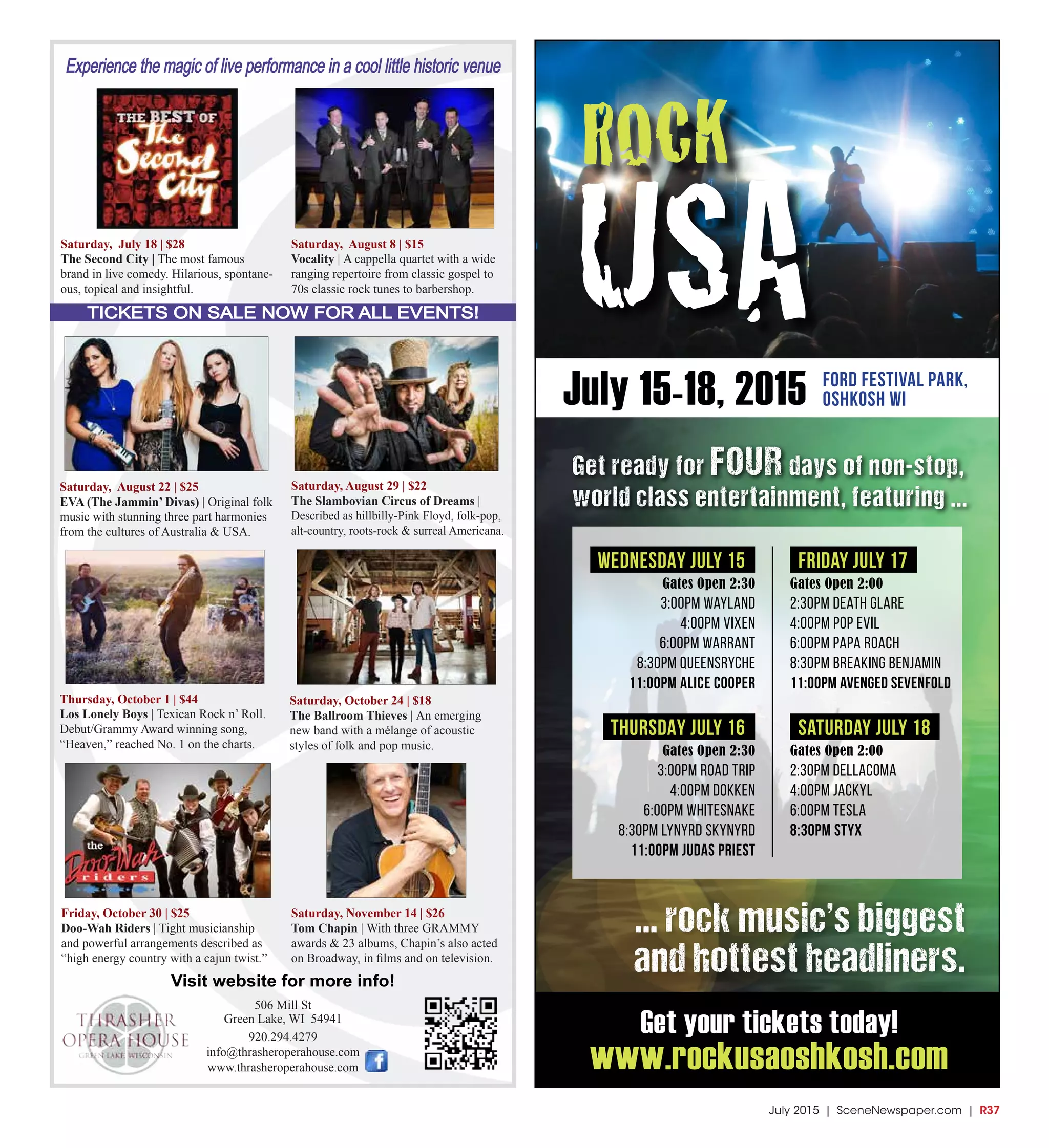 July 2015 | SceneNewspaper.com | R37
Experience the magic of live performance in a cool little historic venue
TICKETS ON SALE NOW FOR ALL EVENTS!
506 Mill St
Green Lake, WI 54941
920.294.4279
info@thrasheroperahouse.com
www.thrasheroperahouse.com
Visit website for more info!
Saturday, July 18 | $28
The Second City | The most famous
brand in live comedy. Hilarious, spontane-
ous, topical and insightful.
Friday, October 30 | $25
Doo-Wah Riders | Tight musicianship
and powerful arrangements described as
“high energy country with a cajun twist.”
Saturday, November 14 | $26
Tom Chapin | With three GRAMMY
awards & 23 albums, Chapin’s also acted
on Broadway, in films and on television.
Saturday, August 22 | $25
EVA (The Jammin’ Divas) | Original folk
music with stunning three part harmonies
from the cultures of Australia & USA.
Saturday, August 8 | $15
Vocality | A cappella quartet with a wide
ranging repertoire from classic gospel to
70s classic rock tunes to barbershop.
Saturday, August 29 | $22
The Slambovian Circus of Dreams |
Described as hillbilly-Pink Floyd, folk-pop,
alt-country, roots-rock & surreal Americana.
Thursday, October 1 | $44
Los Lonely Boys | Texican Rock n’ Roll.
Debut/Grammy Award winning song,
“Heaven,” reached No. 1 on the charts.
Saturday, October 24 | $18
The Ballroom Thieves | An emerging
new band with a mélange of acoustic
styles of folk and pop music.
WEDNESDAY July 15
Gates Open 2:30
3:00pm Wayland
4:00pm Vixen
6:00pm Warrant
8:30pm Queensryche
11:00pm Alice Cooper
thursDAY July 16
Gates Open 2:30
3:00pm Road Trip
4:00pm Dokken
6:00pm Whitesnake
8:30pm Lynyrd Skynyrd
11:00pm Judas Priest
Friday July 17
Gates Open 2:00
2:30pm Death Glare
4:00pm Pop Evil
6:00pm Papa Roach
8:30pm Breaking Benjamin
11:00pm Avenged Sevenfold
saturday July 18
Gates Open 2:00
2:30pm Dellacoma
4:00pm Jackyl
6:00pm Tesla
8:30pm Styx
July 15-18, 2015 Ford Festival Park,
Oshkosh WI
ROCK
USA
Get your tickets today!
www.rockusaoshkosh.com
Get ready for four days of non-stop,
world class entertainment, featuring ...
... rock music’s biggest
and hottest headliners.
 