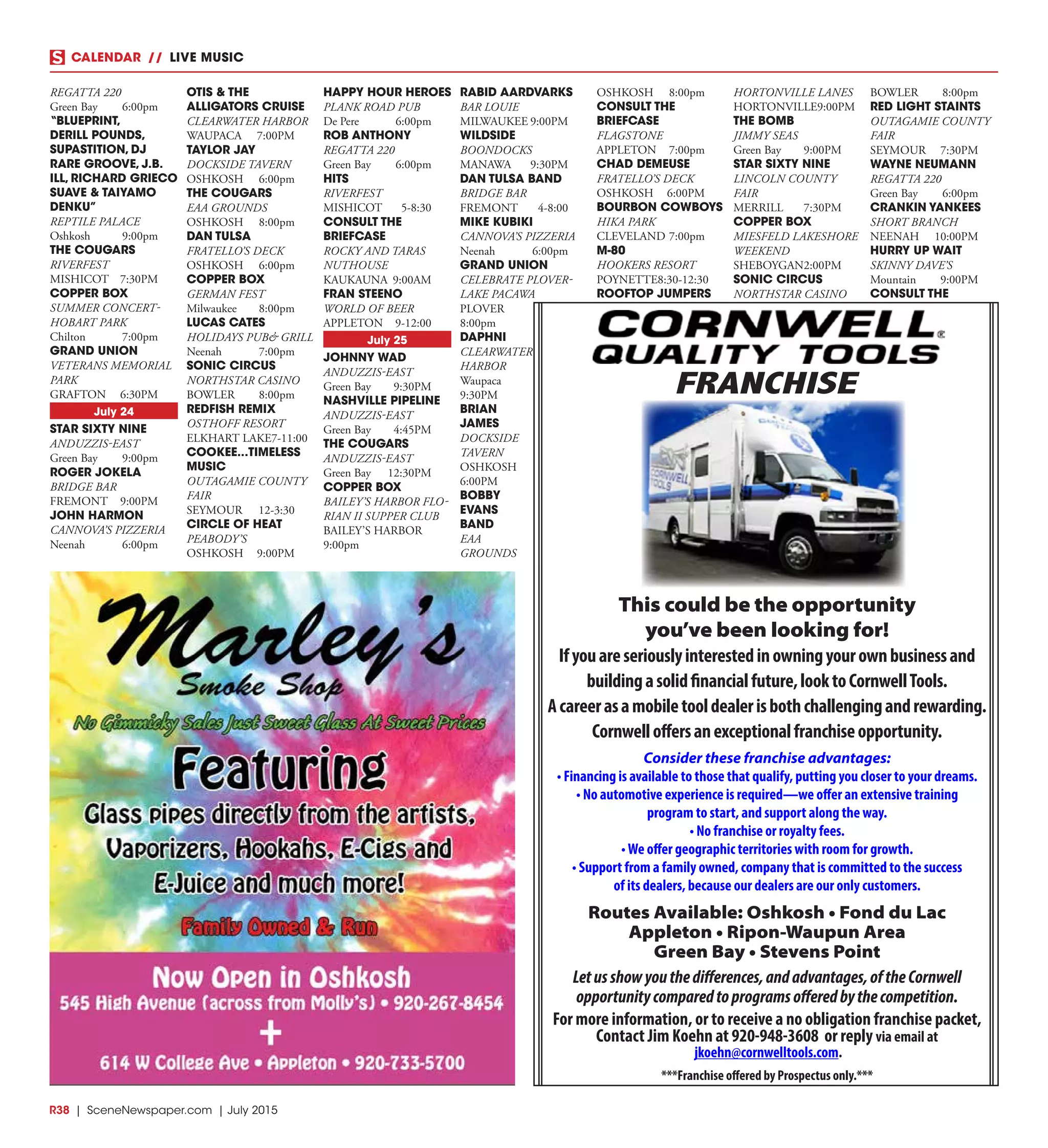 R38  |  SceneNewspaper.com  | July 2015
CALENDAR // LIVE MUSIC
FRANCHISE
This could be the opportunity
you’ve been looking for!
Ifyouareseriouslyinterestedinowningyourownbusinessand
buildingasolidfinancialfuture,looktoCornwellTools.
Acareerasamobiletooldealerisbothchallengingandrewarding.
Cornwelloffersanexceptionalfranchiseopportunity.
Consider these franchise advantages:
• Financing is available to those that qualify, putting you closer to your dreams.
• No automotive experience is required—we offer an extensive training
program to start, and support along the way.
• No franchise or royalty fees.
•We offer geographic territories with room for growth.
• Support from a family owned, company that is committed to the success
of its dealers, because our dealers are our only customers.
Routes Available: Oshkosh • Fond du Lac
Appleton • Ripon-Waupun Area
Green Bay • Stevens Point
Letusshowyouthedifferences,andadvantages,oftheCornwell
opportunitycomparedtoprogramsofferedbythecompetition.
For more information, or to receive a no obligation franchise packet,
Contact Jim Koehn at 920-948-3608 or reply via email at
jkoehn@cornwelltools.com.
***Franchise offered by Prospectus only.***
REGATTA 220
Green Bay	 6:00pm
“BLUEPRINT,
DERILL POUNDS,
SUPASTITION, DJ
RARE GROOVE, J.B.
ILL, RICHARD GRIECO
SUAVE & TAIYAMO
DENKU”
REPTILE PALACE
Oshkosh	9:00pm
THE COUGARS
RIVERFEST
MISHICOT	7:30PM
COPPER BOX
SUMMER CONCERT-
HOBART PARK
Chilton	7:00pm
GRAND UNION
VETERANS MEMORIAL
PARK
GRAFTON	6:30PM
July 24
STAR SIXTY NINE
ANDUZZIS-EAST
Green Bay	 9:00pm
ROGER JOKELA
BRIDGE BAR
FREMONT	9:00PM
JOHN HARMON
CANNOVA’S PIZZERIA
Neenah	6:00pm
OTIS & THE
ALLIGATORS CRUISE
CLEARWATER HARBOR
WAUPACA	7:00PM
TAYLOR JAY
DOCKSIDE TAVERN
OSHKOSH	6:00pm
THE COUGARS
EAA GROUNDS
OSHKOSH	8:00pm
DAN TULSA
FRATELLO’S DECK
OSHKOSH	6:00pm
COPPER BOX
GERMAN FEST
Milwaukee	8:00pm
LUCAS CATES
HOLIDAYS PUB& GRILL
Neenah	7:00pm
SONIC CIRCUS
NORTHSTAR CASINO
BOWLER	8:00pm
REDFISH REMIX
OSTHOFF RESORT
ELKHART LAKE	7-11:00
COOKEE...TIMELESS
MUSIC
OUTAGAMIE COUNTY
FAIR
SEYMOUR	12-3:30
CIRCLE OF HEAT
PEABODY’S
OSHKOSH	9:00PM
HAPPY HOUR HEROES
PLANK ROAD PUB
De Pere	 6:00pm
ROB ANTHONY
REGATTA 220
Green Bay	 6:00pm
HITS
RIVERFEST
MISHICOT	5-8:30
CONSULT THE
BRIEFCASE
ROCKY AND TARAS
NUTHOUSE
KAUKAUNA	9:00AM
FRAN STEENO
WORLD OF BEER
APPLETON	9-12:00
July 25
JOHNNY WAD
ANDUZZIS-EAST
Green Bay	 9:30PM
NASHVILLE PIPELINE
ANDUZZIS-EAST
Green Bay	 4:45PM
THE COUGARS
ANDUZZIS-EAST
Green Bay	 12:30PM
COPPER BOX
BAILEY’S HARBOR FLO-
RIAN II SUPPER CLUB
BAILEY’S HARBOR	
9:00pm
RABID AARDVARKS
BAR LOUIE
MILWAUKEE	9:00PM
WILDSIDE
BOONDOCKS
MANAWA	9:30PM
DAN TULSA BAND
BRIDGE BAR
FREMONT	4-8:00
MIKE KUBIKI
CANNOVA’S PIZZERIA
Neenah	6:00pm
GRAND UNION
CELEBRATE PLOVER-
LAKE PACAWA
PLOVER	
8:00pm
DAPHNI
CLEARWATER
HARBOR
Waupaca	
9:30PM
BRIAN
JAMES
DOCKSIDE
TAVERN
OSHKOSH	
6:00PM
BOBBY
EVANS
BAND
EAA
GROUNDS
OSHKOSH	8:00pm
CONSULT THE
BRIEFCASE
FLAGSTONE
APPLETON	7:00pm
CHAD DEMEUSE
FRATELLO’S DECK
OSHKOSH	6:00PM
BOURBON COWBOYS
HIKA PARK
CLEVELAND	7:00pm
M-80
HOOKERS RESORT
POYNETTE	8:30-12:30
ROOFTOP JUMPERS
HORTONVILLE LANES
HORTONVILLE	9:00PM
THE BOMB
JIMMY SEAS
Green Bay	 9:00PM
STAR SIXTY NINE
LINCOLN COUNTY
FAIR
MERRILL	7:30PM
COPPER BOX
MIESFELD LAKESHORE
WEEKEND
SHEBOYGAN	2:00PM
SONIC CIRCUS
NORTHSTAR CASINO
BOWLER	8:00pm
RED LIGHT STAINTS
OUTAGAMIE COUNTY
FAIR
SEYMOUR	7:30PM
WAYNE NEUMANN
REGATTA 220
Green Bay	 6:00pm
CRANKIN YANKEES
SHORT BRANCH
NEENAH	10:00PM
HURRY UP WAIT
SKINNY DAVE’S
Mountain	9:00PM
CONSULT THE
 