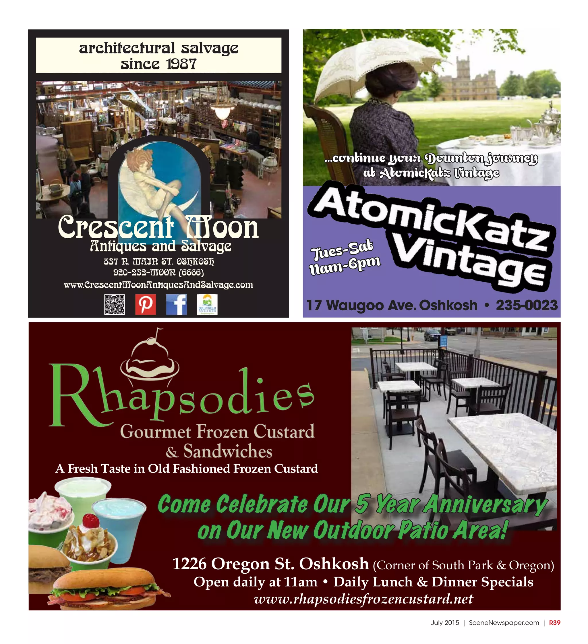 July 2015 | SceneNewspaper.com | R39
architectural salvage
since 1987
537 N. MAIN ST. OSHKOSH
920-232-MOON (6666)
www.CrescentMoonAntiquesAndSalvage.com
Crescent MoonAntiques and Salvage
Tues-Sat
11am-6pm
17 Waugoo Ave.Oshkosh • 235-0023
...continue your Downton journey
at AtomicKatz Vintage
1226 Oregon St. Oshkosh (Corner of South Park & Oregon)
Open daily at 11am • Daily Lunch & Dinner Specials
www.rhapsodiesfrozencustard.net
A Fresh Taste in Old Fashioned Frozen Custard
Come Celebrate Our 5 Year Anniversary
on Our New Outdoor Patio Area!
 