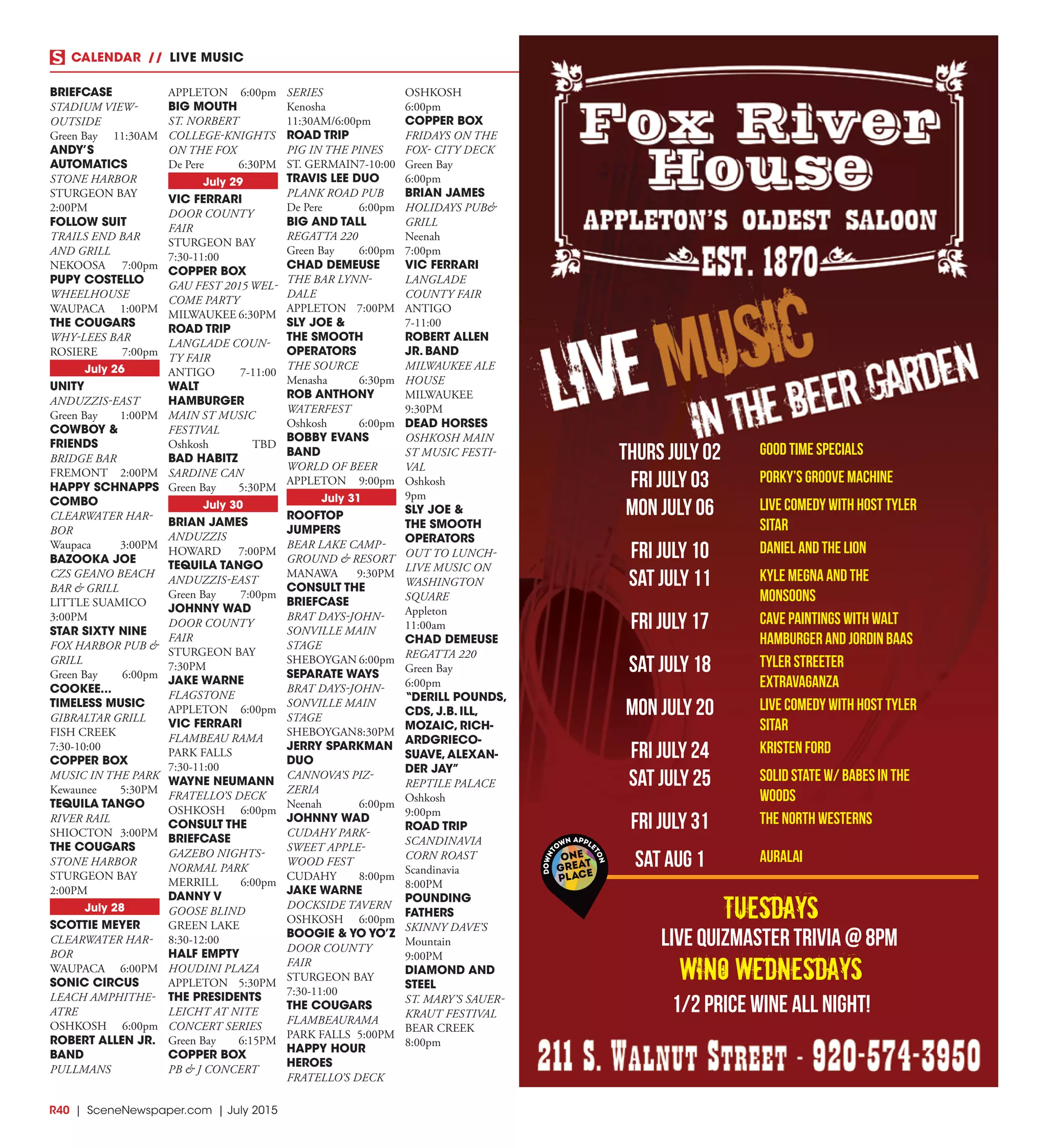 R40  |  SceneNewspaper.com  | July 2015
CALENDAR // LIVE MUSIC
thurs july 02 good time specials
fri july 03 porky’s groove machine
mon july 06 live comedy with host tyler
sitar
fri july 10 daniel and the lion
sat july 11 kyle megna and the
monsoons
fri july 17 cave paintings with walt
hamburger and jordin baas
sat july 18 tyler streeter
extravaganza
mon july 20 live comedy with host tyler
sitar
fri july 24 kristen ford
sat july 25 solid state w/ babes in the
woods
fri july 31 The North Westerns
Sat Aug 1 Auralai
Tuesdays
wino wednesdays
Live quizmaster trivia @ 8pm
1/2 price wine all night!
BRIEFCASE
STADIUM VIEW-
OUTSIDE
Green Bay	 11:30AM
ANDY’S
AUTOMATICS
STONE HARBOR
STURGEON BAY	
2:00PM
FOLLOW SUIT
TRAILS END BAR
AND GRILL
NEKOOSA	7:00pm
PUPY COSTELLO
WHEELHOUSE
WAUPACA	1:00PM
THE COUGARS
WHY-LEES BAR
ROSIERE	7:00pm
July 26
UNITY
ANDUZZIS-EAST
Green Bay	 1:00PM
COWBOY &
FRIENDS
BRIDGE BAR
FREMONT	2:00PM
HAPPY SCHNAPPS
COMBO
CLEARWATER HAR-
BOR
Waupaca	3:00PM
BAZOOKA JOE
CZS GEANO BEACH
BAR & GRILL
LITTLE SUAMICO	
3:00PM
STAR SIXTY NINE
FOX HARBOR PUB &
GRILL
Green Bay	 6:00pm
COOKEE...
TIMELESS MUSIC
GIBRALTAR GRILL
FISH CREEK	
7:30-10:00
COPPER BOX
MUSIC IN THE PARK
Kewaunee	5:30PM
TEQUILA TANGO
RIVER RAIL
SHIOCTON	3:00PM
THE COUGARS
STONE HARBOR
STURGEON BAY	
2:00PM
July 28
SCOTTIE MEYER
CLEARWATER HAR-
BOR
WAUPACA	6:00PM
SONIC CIRCUS
LEACH AMPHITHE-
ATRE
OSHKOSH	6:00pm
ROBERT ALLEN JR.
BAND
PULLMANS
APPLETON	6:00pm
BIG MOUTH
ST. NORBERT
COLLEGE-KNIGHTS
ON THE FOX
De Pere	 6:30PM
July 29
VIC FERRARI
DOOR COUNTY
FAIR
STURGEON BAY	
7:30-11:00
COPPER BOX
GAU FEST 2015 WEL-
COME PARTY
MILWAUKEE	6:30PM
ROAD TRIP
LANGLADE COUN-
TY FAIR
ANTIGO	7-11:00
WALT
HAMBURGER
MAIN ST MUSIC
FESTIVAL
Oshkosh	TBD
BAD HABITZ
SARDINE CAN
Green Bay	 5:30PM
July 30
BRIAN JAMES
ANDUZZIS
HOWARD	7:00PM
TEQUILA TANGO
ANDUZZIS-EAST
Green Bay	 7:00pm
JOHNNY WAD
DOOR COUNTY
FAIR
STURGEON BAY	
7:30PM
JAKE WARNE
FLAGSTONE
APPLETON	6:00pm
VIC FERRARI
FLAMBEAU RAMA
PARK FALLS	
7:30-11:00
WAYNE NEUMANN
FRATELLO’S DECK
OSHKOSH	6:00pm
CONSULT THE
BRIEFCASE
GAZEBO NIGHTS-
NORMAL PARK
MERRILL	6:00pm
DANNY V
GOOSE BLIND
GREEN LAKE	
8:30-12:00
HALF EMPTY
HOUDINI PLAZA
APPLETON	5:30PM
THE PRESIDENTS
LEICHT AT NITE
CONCERT SERIES
Green Bay	 6:15PM
COPPER BOX
PB & J CONCERT
SERIES
Kenosha	
11:30AM/6:00pm
ROAD TRIP
PIG IN THE PINES
ST. GERMAIN	7-10:00
TRAVIS LEE DUO
PLANK ROAD PUB
De Pere	 6:00pm
BIG AND TALL
REGATTA 220
Green Bay	 6:00pm
CHAD DEMEUSE
THE BAR LYNN-
DALE
APPLETON	7:00PM
SLY JOE &
THE SMOOTH
OPERATORS
THE SOURCE
Menasha	6:30pm
ROB ANTHONY
WATERFEST
Oshkosh	6:00pm
BOBBY EVANS
BAND
WORLD OF BEER
APPLETON	9:00pm
July 31
ROOFTOP
JUMPERS
BEAR LAKE CAMP-
GROUND & RESORT
MANAWA	9:30PM
CONSULT THE
BRIEFCASE
BRAT DAYS-JOHN-
SONVILLE MAIN
STAGE
SHEBOYGAN	6:00pm
SEPARATE WAYS
BRAT DAYS-JOHN-
SONVILLE MAIN
STAGE
SHEBOYGAN	8:30PM
JERRY SPARKMAN
DUO
CANNOVA’S PIZ-
ZERIA
Neenah	6:00pm
JOHNNY WAD
CUDAHY PARK-
SWEET APPLE-
WOOD FEST
CUDAHY	8:00pm
JAKE WARNE
DOCKSIDE TAVERN
OSHKOSH	6:00pm
BOOGIE & YO YO’Z
DOOR COUNTY
FAIR
STURGEON BAY	
7:30-11:00
THE COUGARS
FLAMBEAURAMA
PARK FALLS	 5:00PM
HAPPY HOUR
HEROES
FRATELLO’S DECK
OSHKOSH	
6:00pm
COPPER BOX
FRIDAYS ON THE
FOX- CITY DECK
Green Bay	
6:00pm
BRIAN JAMES
HOLIDAYS PUB&
GRILL
Neenah	
7:00pm
VIC FERRARI
LANGLADE
COUNTY FAIR
ANTIGO	
7-11:00
ROBERT ALLEN
JR. BAND
MILWAUKEE ALE
HOUSE
MILWAUKEE	
9:30PM
DEAD HORSES
OSHKOSH MAIN
ST MUSIC FESTI-
VAL
Oshkosh	
9pm
SLY JOE &
THE SMOOTH
OPERATORS
OUT TO LUNCH-
LIVE MUSIC ON
WASHINGTON
SQUARE
Appleton	
11:00am
CHAD DEMEUSE
REGATTA 220
Green Bay	
6:00pm
“DERILL POUNDS,
CDS, J.B. ILL,
MOZAIC, RICH-
ARDGRIECO-
SUAVE,ALEXAN-
DER JAY”
REPTILE PALACE
Oshkosh	
9:00pm
ROAD TRIP
SCANDINAVIA
CORN ROAST
Scandinavia	
8:00PM
POUNDING
FATHERS
SKINNY DAVE’S
Mountain	
9:00PM
DIAMOND AND
STEEL
ST. MARY’S SAUER-
KRAUT FESTIVAL
BEAR CREEK	
8:00pm
 