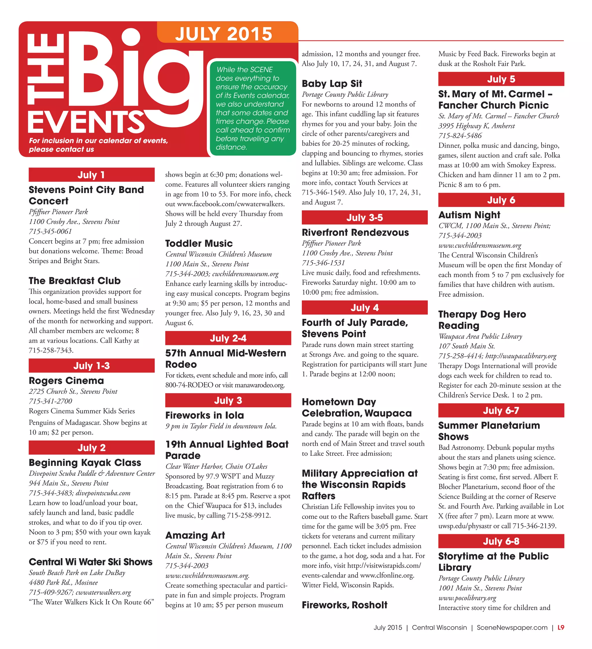 July 2015 | Central Wisconsin | SceneNewspaper.com | L9
July 1
Stevens Point City Band
Concert
Pfiffner Pioneer Park
1100 Crosby Ave., Stevens Point
715-345-0061
Concert begins at 7 pm; free admission
but donations welcome. Theme: Broad
Stripes and Bright Stars.
The Breakfast Club
This organization provides support for
local, home-based and small business
owners. Meetings held the first Wednesday
of the month for networking and support.
All chamber members are welcome; 8
am at various locations. Call Kathy at
715-258-7343.
July 1-3
Rogers Cinema
2725 Church St., Stevens Point
715-341-2700
Rogers Cinema Summer Kids Series
Penguins of Madagascar. Show begins at
10 am; $2 per person.
July 2
Beginning Kayak Class
Divepoint Scuba Paddle & Adventure Center
944 Main St., Stevens Point
715-344-3483; divepointscuba.com
Learn how to load/unload your boat,
safely launch and land, basic paddle
strokes, and what to do if you tip over.
Noon to 3 pm; $50 with your own kayak
or $75 if you need to rent.
Central Wi Water Ski Shows
South Beach Park on Lake DuBay
4480 Park Rd., Mosinee
715-409-9267; cwwaterwalkers.org
“The Water Walkers Kick It On Route 66”
shows begin at 6:30 pm; donations wel-
come. Features all volunteer skiers ranging
in age from 10 to 53. For more info, check
out www.facebook.com/cwwaterwalkers.
Shows will be held every Thursday from
July 2 through August 27.
Toddler Music
Central Wisconsin Children’s Museum
1100 Main St., Stevens Point
715-344-2003; cwchildrensmuseum.org
Enhance early learning skills by introduc-
ing easy musical concepts. Program begins
at 9:30 am; $5 per person, 12 months and
younger free. Also July 9, 16, 23, 30 and
August 6.
July 2-4
57th Annual Mid-Western
Rodeo
For tickets, event schedule and more info, call
800-74-RODEO or visit manawarodeo.org.
July 3
Fireworks in Iola
9 pm in Taylor Field in downtown Iola.
19th Annual Lighted Boat
Parade
Clear Water Harbor, Chain O’Lakes
Sponsored by 97.9 WSPT and Muzzy
Broadcasting. Boat registration from 6 to
8:15 pm. Parade at 8:45 pm. Reserve a spot
on the Chief Waupaca for $13, includes
live music, by calling 715-258-9912.
Amazing Art
Central Wisconsin Children’s Museum, 1100
Main St., Stevens Point
715-344-2003
www.cwchildrensmuseum.org.
Create something spectacular and partici-
pate in fun and simple projects. Program
begins at 10 am; $5 per person museum
admission, 12 months and younger free.
Also July 10, 17, 24, 31, and August 7.
Baby Lap Sit
Portage County Public Library
For newborns to around 12 months of
age. This infant cuddling lap sit features
rhymes for you and your baby. Join the
circle of other parents/caregivers and
babies for 20-25 minutes of rocking,
clapping and bouncing to rhymes, stories
and lullabies. Siblings are welcome. Class
begins at 10:30 am; free admission. For
more info, contact Youth Services at
715-346-1549. Also July 10, 17, 24, 31,
and August 7.
July 3-5
Riverfront Rendezvous
Pfiffner Pioneer Park
1100 Crosby Ave., Stevens Point
715-346-1531
Live music daily, food and refreshments.
Fireworks Saturday night. 10:00 am to
10:00 pm; free admission.
July 4
Fourth of July Parade,
Stevens Point
Parade runs down main street starting
at Strongs Ave. and going to the square.
Registration for participants will start June
1. Parade begins at 12:00 noon;
Hometown Day
Celebration,Waupaca
Parade begins at 10 am with floats, bands
and candy. The parade will begin on the
north end of Main Street and travel south
to Lake Street. Free admission;
Military Appreciation at
the Wisconsin Rapids
Rafters
Christian Life Fellowship invites you to
come out to the Rafters baseball game. Start
time for the game will be 3:05 pm. Free
tickets for veterans and current military
personnel. Each ticket includes admission
to the game, a hot dog, soda and a hat. For
more info, visit http://visitwisrapids.com/
events-calendar and www.clfonline.org.
Witter Field, Wisconsin Rapids.
Fireworks, Rosholt
Music by Feed Back. Fireworks begin at
dusk at the Rosholt Fair Park.
July 5
St. Mary of Mt. Carmel –
Fancher Church Picnic
St. Mary of Mt. Carmel – Fancher Church
3995 Highway K, Amherst
715-824-5486
Dinner, polka music and dancing, bingo,
games, silent auction and craft sale. Polka
mass at 10:00 am with Smokey Express.
Chicken and ham dinner 11 am to 2 pm.
Picnic 8 am to 6 pm.
July 6
Autism Night
CWCM, 1100 Main St., Stevens Point;
715-344-2003
www.cwchildrensmuseum.org
The Central Wisconsin Children’s
Museum will be open the first Monday of
each month from 5 to 7 pm exclusively for
families that have children with autism.
Free admission.
Therapy Dog Hero
Reading
Waupaca Area Public Library
107 South Main St.
715-258-4414; http://waupacalibrary.org
Therapy Dogs International will provide
dogs each week for children to read to.
Register for each 20-minute session at the
Children’s Service Desk. 1 to 2 pm.
July 6-7
Summer Planetarium
Shows
Bad Astronomy. Debunk popular myths
about the stars and planets using science.
Shows begin at 7:30 pm; free admission.
Seating is first come, first served. Albert F.
Blocher Planetarium, second floor of the
Science Building at the corner of Reserve
St. and Fourth Ave. Parking available in Lot
X (free after 7 pm). Learn more at www.
uwsp.edu/physastr or call 715-346-2139.
July 6-8
Storytime at the Public
Library
Portage County Public Library
1001 Main St., Stevens Point
www.pocolibrary.org
Interactive story time for children and
While the SCENE
does everything to
ensure the accuracy
of its Events calendar,
we also understand
that some dates and
times change. Please
call ahead to confirm
before traveling any
distance.
JULY 2015
For inclusion in our calendar of events,
please contact us
 
