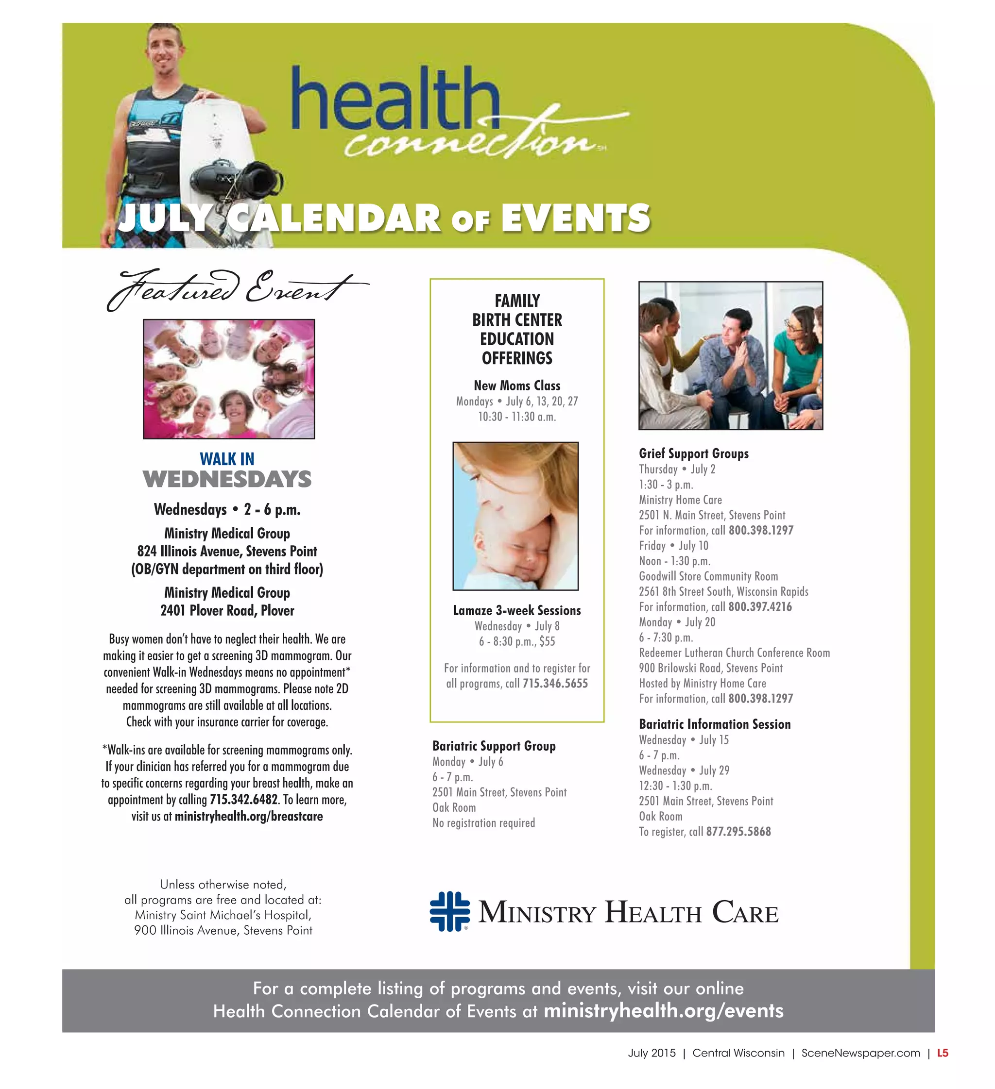 July 2015 | Central Wisconsin | SceneNewspaper.com | L5
Size 9.5 x 10
For a complete listing of programs and events, visit our online
Health Connection Calendar of Events at ministryhealth.org/events
Unless otherwise noted,
all programs are free and located at:
Ministry Saint Michael’s Hospital,
900 Illinois Avenue, Stevens Point
JULY CALENDAR OF EVENTS
Featured Event
Grief Support Groups
Thursday • July 2
1:30 - 3 p.m.
Ministry Home Care
2501 N. Main Street, Stevens Point
For information, call 800.398.1297
Friday • July 10
Noon - 1:30 p.m.
Goodwill Store Community Room
2561 8th Street South, Wisconsin Rapids
For information, call 800.397.4216
Monday • July 20
6 - 7:30 p.m.
Redeemer Lutheran Church Conference Room
900 Brilowski Road, Stevens Point
Hosted by Ministry Home Care
For information, call 800.398.1297
Bariatric Information Session
Wednesday • July 15
6 - 7 p.m.
Wednesday • July 29
12:30 - 1:30 p.m.
2501 Main Street, Stevens Point
Oak Room
To register, call 877.295.5868
FAMILY
BIRTH CENTER
EDUCATION
OFFERINGS
New Moms Class
Mondays • July 6, 13, 20, 27
10:30 - 11:30 a.m.
Lamaze 3-week Sessions
Wednesday • July 8
6 - 8:30 p.m., $55
For information and to register for
all programs, call 715.346.5655
WALK IN
WEDNESDAYS
Wednesdays • 2 - 6 p.m.
Ministry Medical Group
824 Illinois Avenue, Stevens Point
(OB/GYN department on third floor)
Ministry Medical Group
2401 Plover Road, Plover
Busy women don’t have to neglect their health. We are
making it easier to get a screening 3D mammogram. Our
convenient Walk-in Wednesdays means no appointment*
needed for screening 3D mammograms. Please note 2D
mammograms are still available at all locations.
Check with your insurance carrier for coverage.
*Walk-ins are available for screening mammograms only.
If your clinician has referred you for a mammogram due
to specific concerns regarding your breast health, make an
appointment by calling 715.342.6482. To learn more,
visit us at ministryhealth.org/breastcare
Bariatric Support Group
Monday • July 6
6 - 7 p.m.
2501 Main Street, Stevens Point
Oak Room
No registration required
 