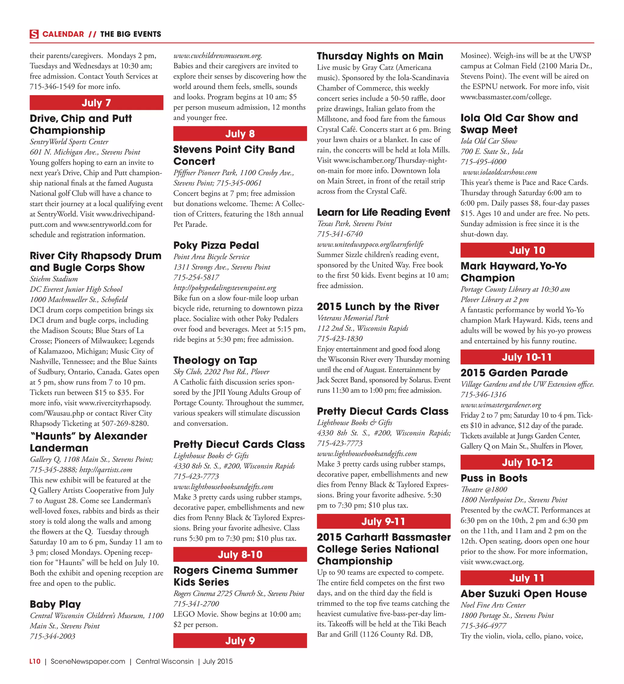 L10  | SceneNewspaper.com | Central Wisconsin | July 2015
CALENDAR // THE BIG EVENTS
their parents/caregivers. Mondays 2 pm,
Tuesdays and Wednesdays at 10:30 am;
free admission. Contact Youth Services at
715-346-1549 for more info.
July 7
Drive, Chip and Putt
Championship
SentryWorld Sports Center
601 N. Michigan Ave., Stevens Point
Young golfers hoping to earn an invite to
next year’s Drive, Chip and Putt champion-
ship national finals at the famed Augusta
National golf Club will have a chance to
start their journey at a local qualifying event
at SentryWorld. Visit www.drivechipand-
putt.com and www.sentryworld.com for
schedule and registration information.
River City Rhapsody Drum
and Bugle Corps Show
Stiehm Stadium
DC Everest Junior High School
1000 Machmueller St., Schofield
DCI drum corps competition brings six
DCI drum and bugle corps, including
the Madison Scouts; Blue Stars of La
Crosse; Pioneers of Milwaukee; Legends
of Kalamazoo, Michigan; Music City of
Nashville, Tennessee; and the Blue Saints
of Sudbury, Ontario, Canada. Gates open
at 5 pm, show runs from 7 to 10 pm.
Tickets run between $15 to $35. For
more info, visit www.rivercityrhapsody.
com/Wausau.php or contact River City
Rhapsody Ticketing at 507-269-8280.
“Haunts” by Alexander
Landerman
Gallery Q, 1108 Main St., Stevens Point;
715-345-2888; http://qartists.com
This new exhibit will be featured at the
Q Gallery Artists Cooperative from July
7 to August 28. Come see Landerman’s
well-loved foxes, rabbits and birds as their
story is told along the walls and among
the flowers at the Q. Tuesday through
Saturday 10 am to 6 pm, Sunday 11 am to
3 pm; closed Mondays. Opening recep-
tion for “Haunts” will be held on July 10.
Both the exhibit and opening reception are
free and open to the public.
Baby Play
Central Wisconsin Children’s Museum, 1100
Main St., Stevens Point
715-344-2003
www.cwchildrensmuseum.org.
Babies and their caregivers are invited to
explore their senses by discovering how the
world around them feels, smells, sounds
and looks. Program begins at 10 am; $5
per person museum admission, 12 months
and younger free.
July 8
Stevens Point City Band
Concert
Pfiffner Pioneer Park, 1100 Crosby Ave.,
Stevens Point; 715-345-0061
Concert begins at 7 pm; free admission
but donations welcome. Theme: A Collec-
tion of Critters, featuring the 18th annual
Pet Parade.
Poky Pizza Pedal
Point Area Bicycle Service
1311 Strongs Ave., Stevens Point
715-254-5817
http://pokypedalingstevenspoint.org
Bike fun on a slow four-mile loop urban
bicycle ride, returning to downtown pizza
place. Socialize with other Poky Pedalers
over food and beverages. Meet at 5:15 pm,
ride begins at 5:30 pm; free admission.
Theology on Tap
Sky Club, 2202 Post Rd., Plover
A Catholic faith discussion series spon-
sored by the JPII Young Adults Group of
Portage County. Throughout the summer,
various speakers will stimulate discussion
and conversation.
Pretty Diecut Cards Class
Lighthouse Books & Gifts
4330 8th St. S., #200, Wisconsin Rapids
715-423-7773
www.lighthousebooksandgifts.com
Make 3 pretty cards using rubber stamps,
decorative paper, embellishments and new
dies from Penny Black & Taylored Expres-
sions. Bring your favorite adhesive. Class
runs 5:30 pm to 7:30 pm; $10 plus tax.
July 8-10
Rogers Cinema Summer
Kids Series
Rogers Cinema 2725 Church St., Stevens Point
715-341-2700
LEGO Movie. Show begins at 10:00 am;
$2 per person.
July 9
Thursday Nights on Main
Live music by Gray Catz (Americana
music). Sponsored by the Iola-Scandinavia
Chamber of Commerce, this weekly
concert series include a 50-50 raffle, door
prize drawings, Italian gelato from the
Millstone, and food fare from the famous
Crystal Café. Concerts start at 6 pm. Bring
your lawn chairs or a blanket. In case of
rain, the concerts will be held at Iola Mills.
Visit www.ischamber.org/Thursday-night-
on-main for more info. Downtown Iola
on Main Street, in front of the retail strip
across from the Crystal Café.
Learn for Life Reading Event
Texas Park, Stevens Point
715-341-6740
www.unitedwaypoco.org/learnforlife
Summer Sizzle children’s reading event,
sponsored by the United Way. Free book
to the first 50 kids. Event begins at 10 am;
free admission.
2015 Lunch by the River
Veterans Memorial Park
112 2nd St., Wisconsin Rapids
715-423-1830
Enjoy entertainment and good food along
the Wisconsin River every Thursday morning
until the end of August. Entertainment by
Jack Secret Band, sponsored by Solarus. Event
runs 11:30 am to 1:00 pm; free admission.
Pretty Diecut Cards Class
Lighthouse Books & Gifts
4330 8th St. S., #200, Wisconsin Rapids;
715-423-7773
www.lighthousebooksandgifts.com
Make 3 pretty cards using rubber stamps,
decorative paper, embellishments and new
dies from Penny Black & Taylored Expres-
sions. Bring your favorite adhesive. 5:30
pm to 7:30 pm; $10 plus tax.
July 9-11
2015 Carhartt Bassmaster
College Series National
Championship
Up to 90 teams are expected to compete.
The entire field competes on the first two
days, and on the third day the field is
trimmed to the top five teams catching the
heaviest cumulative five-bass-per-day lim-
its. Takeoffs will be held at the Tiki Beach
Bar and Grill (1126 County Rd. DB,
Mosinee). Weigh-ins will be at the UWSP
campus at Colman Field (2100 Maria Dr.,
Stevens Point). The event will be aired on
the ESPNU network. For more info, visit
www.bassmaster.com/college.
Iola Old Car Show and
Swap Meet
Iola Old Car Show
700 E. State St., Iola
715-495-4000
www.iolaoldcarshow.com
This year’s theme is Pace and Race Cards.
Thursday through Saturday 6:00 am to
6:00 pm. Daily passes $8, four-day passes
$15. Ages 10 and under are free. No pets.
Sunday admission is free since it is the
shut-down day.
July 10
Mark Hayward,Yo-Yo
Champion
Portage County Library at 10:30 am
Plover Library at 2 pm
A fantastic performance by world Yo-Yo
champion Mark Hayward. Kids, teens and
adults will be wowed by his yo-yo prowess
and entertained by his funny routine.
July 10-11
2015 Garden Parade
Village Gardens and the UW Extension office.
715-346-1316
www.wimastergardener.org
Friday 2 to 7 pm; Saturday 10 to 4 pm. Tick-
ets $10 in advance, $12 day of the parade.
Tickets available at Jungs Garden Center,
Gallery Q on Main St., Shulfers in Plover,
July 10-12
Puss in Boots
Theatre @1800
1800 Northpoint Dr., Stevens Point
Presented by the cwACT. Performances at
6:30 pm on the 10th, 2 pm and 6:30 pm
on the 11th, and 11am and 2 pm on the
12th. Open seating, doors open one hour
prior to the show. For more information,
visit www.cwact.org.
July 11
Aber Suzuki Open House
Noel Fine Arts Center
1800 Portage St., Stevens Point
715-346-4977
Try the violin, viola, cello, piano, voice,
 