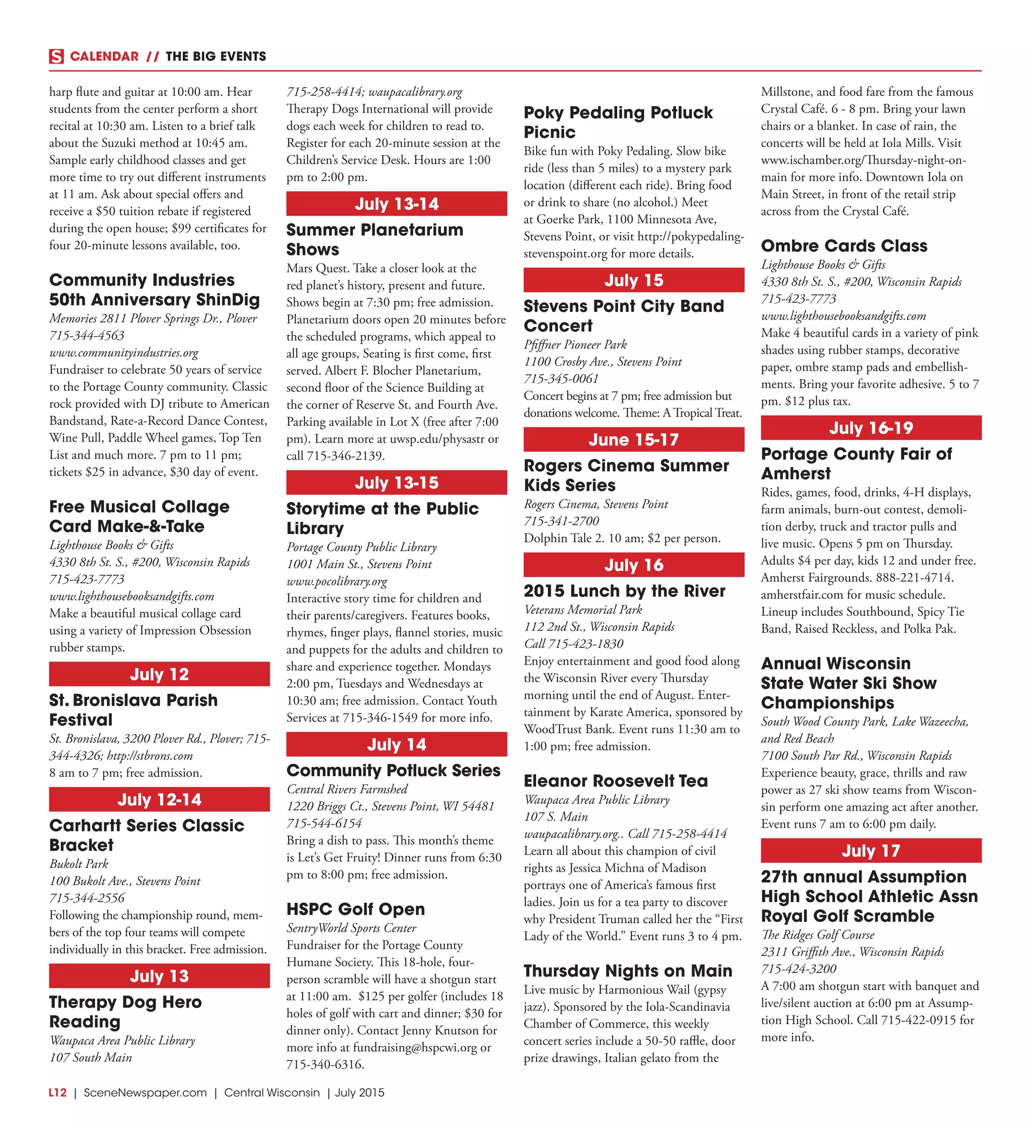 L12  | SceneNewspaper.com | Central Wisconsin | July 2015
CALENDAR // THE BIG EVENTS
harp flute and guitar at 10:00 am. Hear
students from the center perform a short
recital at 10:30 am. Listen to a brief talk
about the Suzuki method at 10:45 am.
Sample early childhood classes and get
more time to try out different instruments
at 11 am. Ask about special offers and
receive a $50 tuition rebate if registered
during the open house; $99 certificates for
four 20-minute lessons available, too.
Community Industries
50th Anniversary ShinDig
Memories 2811 Plover Springs Dr., Plover
715-344-4563
www.communityindustries.org
Fundraiser to celebrate 50 years of service
to the Portage County community. Classic
rock provided with DJ tribute to American
Bandstand, Rate-a-Record Dance Contest,
Wine Pull, Paddle Wheel games, Top Ten
List and much more. 7 pm to 11 pm;
tickets $25 in advance, $30 day of event.
Free Musical Collage
Card Make-&-Take
Lighthouse Books & Gifts
4330 8th St. S., #200, Wisconsin Rapids
715-423-7773
www.lighthousebooksandgifts.com
Make a beautiful musical collage card
using a variety of Impression Obsession
rubber stamps.
July 12
St. Bronislava Parish
Festival
St. Bronislava, 3200 Plover Rd., Plover; 715-
344-4326; http://stbrons.com
8 am to 7 pm; free admission.
July 12-14
Carhartt Series Classic
Bracket
Bukolt Park
100 Bukolt Ave., Stevens Point
715-344-2556
Following the championship round, mem-
bers of the top four teams will compete
individually in this bracket. Free admission.
July 13
Therapy Dog Hero
Reading
Waupaca Area Public Library
107 South Main
715-258-4414; waupacalibrary.org
Therapy Dogs International will provide
dogs each week for children to read to.
Register for each 20-minute session at the
Children’s Service Desk. Hours are 1:00
pm to 2:00 pm.
July 13-14
Summer Planetarium
Shows
Mars Quest. Take a closer look at the
red planet’s history, present and future.
Shows begin at 7:30 pm; free admission.
Planetarium doors open 20 minutes before
the scheduled programs, which appeal to
all age groups, Seating is first come, first
served. Albert F. Blocher Planetarium,
second floor of the Science Building at
the corner of Reserve St. and Fourth Ave.
Parking available in Lot X (free after 7:00
pm). Learn more at uwsp.edu/physastr or
call 715-346-2139.
July 13-15
Storytime at the Public
Library
Portage County Public Library
1001 Main St., Stevens Point
www.pocolibrary.org
Interactive story time for children and
their parents/caregivers. Features books,
rhymes, finger plays, flannel stories, music
and puppets for the adults and children to
share and experience together. Mondays
2:00 pm, Tuesdays and Wednesdays at
10:30 am; free admission. Contact Youth
Services at 715-346-1549 for more info.
July 14
Community Potluck Series
Central Rivers Farmshed
1220 Briggs Ct., Stevens Point, WI 54481
715-544-6154
Bring a dish to pass. This month’s theme
is Let’s Get Fruity! Dinner runs from 6:30
pm to 8:00 pm; free admission.
HSPC Golf Open
SentryWorld Sports Center
Fundraiser for the Portage County
Humane Society. This 18-hole, four-
person scramble will have a shotgun start
at 11:00 am. $125 per golfer (includes 18
holes of golf with cart and dinner; $30 for
dinner only). Contact Jenny Knutson for
more info at fundraising@hspcwi.org or
715-340-6316.
Poky Pedaling Potluck
Picnic
Bike fun with Poky Pedaling. Slow bike
ride (less than 5 miles) to a mystery park
location (different each ride). Bring food
or drink to share (no alcohol.) Meet
at Goerke Park, 1100 Minnesota Ave,
Stevens Point, or visit http://pokypedaling-
stevenspoint.org for more details.
July 15
Stevens Point City Band
Concert
Pfiffner Pioneer Park
1100 Crosby Ave., Stevens Point
715-345-0061
Concert begins at 7 pm; free admission but
donations welcome. Theme: A Tropical Treat.
June 15-17
Rogers Cinema Summer
Kids Series
Rogers Cinema, Stevens Point
715-341-2700
Dolphin Tale 2. 10 am; $2 per person.
July 16
2015 Lunch by the River
Veterans Memorial Park
112 2nd St., Wisconsin Rapids
Call 715-423-1830
Enjoy entertainment and good food along
the Wisconsin River every Thursday
morning until the end of August. Enter-
tainment by Karate America, sponsored by
WoodTrust Bank. Event runs 11:30 am to
1:00 pm; free admission.
Eleanor Roosevelt Tea
Waupaca Area Public Library
107 S. Main
waupacalibrary.org.. Call 715-258-4414
Learn all about this champion of civil
rights as Jessica Michna of Madison
portrays one of America’s famous first
ladies. Join us for a tea party to discover
why President Truman called her the “First
Lady of the World.” Event runs 3 to 4 pm.
Thursday Nights on Main
Live music by Harmonious Wail (gypsy
jazz). Sponsored by the Iola-Scandinavia
Chamber of Commerce, this weekly
concert series include a 50-50 raffle, door
prize drawings, Italian gelato from the
Millstone, and food fare from the famous
Crystal Café. 6 - 8 pm. Bring your lawn
chairs or a blanket. In case of rain, the
concerts will be held at Iola Mills. Visit
www.ischamber.org/Thursday-night-on-
main for more info. Downtown Iola on
Main Street, in front of the retail strip
across from the Crystal Café.
Ombre Cards Class
Lighthouse Books & Gifts
4330 8th St. S., #200, Wisconsin Rapids
715-423-7773
www.lighthousebooksandgifts.com
Make 4 beautiful cards in a variety of pink
shades using rubber stamps, decorative
paper, ombre stamp pads and embellish-
ments. Bring your favorite adhesive. 5 to 7
pm. $12 plus tax.
July 16-19
Portage County Fair of
Amherst
Rides, games, food, drinks, 4-H displays,
farm animals, burn-out contest, demoli-
tion derby, truck and tractor pulls and
live music. Opens 5 pm on Thursday.
Adults $4 per day, kids 12 and under free.
Amherst Fairgrounds. 888-221-4714.
amherstfair.com for music schedule.
Lineup includes Southbound, Spicy Tie
Band, Raised Reckless, and Polka Pak.
Annual Wisconsin
State Water Ski Show
Championships
South Wood County Park, Lake Wazeecha,
and Red Beach
7100 South Par Rd., Wisconsin Rapids
Experience beauty, grace, thrills and raw
power as 27 ski show teams from Wiscon-
sin perform one amazing act after another.
Event runs 7 am to 6:00 pm daily.
July 17
27th annual Assumption
High School Athletic Assn
Royal Golf Scramble
The Ridges Golf Course
2311 Griffith Ave., Wisconsin Rapids
715-424-3200
A 7:00 am shotgun start with banquet and
live/silent auction at 6:00 pm at Assump-
tion High School. Call 715-422-0915 for
more info.
 