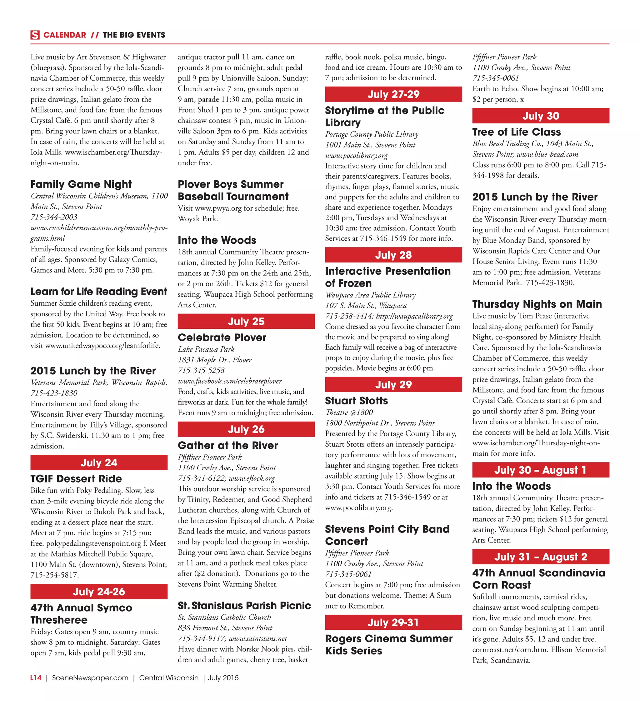 L14  | SceneNewspaper.com | Central Wisconsin | July 2015
CALENDAR // THE BIG EVENTS
Live music by Art Stevenson & Highwater
(bluegrass). Sponsored by the Iola-Scandi-
navia Chamber of Commerce, this weekly
concert series include a 50-50 raffle, door
prize drawings, Italian gelato from the
Millstone, and food fare from the famous
Crystal Café. 6 pm until shortly after 8
pm. Bring your lawn chairs or a blanket.
In case of rain, the concerts will be held at
Iola Mills. www.ischamber.org/Thursday-
night-on-main.
Family Game Night
Central Wisconsin Children’s Museum, 1100
Main St., Stevens Point
715-344-2003
www.cwchildrensmuseum.org/monthly-pro-
grams.html
Family-focused evening for kids and parents
of all ages. Sponsored by Galaxy Comics,
Games and More. 5:30 pm to 7:30 pm.
Learn for Life Reading Event
Summer Sizzle children’s reading event,
sponsored by the United Way. Free book to
the first 50 kids. Event begins at 10 am; free
admission. Location to be determined, so
visit www.unitedwaypoco.org/learnforlife.
2015 Lunch by the River
Veterans Memorial Park, Wisconsin Rapids.
715-423-1830
Entertainment and food along the
Wisconsin River every Thursday morning.
Entertainment by Tilly’s Village, sponsored
by S.C. Swiderski. 11:30 am to 1 pm; free
admission.
July 24
TGIF Dessert Ride
Bike fun with Poky Pedaling. Slow, less
than 3-mile evening bicycle ride along the
Wisconsin River to Bukolt Park and back,
ending at a dessert place near the start.
Meet at 7 pm, ride begins at 7:15 pm;
free. pokypedalingstevenspoint.org f. Meet
at the Mathias Mitchell Public Square,
1100 Main St. (downtown), Stevens Point;
715-254-5817.
July 24-26
47th Annual Symco
Thresheree
Friday: Gates open 9 am, country music
show 8 pm to midnight. Saturday: Gates
open 7 am, kids pedal pull 9:30 am,
antique tractor pull 11 am, dance on
grounds 8 pm to midnight, adult pedal
pull 9 pm by Unionville Saloon. Sunday:
Church service 7 am, grounds open at
9 am, parade 11:30 am, polka music in
Front Shed 1 pm to 3 pm, antique power
chainsaw contest 3 pm, music in Union-
ville Saloon 3pm to 6 pm. Kids activities
on Saturday and Sunday from 11 am to
1 pm. Adults $5 per day, children 12 and
under free.
Plover Boys Summer
Baseball Tournament
Visit www.pwya.org for schedule; free.
Woyak Park.
Into the Woods
18th annual Community Theatre presen-
tation, directed by John Kelley. Perfor-
mances at 7:30 pm on the 24th and 25th,
or 2 pm on 26th. Tickets $12 for general
seating. Waupaca High School performing
Arts Center.
July 25
Celebrate Plover
Lake Pacawa Park
1831 Maple Dr., Plover
715-345-5258
www.facebook.com/celebrateplover
Food, crafts, kids activities, live music, and
fireworks at dark. Fun for the whole family!
Event runs 9 am to midnight; free admission.
July 26
Gather at the River
Pfiffner Pioneer Park
1100 Crosby Ave., Stevens Point
715-341-6122; www.eflock.org
This outdoor worship service is sponsored
by Trinity, Redeemer, and Good Shepherd
Lutheran churches, along with Church of
the Intercession Episcopal church. A Praise
Band leads the music, and various pastors
and lay people lead the group in worship.
Bring your own lawn chair. Service begins
at 11 am, and a potluck meal takes place
after ($2 donation). Donations go to the
Stevens Point Warming Shelter.
St.Stanislaus Parish Picnic
St. Stanislaus Catholic Church
838 Fremont St., Stevens Point
715-344-9117; www.saintstans.net
Have dinner with Norske Nook pies, chil-
dren and adult games, cherry tree, basket
raffle, book nook, polka music, bingo,
food and ice cream. Hours are 10:30 am to
7 pm; admission to be determined.
July 27-29
Storytime at the Public
Library
Portage County Public Library
1001 Main St., Stevens Point
www.pocolibrary.org
Interactive story time for children and
their parents/caregivers. Features books,
rhymes, finger plays, flannel stories, music
and puppets for the adults and children to
share and experience together. Mondays
2:00 pm, Tuesdays and Wednesdays at
10:30 am; free admission. Contact Youth
Services at 715-346-1549 for more info.
July 28
Interactive Presentation
of Frozen
Waupaca Area Public Library
107 S. Main St., Waupaca
715-258-4414; http://waupacalibrary.org
Come dressed as you favorite character from
the movie and be prepared to sing along!
Each family will receive a bag of interactive
props to enjoy during the movie, plus free
popsicles. Movie begins at 6:00 pm.
July 29
Stuart Stotts
Theatre @1800
1800 Northpoint Dr., Stevens Point
Presented by the Portage County Library,
Stuart Stotts offers an intensely participa-
tory performance with lots of movement,
laughter and singing together. Free tickets
available starting July 15. Show begins at
3:30 pm. Contact Youth Services for more
info and tickets at 715-346-1549 or at
www.pocolibrary.org.
Stevens Point City Band
Concert
Pfiffner Pioneer Park
1100 Crosby Ave., Stevens Point
715-345-0061
Concert begins at 7:00 pm; free admission
but donations welcome. Theme: A Sum-
mer to Remember.
July 29-31
Rogers Cinema Summer
Kids Series
Pfiffner Pioneer Park
1100 Crosby Ave., Stevens Point
715-345-0061
Earth to Echo. Show begins at 10:00 am;
$2 per person. x
July 30
Tree of Life Class
Blue Bead Trading Co., 1043 Main St.,
Stevens Point; www.blue-bead.com
Class runs 6:00 pm to 8:00 pm. Call 715-
344-1998 for details.
2015 Lunch by the River
Enjoy entertainment and good food along
the Wisconsin River every Thursday morn-
ing until the end of August. Entertainment
by Blue Monday Band, sponsored by
Wisconsin Rapids Care Center and Our
House Senior Living. Event runs 11:30
am to 1:00 pm; free admission. Veterans
Memorial Park. 715-423-1830.
Thursday Nights on Main
Live music by Tom Pease (interactive
local sing-along performer) for Family
Night, co-sponsored by Ministry Health
Care. Sponsored by the Iola-Scandinavia
Chamber of Commerce, this weekly
concert series include a 50-50 raffle, door
prize drawings, Italian gelato from the
Millstone, and food fare from the famous
Crystal Café. Concerts start at 6 pm and
go until shortly after 8 pm. Bring your
lawn chairs or a blanket. In case of rain,
the concerts will be held at Iola Mills. Visit
www.ischamber.org/Thursday-night-on-
main for more info.
July 30 – August 1
Into the Woods
18th annual Community Theatre presen-
tation, directed by John Kelley. Perfor-
mances at 7:30 pm; tickets $12 for general
seating. Waupaca High School performing
Arts Center.
July 31 – August 2
47th Annual Scandinavia
Corn Roast
Softball tournaments, carnival rides,
chainsaw artist wood sculpting competi-
tion, live music and much more. Free
corn on Sunday beginning at 11 am until
it’s gone. Adults $5, 12 and under free.
cornroast.net/corn.htm. Ellison Memorial
Park, Scandinavia.
 