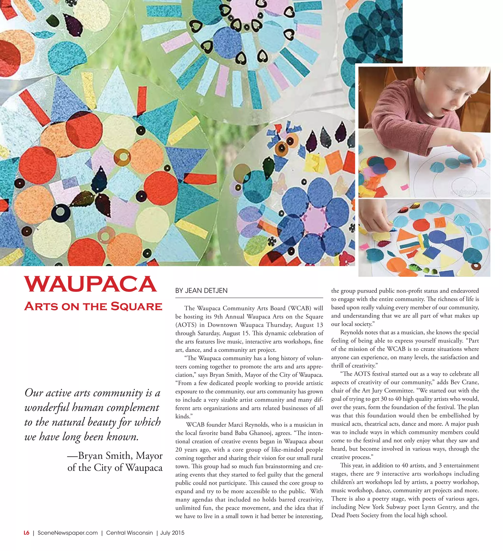 L6  | SceneNewspaper.com | Central Wisconsin | July 2015
ENTERTAINMENT // SERIOUSLY FUNNY
Our active arts community is a
wonderful human complement
to the natural beauty for which
we have long been known.
—Bryan Smith, Mayor
of the City of Waupaca
BY JEAN DETJEN
The Waupaca Community Arts Board (WCAB) will
be hosting its 9th Annual Waupaca Arts on the Square
(AOTS) in Downtown Waupaca Thursday, August 13
through Saturday, August 15. This dynamic celebration of
the arts features live music, interactive arts workshops, fine
art, dance, and a community art project.
“The Waupaca community has a long history of volun-
teers coming together to promote the arts and arts appre-
ciation,” says Bryan Smith, Mayor of the City of Waupaca.
“From a few dedicated people working to provide artistic
exposure to the community, our arts community has grown
to include a very sizable artist community and many dif-
ferent arts organizations and arts related businesses of all
kinds.”
WCAB founder Marci Reynolds, who is a musician in
the local favorite band Baba Ghanooj, agrees. “The inten-
tional creation of creative events began in Waupaca about
20 years ago, with a core group of like-minded people
coming together and sharing their vision for our small rural
town. This group had so much fun brainstorming and cre-
ating events that they started to feel guilty that the general
public could not participate. This caused the core group to
expand and try to be more accessible to the public.  With
many agendas that included no holds barred creativity,
unlimited fun, the peace movement, and the idea that if
we have to live in a small town it had better be interesting,
the group pursued public non-profit status and endeavored
to engage with the entire community. The richness of life is
based upon really valuing every member of our community,
and understanding that we are all part of what makes up
our local society.”
Reynolds notes that as a musician, she knows the special
feeling of being able to express yourself musically. “Part
of the mission of the WCAB is to create situations where
anyone can experience, on many levels, the satisfaction and
thrill of creativity.”  
“The AOTS festival started out as a way to celebrate all
aspects of creativity of our community,” adds Bev Crane,
chair of the Art Jury Committee. “We started out with the
goal of trying to get 30 to 40 high quality artists who would,
over the years, form the foundation of the festival. The plan
was that this foundation would then be embellished by
musical acts, theatrical acts, dance and more. A major push
was to include ways in which community members could
come to the festival and not only enjoy what they saw and
heard, but become involved in various ways, through the
creative process.”
This year, in addition to 40 artists, and 3 entertainment
stages, there are 9 interactive arts workshops including
children’s art workshops led by artists, a poetry workshop,
music workshop, dance, community art projects and more.
There is also a poetry stage, with poets of various ages,
including New York Subway poet Lynn Gentry, and the
Dead Poets Society from the local high school.
WAUPACA
Arts on the Square
 
