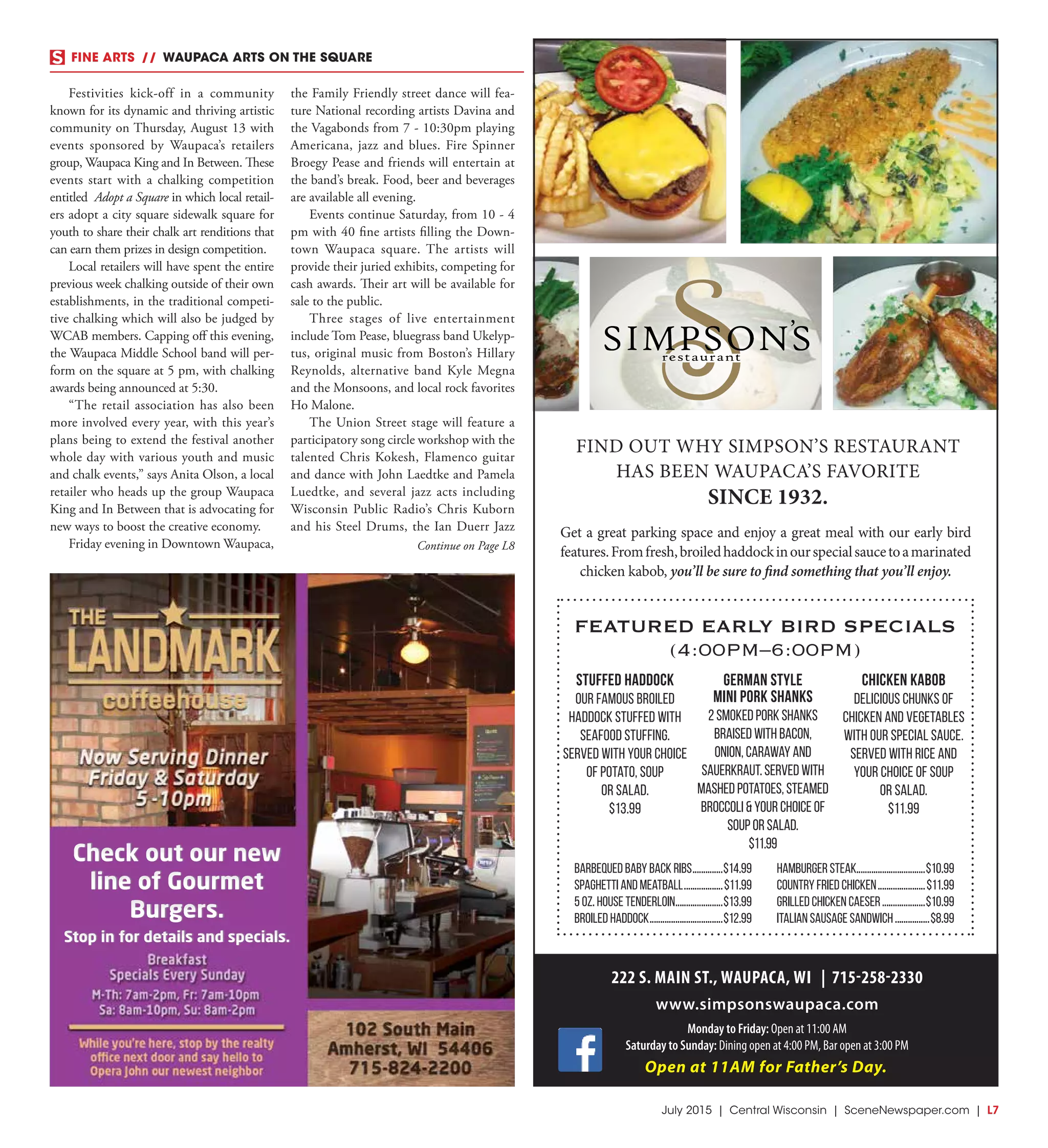July 2015 | Central Wisconsin | SceneNewspaper.com | L7
FINE ARTS  //  WAUPACA ARTS ON THE SQUARE
FIND OUT WHY SIMPSON’S RESTAURANT
HAS BEEN WAUPACA’S FAVORITE
SINCE 1932.
Get a great parking space and enjoy a great meal with our early bird
features.Fromfresh,broiledhaddockinourspecialsaucetoamarinated
chicken kabob, you’ll be sure to find something that you’ll enjoy.
Stuffed Haddock
Our famous broiled
haddock stuffed with
seafood stuffing.
Served with your choice
of potato, soup
or salad.
$13.99
Chicken Kabob
Delicious chunks of
chicken and vegetables
with our special sauce.
Served with rice and
your choice of soup
or salad.
$11.99
German Style
Mini Pork Shanks
2 smoked pork shanks
braised with bacon,
onion, caraway and
sauerkraut. Served with
mashed potatoes, steamed
broccoli & your choice of
soup or salad.
$11.99
FEATURED EARLY BIRD SPECIALS
(4:00PM–6:00PM)
Barbequed Baby Back Ribs..............$14.99
Spaghetti and Meatball..................$11.99
5 oz. House Tenderloin......................$13.99
Broiled Haddock..................................$12.99
Hamburger Steak................................$10.99
Country Fried Chicken......................$11.99
Grilled Chicken Caeser....................$10.99
Italian Sausage Sandwich................$8.99
222 S. MAIN ST., WAUPACA, WI | 715-258-2330
www.simpsonswaupaca.com
Monday to Friday: Open at 11:00 AM
Saturday to Sunday: Dining open at 4:00 PM, Bar open at 3:00 PM
Open at 11AM for Father’s Day.
Festivities kick-off in a community
known for its dynamic and thriving artistic
community on Thursday, August 13 with
events sponsored by Waupaca’s retailers
group, Waupaca King and In Between. These
events start with a chalking competition
entitled Adopt a Square in which local retail-
ers adopt a city square sidewalk square for
youth to share their chalk art renditions that
can earn them prizes in design competition.
Local retailers will have spent the entire
previous week chalking outside of their own
establishments, in the traditional competi-
tive chalking which will also be judged by
WCAB members. Capping off this evening,
the Waupaca Middle School band will per-
form on the square at 5 pm, with chalking
awards being announced at 5:30.
“The retail association has also been
more involved every year, with this year’s
plans being to extend the festival another
whole day with various youth and music
and chalk events,” says Anita Olson, a local
retailer who heads up the group Waupaca
King and In Between that is advocating for
new ways to boost the creative economy.
Friday evening in Downtown Waupaca,
the Family Friendly street dance will fea-
ture National recording artists Davina and
the Vagabonds from 7 - 10:30pm playing
Americana, jazz and blues. Fire Spinner
Broegy Pease and friends will entertain at
the band’s break. Food, beer and beverages
are available all evening.
Events continue Saturday, from 10 - 4
pm with 40 fine artists filling the Down-
town Waupaca square. The artists will
provide their juried exhibits, competing for
cash awards. Their art will be available for
sale to the public.
Three stages of live entertainment
include Tom Pease, bluegrass band Ukelyp-
tus, original music from Boston’s Hillary
Reynolds, alternative band Kyle Megna
and the Monsoons, and local rock favorites
Ho Malone.
The Union Street stage will feature a
participatory song circle workshop with the
talented Chris Kokesh, Flamenco guitar
and dance with John Laedtke and Pamela
Luedtke, and several jazz acts including
Wisconsin Public Radio’s Chris Kuborn
and his Steel Drums, the Ian Duerr Jazz
Check out our new
line of Gourmet
Burgers.
Stop in for details and specials.
Check out our new
line of Gourmet
Burgers.
Stop in for details and specials.
Continue on Page L8
 
