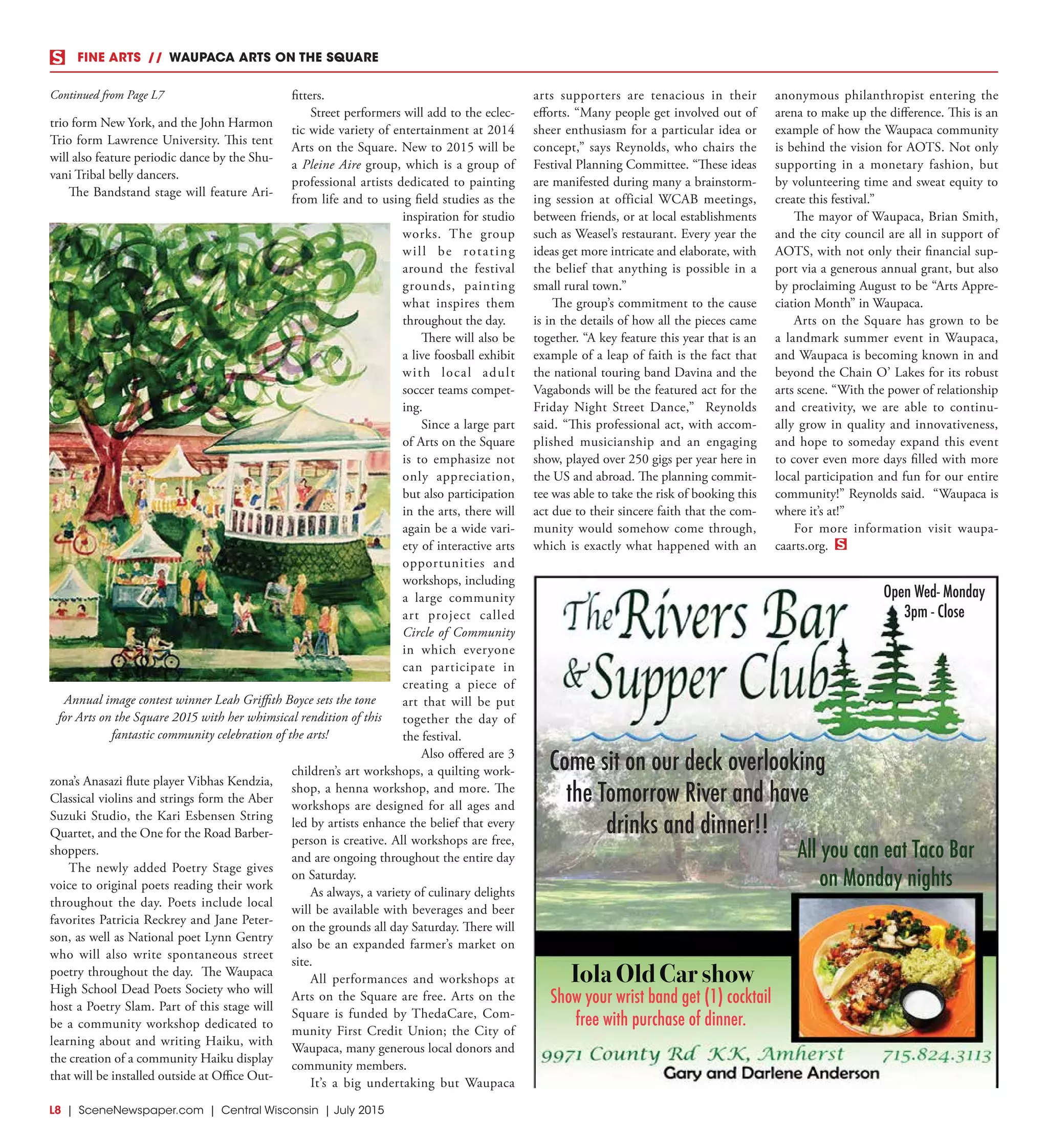 L8  | SceneNewspaper.com | Central Wisconsin | July 2015
trio form New York, and the John Harmon
Trio form Lawrence University. This tent
will also feature periodic dance by the Shu-
vani Tribal belly dancers.
The Bandstand stage will feature Ari-
zona’s Anasazi flute player Vibhas Kendzia,
Classical violins and strings form the Aber
Suzuki Studio, the Kari Esbensen String
Quartet, and the One for the Road Barber-
shoppers.
The newly added Poetry Stage gives
voice to original poets reading their work
throughout the day. Poets include local
favorites Patricia Reckrey and Jane Peter-
son, as well as National poet Lynn Gentry
who will also write spontaneous street
poetry throughout the day. The Waupaca
High School Dead Poets Society who will
host a Poetry Slam. Part of this stage will
be a community workshop dedicated to
learning about and writing Haiku, with
the creation of a community Haiku display
that will be installed outside at Office Out-
fitters.
Street performers will add to the eclec-
tic wide variety of entertainment at 2014
Arts on the Square. New to 2015 will be
a Pleine Aire group, which is a group of
professional artists dedicated to painting
from life and to using field studies as the
inspiration for studio
works. The group
will be rotating
around the festival
grounds, painting
what inspires them
throughout the day.
There will also be
a live foosball exhibit
with local adult
soccer teams compet-
ing.
Since a large part
of Arts on the Square
is to emphasize not
only appreciation,
but also participation
in the arts, there will
again be a wide vari-
ety of interactive arts
opportunities and
workshops, including
a large community
art project called
Circle of Community
in which everyone
can participate in
creating a piece of
art that will be put
together the day of
the festival.
Also offered are 3
children’s art workshops, a quilting work-
shop, a henna workshop, and more. The
workshops are designed for all ages and
led by artists enhance the belief that every
person is creative. All workshops are free,
and are ongoing throughout the entire day
on Saturday.
As always, a variety of culinary delights
will be available with beverages and beer
on the grounds all day Saturday. There will
also be an expanded farmer’s market on
site.
All performances and workshops at
Arts on the Square are free. Arts on the
Square is funded by ThedaCare, Com-
munity First Credit Union; the City of
Waupaca, many generous local donors and
community members.
It’s a big undertaking but Waupaca
arts supporters are tenacious in their
efforts. “Many people get involved out of
sheer enthusiasm for a particular idea or
concept,” says Reynolds, who chairs the
Festival Planning Committee. “These ideas
are manifested during many a brainstorm-
ing session at official WCAB meetings,
between friends, or at local establishments
such as Weasel’s restaurant. Every year the
ideas get more intricate and elaborate, with
the belief that anything is possible in a
small rural town.”
The group’s commitment to the cause
is in the details of how all the pieces came
together. “A key feature this year that is an
example of a leap of faith is the fact that
the national touring band Davina and the
Vagabonds will be the featured act for the
Friday Night Street Dance,” Reynolds
said. “This professional act, with accom-
plished musicianship and an engaging
show, played over 250 gigs per year here in
the US and abroad. The planning commit-
tee was able to take the risk of booking this
act due to their sincere faith that the com-
munity would somehow come through,
which is exactly what happened with an
anonymous philanthropist entering the
arena to make up the difference. This is an
example of how the Waupaca community
is behind the vision for AOTS. Not only
supporting in a monetary fashion, but
by volunteering time and sweat equity to
create this festival.”
The mayor of Waupaca, Brian Smith,
and the city council are all in support of
AOTS, with not only their financial sup-
port via a generous annual grant, but also
by proclaiming August to be “Arts Appre-
ciation Month” in Waupaca.
Arts on the Square has grown to be
a landmark summer event in Waupaca,
and Waupaca is becoming known in and
beyond the Chain O’ Lakes for its robust
arts scene. “With the power of relationship
and creativity, we are able to continu-
ally grow in quality and innovativeness,
and hope to someday expand this event
to cover even more days filled with more
local participation and fun for our entire
community!” Reynolds said.  “Waupaca is
where it’s at!”
For more information visit waupa-
caarts.org.
Annual image contest winner Leah Griffith Boyce sets the tone
for Arts on the Square 2015 with her whimsical rendition of this
fantastic community celebration of the arts!
Continued from Page L7
FINE ARTS  //  WAUPACA ARTS ON THE SQUARE
Now serving all you can eat Taco Bar on
Monday nights.
Iola Old Car show
Show your wrist band get (1) cocktail
free with purchase of dinner.
Come sit on our deck overlooking
the Tomorrow River and have
drinks and dinner!!
Open Wed- Monday
3pm - Close
All you can eat Taco Bar
on Monday nights
 