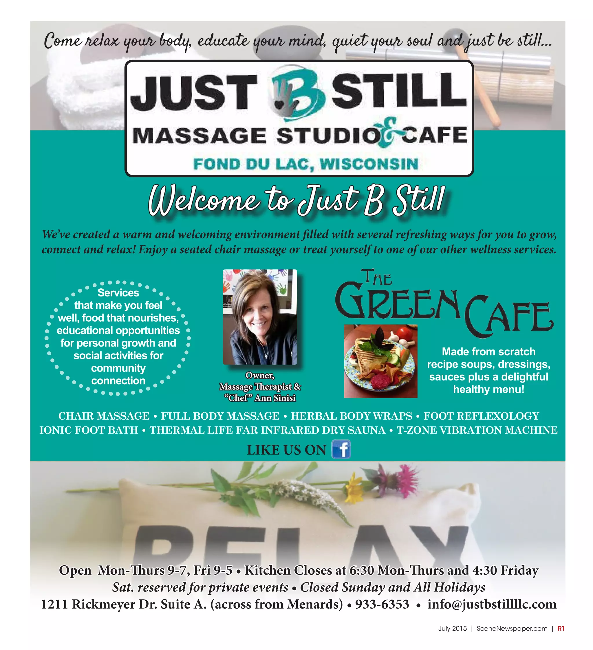 July 2015 | SceneNewspaper.com | R1
Come relax your body, educate your mind, quiet your soul and just be still...
Owner,
Massage Therapist &
“Chef” Ann Sinisi
Made from scratch
recipe soups, dressings,
sauces plus a delightful
healthy menu!
We’ve created a warm and welcoming environment filled with several refreshing ways for you to grow,
connect and relax! Enjoy a seated chair massage or treat yourself to one of our other wellness services.
Welcome to Just B Still
Open Mon-Thurs 9-7, Fri 9-5 • Kitchen Closes at 6:30 Mon-Thurs and 4:30 Friday
Sat. reserved for private events • Closed Sunday and All Holidays
1211 Rickmeyer Dr. Suite A. (across from Menards) • 933-6353 • info@justbstillllc.com
Services
that make you feel
well, food that nourishes,
educational opportunities
for personal growth and
social activities for
community
connection
CHAIR MASSAGE • FULL BODY MASSAGE • HERBAL BODY WRAPS • FOOT REFLEXOLOGY
IONIC FOOT BATH • THERMAL LIFE FAR INFRARED DRY SAUNA • T-ZONE VIBRATION MACHINE
LIKE US ON
 