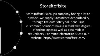 Storeitoffsite 
storeitoffsite is really a company having a lot to 
provide. We supply unmatched dependability 
through the data safety solutions. Our 
customized solutions have a remarkable degree 
of technologies as well as data middle 
redundancy. For more information GO to our 
website: http://www.storeitoffsite.com/ 
 