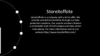 Storeitoffsite
storeitoffsite is a company with a lot to offer. We
provide unmatched reliability through our data
protection solutions. Our custom solutions feature
a remarkable level of technologies and data center
redundancy. For more information visit to our
website:http://www.storeitoffsite.com/
 