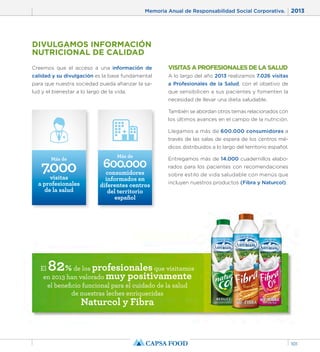Memoria Anual de Responsabilidad Social Corporativa. 2013 
101 
DIVULGAMOS INFORMACIÓN 
NUTRICIONAL DE CALIDAD 
Creemos que el acceso a una información de 
calidad y su divulgación es la base fundamental 
para que nuestra sociedad pueda afianzar la sa-lud 
y el bienestar a lo largo de la vida. 
Más de 
Más de 600.000 
El 82% de los profesionales que visitamos 
en 2013 han valorado muy positivamente 
el beneficio funcional para el cuidado de la salud 
de nuestras leches enriquecidas 
Naturcol y Fibra 
VISITAS A PROFESIONALES DE LA SALUD 
A lo largo del año 2013 realizamos 7.026 visitas 
a Profesionales de la Salud, con el objetivo de 
que sensibilicen a sus pacientes y fomenten la 
necesidad de llevar una dieta saludable. 
También se abordan otros temas relacionados con 
los últimos avances en el campo de la nutrición. 
Llegamos a más de 600.000 consumidores a 
través de las salas de espera de los centros mé-dicos 
distribuidos a lo largo del territorio español. 
Entregamos más de 14.000 cuadernillos elabo-rados 
para los pacientes con recomendaciones 
sobre estilo de vida saludable con menús que 
incluyen nuestros productos (Fibra y Naturcol). 
7.000 visitas 
a profesionales 
de la salud 
consumidores 
informados en 
diferentes centros 
del territorio 
español 
 