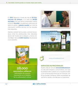 5 Sociedad. Construyendo un mundo mejor para todos. 
102 
28.000 
asociados celíacos 
informados de nuestra 
innovación en el ámbito 
de la enfermedad celíaca 
SERVICIOS NUTRICIONALES 
Nuestra web de nutrición www.centraldesalud.com 
no sólo está dirigida a consumidores, sino que 
los profesionales cuentan con un acceso privado 
y con la herramienta Nutrición en Consulta, con 
la que pueden configurar dietas equilibradas de 
una forma rápida y sencilla para sus pacientes. 
En 2013, llegamos a través de más de 20 Aso-ciaciones 
de Celíacos a un total de 28.000 
asociados a los que hemos presentado nuestro 
producto Proceliac, complemento adicional a la 
dieta sin gluten y patente mundial, asi como la 
información científico-técnica con los estudios 
más relevantes. 
Además, también hemos dado a conocer el pro-ducto 
entre los profesionales más relevantes 
dentro del mundo de la celiaquía, y hemos he-cho 
llegar más de 5.500 muestras de producto 
a sus consultas. 
www.centraldesalud.com 
 