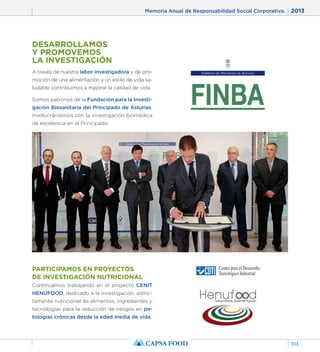 Memoria Anual de Responsabilidad Social Corporativa. 2013 
103 
DESARROLLAMOS 
Y PROMOVEMOS 
LA INVESTIGACIÓN 
A través de nuestra labor investigadora y de pro-moción 
de una alimentación y un estilo de vida sa-ludable 
contribuimos a mejorar la calidad de vida. 
Somos patronos de la Fundación para la Investi-gación 
Biosanitaria del Principado de Asturias, 
involucrándonos con la investigación biomédica 
de excelencia en el Principado. 
PARTICIPAMOS EN PROYECTOS 
DE INVESTIGACIÓN NUTRICIONAL 
Continuamos trabajando en el proyecto CENIT 
HENUFOOD, dedicado a la investigación, estric-tamente 
nutricional de alimentos, ingredientes y 
tecnologías para la reducción de riesgos en pa-tologías 
crónicas desde la edad media de vida. 
 
