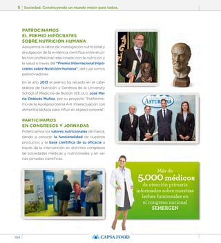 5 Sociedad. Construyendo un mundo mejor para todos. 
104 
PATROCINAMOS 
EL PREMIO HIPÓCRATES 
SOBRE NUTRICIÓN HUMANA 
Apoyamos la labor de investigación nutricional y 
divulgación de la evidencia científica entre el co-lectivo 
profesional relacionado con la nutrición y 
la salud a través del “Premio Internacional Hipó-crates 
sobre Nutrición Humana”, del cual somos 
patrocinadores. 
En el año 2013 el premio ha recaído en el cate-drático 
de Nutrición y Genética de la University 
School of Medicine de Boston (EE.UU), José Ma-ría 
Ordovás Muñoz, por su proyecto “Poliformis-mo 
de la Apolipoproteína A-II. Interactuación con 
alimentos lácteos para influir en el peso corporal”. 
PARTICIPAMOS 
EN CONGRESOS Y JORNADAS 
Potenciamos los valores nutricionales de marca, 
dando a conocer la funcionalidad de nuestros 
productos y la base científica de su eficacia a 
través de la intervención en distintos congresos 
de sociedades médicas y nutricionales y en va-rias 
jornadas científicas. 
Más de 5.000 médicos 
de atención primaria 
informados sobre nuestras 
leches funcionales en 
el congreso nacional 
SEMERGEN 
 