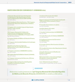 Memoria Anual de Responsabilidad Social Corporativa. 2013 
105 
PARTICIPACIÓN EN CONGRESOS Y JORNADAS 2013 
18ª Reunión Nacional de la Sociedad Española 
de Hipertensión-Liga Española para la Lucha 
contra la Hipertensión Arterial (SEH-LELHA). 
Marzo 2013, Valencia. 
XVII Jornadas de Nutrición Práctica / VIII Congreso 
Internacional. Nutrición, Alimentación y Dietética. 
Abril 213, Madrid. 
X Congreso de la sociedad riojana de hipertensión 
arterial y riesgo vascular. 
Mayo 2013, La Rioja. 
VIII Congreso Nacional de la Federación 
de Asociaciones de Enfermería Comunitaria 
y Atención Primaria (FAECAP) y II Congreso ABIC. 
Mayo 2013, Palma de Mallorca. 
8º Congreso Andaluz de Médicos de Atención Primaria. 
Mayo 2013, Sevilla. 
48º Congreso de la Sociedad Andaluza de Cardiología. 
Mayo 2013, Huelva. 
World Forum for Nutrition Research: 
Mediterranean Food on Health and Disease. 
Mayo 2013, Tarragona. 
9º Congreso autonómico SEMERGEN Cantabria. 
Mayo 2013, Cantabria. 
XX Congreso Nacional de Medicina General y de Familia. 
Mayo 2013, Zaragoza. 
20º Congreso Internacional de Nutrición, ICN 2013. 
Septiembre 2013, Granada. 
35º Congreso Nacional de la Sociedad Española 
de Médicos de Atención Primaria. 
Octubre 2013, Barcelona. 
Jornadas de Promoción de la Salud. 
Noviembre 2012 – Junio 2013, Oviedo. 
Simposio Internacional de Formación Continuada 
“Enfermedad Celíaca, presente y futuro”. 
Abril 2013, Madrid. 
IV Jornadas Gastronómicas sin gluten. 
Abril 2013, Extremadura. 
Jornadas abiertas de la salud. 
Abril 2013, Álcala de Henares. 
V Jornadas Cardiovasculares de SEMERGEN. 
Mayo 2013, Bilbao. 
I Jornadas Nacionales de Diabetes SEMERGEN. 
Junio 2013, Salamanca. 
IV Conferencia Internacional Encuentros 
en el Mediterráneo. 
Junio 2013, Málaga. 
III Jornadas Dietistas-Nutricionistas de Galicia. 
Octubre 2013, Lugo. 
XII Jornadas Asturianas sobre Hipertensión Arterial. 
Noviembre 2013, Oviedo. 
I Jornadas Técnicas para la Planificación 
Dietética y Deportiva. 
Mayo 2013, Alicante. 
Aplicaciones de la cocina en las patologías 
emergentes y de gran prevalencia. 
Universidad de Alicante. Julio 2013. 
Curso “Alimentación para Celíacos”. 
Cursos de verano con sede Olavide, Julio 2013, Carmona. 
Destacamos nuestra presencia en el 35º Congreso Nacional de la Sociedad Española 
de Médicos de Atención Primaria (SEMERGEN) en octubre, en Barcelona. 
 