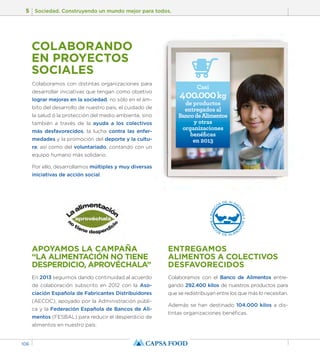 5 Sociedad. Construyendo un mundo mejor para todos. 
106 
COLABORANDO 
EN PROYECTOS 
SOCIALES 
APOYAMOS LA CAMPAÑA 
“LA ALIMENTACIÓN NO TIENE 
DESPERDICIO, APROVÉCHALA” 
En 2013 seguimos dando continuidad al acuerdo 
de colaboración subscrito en 2012 con la Aso-ciación 
Española de Fabricantes Distribuidores 
(AECOC), apoyado por la Administración públi-ca 
y la Federación Española de Bancos de Ali-mentos 
(FESBAL) para reducir el desperdicio de 
alimentos en nuestro país. 
Casi 
ENTREGAMOS 
ALIMENTOS A COLECTIVOS 
DESFAVORECIDOS 
Colaboramos con el Banco de Alimentos entre-gando 
292.400 kilos de nuestros productos para 
que se redistribuyan entre los que más lo necesitan. 
Además se han destinado 104.000 kilos a dis-tintas 
organizaciones benéficas. 
Colaboramos con distintas organizaciones para 
desarrollar iniciativas que tengan como objetivo 
lograr mejoras en la sociedad, no sólo en el ám-bito 
del desarrollo de nuestro país, el cuidado de 
la salud ó la protección del medio ambiente, sino 
también a través de la ayuda a los colectivos 
más desfavorecidos, la lucha contra las enfer-medades 
y la promoción del deporte y la cultu-ra; 
así como del voluntariado, contando con un 
equipo humano más solidario. 
Por ello, desarrollamos múltiples y muy diversas 
iniciativas de acción social. 
400.000 kg 
de productos 
entregados al 
Banco de Alimentos 
y otras 
organizaciones 
benéficas 
en 2013 
 