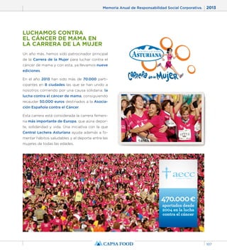 Memoria Anual de Responsabilidad Social Corporativa. 2013 
107 
LUCHAMOS CONTRA 
EL CÁNCER DE MAMA EN 
LA CARRERA DE LA MUJER 
Un año más, hemos sido patrocinador principal 
de la Carrera de la Mujer para luchar contra el 
cáncer de mama y con esta, ya llevamos nueve 
ediciones. 
En el año 2013 han sido más de 70.000 parti-cipantes 
en 8 ciudades las que se han unido a 
nosotros corriendo por una causa solidaria: la 
lucha contra el cáncer de mama, consiguiendo 
recaudar 50.000 euros destinados a la Asocia-ción 
Española contra el Cáncer. 
Esta carrera está considerada la carrera femeni-na 
más importante de Europa, que aúna depor-te, 
solidaridad y vida. Una iniciativa con la que 
Central Lechera Asturiana ayuda además a fo-mentar 
hábitos saludables y el deporte entre las 
mujeres de todas las edades. 
470.000 € 
aportados desde 
2004 en la lucha 
contra el cáncer 
 