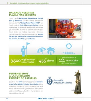 5 Sociedad. Construyendo un mundo mejor para todos. 
108 
HACEMOS NUESTRAS 
PLAYAS MÁS SEGURAS 
Junto con la Federación Española de Munici-pios 
y Provincias (FEMP), hemos colaborado 
de nuevo en la “Campaña de Playas 2013”, con 
nuestra marca Central Lechera Asturiana, con el 
objetivo de incrementar la seguridad de las pla-yas 
españolas durante el período estival apor-tando 
todos los medios materiales y técnicos 
necesarios en los puestos de vigilancia: lanchas 
de rescate, material de intervención en prime-ros 
auxilios, mochilas y el vestuario. 
3.500 vigilantes y 
socorristas 
en 455 playas 
PERTENECEMOS 
A LA FUNDACIÓN 
PRÍNCIPE DE ASTURIAS 
Desde el año 2001 formamos parte del patrona-to 
de la Fundación Príncipe de Asturias, como 
miembro protector, contribuyendo de este 
modo a la exaltación y promoción de cuantos 
valores científicos, culturales y humanísticos son 
patrimonio universal. 
pertenecientes a 111 municipios 
del litoral español 
 