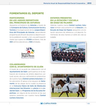 Memoria Anual de Responsabilidad Social Corporativa. 2013 
109 
FOMENTAMOS EL DEPORTE 
PARTICIPAMOS 
EN LOS JUEGOS DEPORTIVOS 
DEL PRINCIPADO DE ASTURIAS 
Apoyamos al Gobierno de Asturias a través de 
la Consejería de Cultura, Comunicación Social y 
Turismo en la organización de los Juegos Depor-tivos 
del Principado de Asturias, desarrollando 
programas de difusión de práctica deportiva en-tre 
la población escolar y con una participación 
media que supera los 37.000 escolares, más de 
300 centros educativos y 400 entidades. 
ESTAMOS PRESENTES 
EN LA ESTACIÓN Y ESCUELA 
DE ESQUÍ DE PAJARES 
Además nuestra marca Central Lechera Astu-riana 
también está presente en la Estación y la 
Escuela de Esquí de Pajares apoyando a la es-tación 
asturiana de referencia y al deporte, fo-mentando 
de esta manera un estilo de vida sa-ludable. 
COLABORAMOS 
CON EL AYUNTAMIENTO DE GIJÓN 
A través de un acuerdo de colaboración con el 
Ayuntamiento de Gijón, participamos en la rea-lización 
de iniciativas de ámbito deportivo, cul-tural, 
social y de ocio, ratificando el compromiso 
de nuestra marca Central Lechera Asturiana con 
los asturianos. El apoyo a los equipos de Salva-mento 
de las playas de la ciudad, la presencia 
en el Concurso Hípico de Salto de Obstáculos 
Internacional, San Silvestre, los planos de la ciu-dad 
de Gijón, los Programas de las Escuelas De-portivas, 
son alguna de las acciones en las que 
estamos presentes con nuestra marca Central 
Lechera Asturiana. 
 