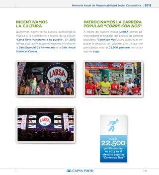 Memoria Anual de Responsabilidad Social Corporativa. 2013 
111 
PATROCINAMOS LA CARRERA 
POPULAR “CORRE CON NOS” 
A través de nuestra marca LARSA somos pa-trocinadores 
principales del circuito de carreras 
populares “Corre con Nos”, cuyo objetivo es im-pulsar 
la práctica del deporte y en la que han 
participado más de 22.500 personas en la ciu-dad 
de Lugo. 
INCENTIVAMOS 
LA CULTURA 
Queremos incentivar la cultura, acercando la 
música a la ciudadanía a través de la acción 
“Larsa lleva Panorama a tu pueblo”. En 2013 
hemos sido, además, patrocinadores oficiales en 
la Gala Especial 25 Aniversario y la Gala Anual 
Contra el Cáncer. 
22.500 Más de 
participantes 
en 2013 en el 
circuito popular 
“Corre con Nos” 
 