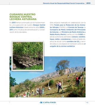 Memoria Anual de Responsabilidad Social Corporativa. 2013 
113 
CUIDAMOS NUESTRO 
BOSQUE CENTRAL 
LECHERA ASTURIANA 
En 2013 hemos continuado con el mantenimien-to 
y la supervisión de nuestro Bosque Central 
Lechera Asturiana creado entre los años 2009 y 
2011 como iniciativa de sensibilización y conser-vación 
de la naturaleza. 
Este proyecto realizado en colaboración con la 
ONG Fondo para la Protección de los Anima-les 
Salvajes (FAPAS), el Concejo de Teverga, la 
Consejería de Medio Ambiente del Principado 
de Asturias y el Ministerio de Medio Ambiente y 
Medio Rural y Marino cuenta con más 5.000 es-pecies 
autóctonas plantadas (cerezos, castaños, 
hayas, robles y arandaneras) y tiene el doble ob-jetivo 
de actuar como sumidero de CO2 y servir 
de cobijo a una especie en extinción como es el 
urogallo de la cornisa cantábrica. 
 