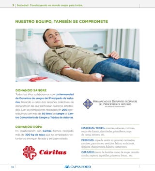 5 Sociedad. Construyendo un mundo mejor para todos. 
114 
NUESTRO EQUIPO, TAMBIÉN SE COMPROMETE 
DONANDO SANGRE 
Todos los años colaboramos con La Hermandad 
de Donantes de sangre del Principado de Astu-rias, 
llevando a cabo dos sesiones colectivas de 
donación en las que participan nuestros emplea-dos. 
Con las extracciones realizadas en 2013 con-tribuimos 
con más de 92 litros de sangre al Cen-tro 
Comunitario de Sangre y Tejidos de Asturias. 
DONANDO ROPA 
En colaboración con Caritas, hemos recogido 
más de 300 kg de ropa que los empleados vo-luntarios 
entregan lavada y en buen estado. 
MATERIAL TEXTIL: mantas, sábanas, cortinas, 
sacos de dormir, almohadas, plumíferos, ropa 
de cama, estores, etc. 
PRENDAS: ropa de vestir en general, camisetas, 
camisas, pantalones, vestidos, faldas, sudaderas, 
abrigos, chaquetones, fulares, cinturones. 
CALZADO: tanto de hombre como de mujer de niño 
o niña, zapatos, zapatillas, playeros, botas… etc. 
 