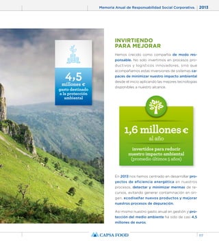 Memoria Anual de Responsabilidad Social Corporativa. 2013 
117 
INVIRTIENDO 
PARA MEJORAR 
Hemos crecido como compañía de modo res-ponsable. 
No solo invertimos en procesos pro-ductivos 
y logísticos innovadores, sino que 
acompañamos estas inversiones de sistemas ca-paces 
de minimizar nuestro impacto ambiental 
desde el inicio aplicando las mejores tecnologías 
disponibles a nuestro alcance. 
1,6 millones € 
al año 
invertidos para reducir 
nuestro impacto ambiental 
(promedio últimos 5 años) 
En 2013 nos hemos centrado en desarrollar pro-yectos 
de eficiencia energética en nuestros 
procesos, detectar y minimizar mermas de re-cursos, 
evitando generar contaminación en ori-gen, 
ecodiseñar nuevos productos y mejorar 
nuestros procesos de depuración. 
Así mismo nuestro gasto anual en gestión y pro-tección 
del medio ambiente ha sido de casi 4,5 
millones de euros. 
4,5 
millones € 
gasto destinado 
a la protección 
ambiental 
 