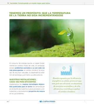 5 Sociedad. Construyendo un mundo mejor para todos. 
118 
TENEMOS UN PROPÓSITO: QUE LA TEMPERATURA 
DE LA TIERRA NO SIGA INCREMENTÁNDOSE 
El consumo de energía asume un papel funda-mental 
en nuestro modo de vida, sin embargo, 
existen problemas asociados a su uso cada vez 
más preocupantes: el cambio climático, la esca-sez 
de recursos naturales, la dependencia exte-rior 
de la energía y por tanto sus altos precios. 
NUESTRAS INSTALACIONES, 
CADA VEZ MÁS EFICIENTES 
Implantamos las mejores tecnologías disponi-bles 
publicadas para el sector de alimentación 
en el diseño de nuestros nuevos procesos y es-tudiamos 
y acometemos proyectos de mejora 
en los ya existentes. 
Nuestra apuesta por la eficiencia 
energética es sólida: promover que 
este país sea eficiente, se abastezca 
de energías renovables y de alta 
eficiencia y contribuya a paliar 
el cambio climático. 
 
