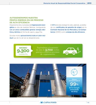 Memoria Anual de Responsabilidad Social Corporativa. 2013 
119 
AUTOGENERAMOS NUESTRA 
PROPIA ENERGÍA EN UN PROCESO 
DE ALTA EFICIENCIA 
Disponemos de un proceso de trigeneración ener-gética 
en dos de nuestras fábricas, consiguiendo 
con un único combustible generar energía eléc-trica 
y térmica en forma de vapor y agua fría. 
De este modo aprovechamos todo el calor resi-dual 
AHORRO 9.300 
toneladas CO2 
Equivalente a la emisión 
de más de 3.700 coches 
gracias a nuestros procesos 
de cogeneración 
que de no ser así se desperdiciaría. 
El 91 % de esta energía ha sido, además, acredita-da 
con certificados de garantía de origen por la 
Comisión Nacional de los Mercados y la Compe-tencia 
(CNMC) como energía de alta eficiencia. 
Hemos 
99% 
de la energía 
consumida 
en 2013 
autogenerado el 
 
