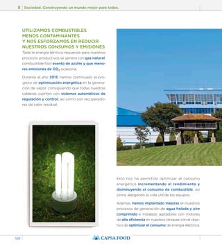 5 Sociedad. Construyendo un mundo mejor para todos. 
120 
UTILIZAMOS COMBUSTIBLES 
MENOS CONTAMINANTES 
Y NOS ESFORZAMOS EN REDUCIR 
NUESTROS CONSUMOS Y EMISIONES 
Toda la energía térmica requerida para nuestros 
procesos productivos se genera con gas natural, 
combustible fósil exento de azufre y que meno-res 
emisiones de CO2 ocasiona. 
Durante el año 2013, hemos continuado el pro-yecto 
de optimización energética en la genera-ción 
de vapor, consiguiendo que todas nuestras 
calderas cuenten con sistemas automáticos de 
regulación y control; así como con recuperado-res 
de calor residual. 
Esto nos ha permitido optimizar el consumo 
energético incrementando el rendimiento y 
disminuyendo el consumo de combustible, así 
como alargando la vida útil de los equipos. 
Además, hemos implantado mejoras en nuestros 
procesos de generación de agua helada y aire 
comprimido e instalado agitadores con motores 
de alta eficiencia en nuestros tanques con el obje-tivo 
de optimizar el consumo de energía eléctrica. 
 