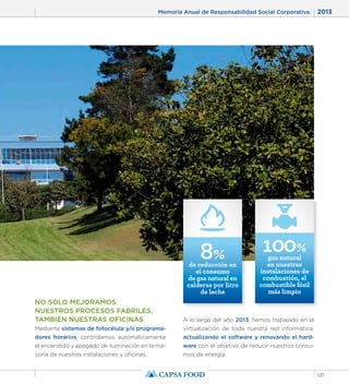 Memoria Anual de Responsabilidad Social Corporativa. 2013 
121 
NO SOLO MEJORAMOS 
NUESTROS PROCESOS FABRILES, 
TAMBIÉN NUESTRAS OFICINAS 
Mediante sistemas de fotocélula y/o programa-dores 
horarios, controlamos automáticamente 
el encendido y apagado de iluminación en la ma-yoría 
de nuestras instalaciones y oficinas. 
8% de reducción en 
el consumo 
de gas natural en 
calderas por litro 
de leche 
100% 
gas natural 
en nuestras 
instalaciones de 
combustión, el 
combustible fósil 
más limpio 
A lo largo del año 2013, hemos trabajado en la 
virtualización de toda nuestra red informática, 
actualizando el software y renovando el hard-ware 
con el objetivo de reducir nuestros consu-mos 
de energía. 
 