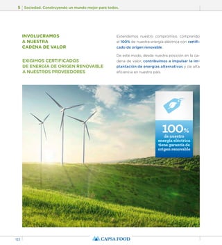 5 Sociedad. Construyendo un mundo mejor para todos. 
122 
EXIGIMOS CERTIFICADOS 
DE ENERGÍA DE ORIGEN RENOVABLE 
A NUESTROS PROVEEDORES 
Extendemos nuestro compromiso, comprando 
el 100% de nuestra energía eléctrica con certifi-cado 
de origen renovable. 
De este modo, desde nuestra posición en la ca-dena 
de valor, contribuimos a impulsar la im-plantación 
de energías alternativas y de alta 
eficiencia en nuestro país. 
INVOLUCRAMOS 
A NUESTRA 
CADENA DE VALOR 
100% 
de nuestra 
energía eléctrica 
tiene garantía de 
origen renovable 
 