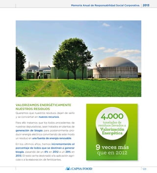 Memoria Anual de Responsabilidad Social Corporativa. 2013 
123 
4.000 
toneladas de 
residuos llevados a 
Valorización 
Energética 
9 veces más 
que en 2012 
VALORIZAMOS ENERGÉTICAMENTE 
NUESTROS RESIDUOS 
Queremos que nuestros residuos dejen de serlo 
y se conviertan en nuevos recursos. 
Para ello tratamos que los lodos procedentes de 
nuestras depuradoras, sean tratados en plantas de 
generación de biogás para posteriormente pro-ducir 
energía eléctrica convirtiendo de este modo 
un residuo en una fuente de energía renovable. 
En los últimos años, hemos incrementando el 
porcentaje de lodos que se destinan a generar 
biogás, pasando de un 4% en 2012 a un 29% en 
2013. El resto se ha destinado a la aplicación agrí-cola 
o a la elaboración de fertilizantes. 
 